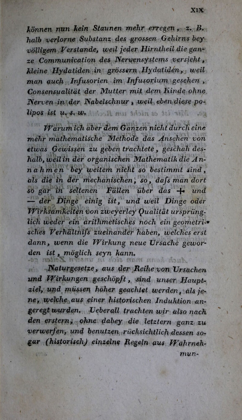 liönnen nun kein Staunen mehr erregen, 2. B, halb verlorne Substanz des grossen Gehirns bey völligem Verstände, weil jeder Hirntheil die gan- ze Communication des Nervensystems versieht, kleine Hydatiden in grössern .Hydutiden, weil / man auch Infusorien im Infusorium gesehen , • Consensualität der Mutter mit^ dem Kinde ohne Nerven in der Nabelschnur, weil ebendiese po- lipos ist u. s, w* Warum ich aber dem Ganzen nicht durch eine mehr mathematische Methode das Ansehen von etwas Gewissen zu geben trachtete, geschah des- halb, weilin der organischen Mathematik die An- nahmen bey weitem nicht so bestimmt sind, als die in der mechanischen\ so, dafs man dort so gar in seltenen Fällen über das und — der Dinge einig Ut,^ und weil Dinge oder Wirksamkeiten von zweyerley Qualität ursprüng- lich weder ein arithmetisclies noch ein geometri-^ sches Verhältnifs zueinander haben, welches erst dann, wenn die Wirkung neue Ursache gewor- den ist, möglich seyn kann* * u Naturgesetze, aus der Reihe von Ursachen und Wirkungen’ geschöpft,, sind unser Haupt- ziel, und müssen höher geachtet werden, als je- ne, welche aus einer historischen Induktion an- geregt wurden, Ueberall trachten wir also nach den erstem, ohne dabey die letztem ganz zu verwerfen, und benutzen rücksichtlich dessen so- gar (historischj einzelne Regeln aus Wahrneh- mun-