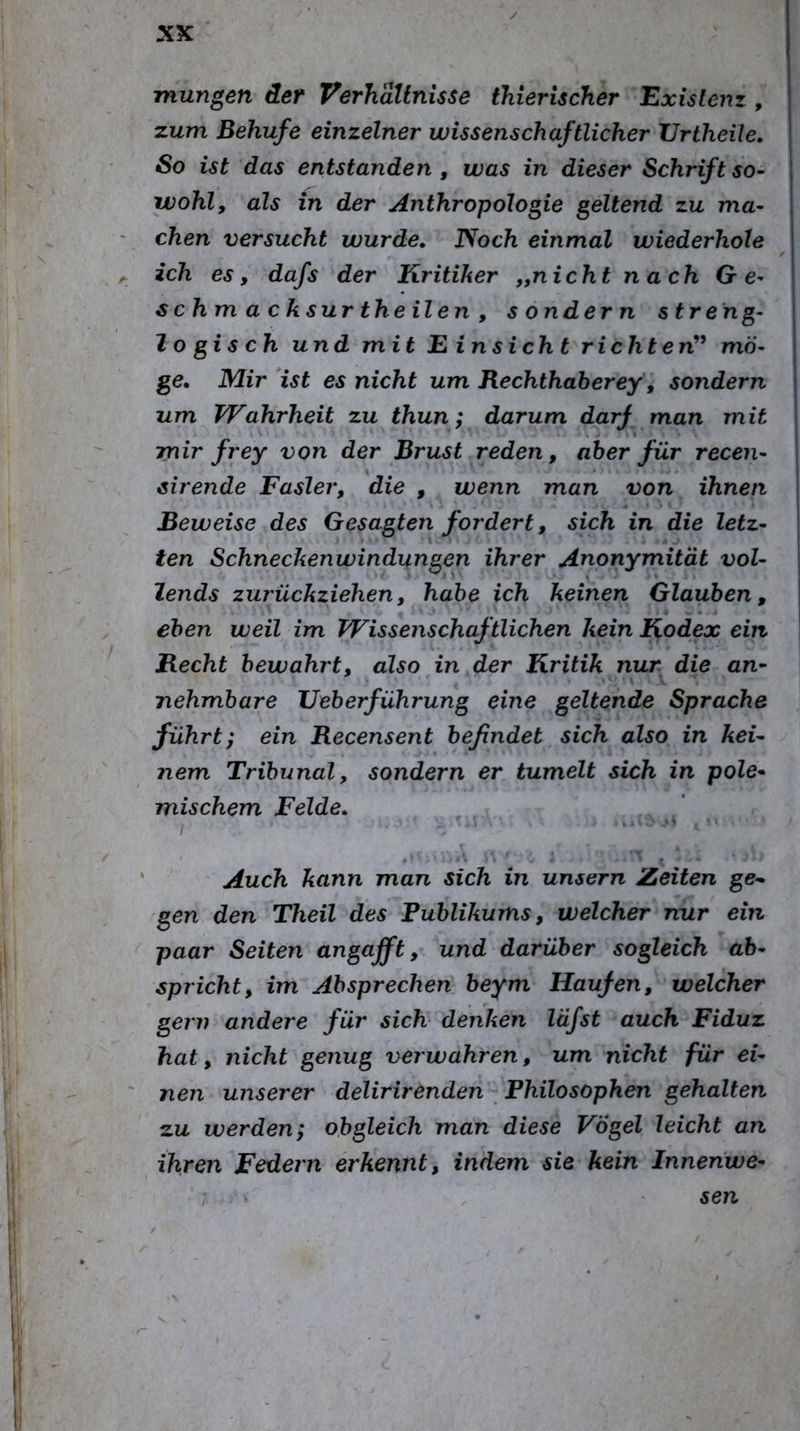 mungen der Verhältnisse thierischer Existenz , zum Behufe einzelner wissenschaftlicher Vrtheile, So ist das entstanden , was in dieser Schrift so- wohl, als in der Anthropologie geltend zu ma- chen versucht wurde» Noch einmal wiederhole ich es, dafs der Kritiker „nicht nach Ge- s chm a cksur th eilen , sondern streng- lo gis ch und mit E insich t richten'^ mö- ge» Mir ist es nicht um Rechthaherey, sondern um Wahrheit zu thun; darum darf man mit mir frey von der Brust reden, aber für recen- sirende Fasler, die , wenn man von ihnen Beweise des Gesagten fordert, sich in die letz- ten Schneckenwindungen ihrer Anonymität vol- lends zurückziehen, habe ich keinen Glauben, eben weil im Wissenschaftlichen kein Kodex ein Recht bewahrt, also in der Kritik nur die an- nehmbare Veberführung eine geltende Sprache führt; ein Recensent befindet sich also in kei- nem Tribunal, sondern er tumelt sich in pole- mischem Felde» Auch kann man sich in unsern Zeiten ge- gen den Theil des Fublikums, welcher nur ein paar Seiten an gafft, und darüber sogleich ab- spricht, im Absprechen beym Haufen, welcher gern andere für sich denken läfst auch Fiduz hat, nicht genug verwahren, um nicht für ei- nen unserer delirirenden Philosophen gehalten zu werden; obgleich man diese Vogel leicht an ihren Federn erkennt, indem sie kein Innenwe- sen