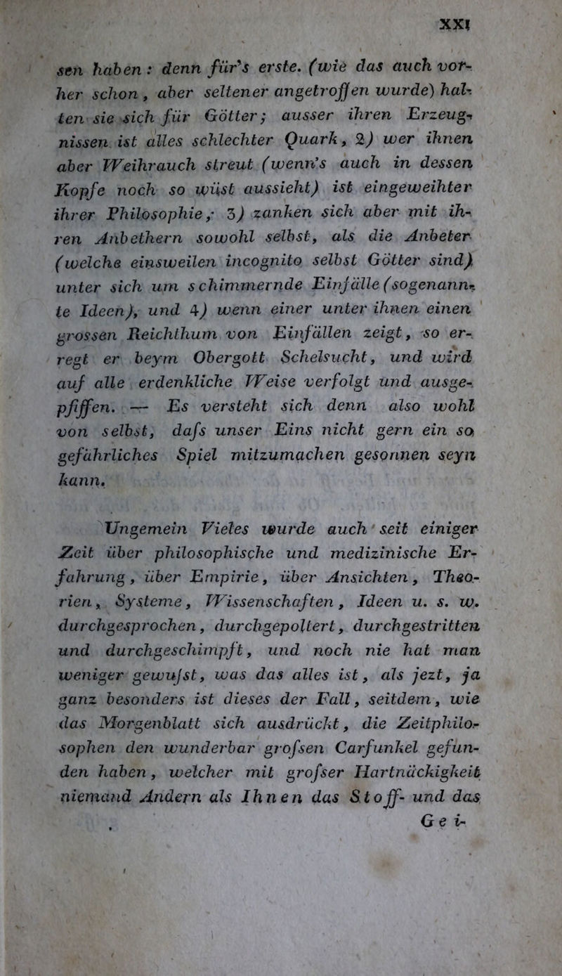sen haben: denn für^s erste, (wie das auch vor-, her schon, aber seltener angetrofen wurde) hah ten sie sich für Götter^ ausser ihren Erzeug-, nisseuAst alles schlechter Quark, wer ihnen aber Weihrauch streut (wenn’s auch in dessen Kopfe noch so wüst aussieht) ist eingeweihter ihrer Philosophiezanken sich aber mit ih- ren Anhethern sowohl selbst, als die Anbeter (welche einsweilen incognito selbst Götter sind) unter sich um schimmernde Einjälle (sogenanm. te Ideen), und ^) wenn einer unter ihnen einen grossen Reichlhum von Einfällen zeigt, ^so er- regt er beym Obergott Schelsucht, und wird auf alle erdenkliche Weise verfolgt und ausge- pfiffen. Es versteht sich denn also wohl von selbst, dafs unser Eins nicht gern ein so gefährliches Spiel mitzumachen gesonnen seyn kann, ^Ungemein Vieles wurde auch seit einiger Zeit über philosophische und medizinische Er- fahrung, über Empirie, über Ansichten, Theo- rien , Systeme, Wissenschaften, Ideen u. s. w. durchgesprochen, durchgepoltert, durch gestritten und durchgeschimpft, und noch nie hat man weniger gewujst, was das alles ist, als jezt, ja ganz besonders ist dieses der Fall, seitdem, wie das Morgenblatt sich ausdrückt, die Zeitphiio.- sophen den wunderbar grofsen Carfunkel gefun- den haben, welcher mit grofser Hartnäckigkeit niemand Andern als Ihnen das Stoff- und das G e ir 1