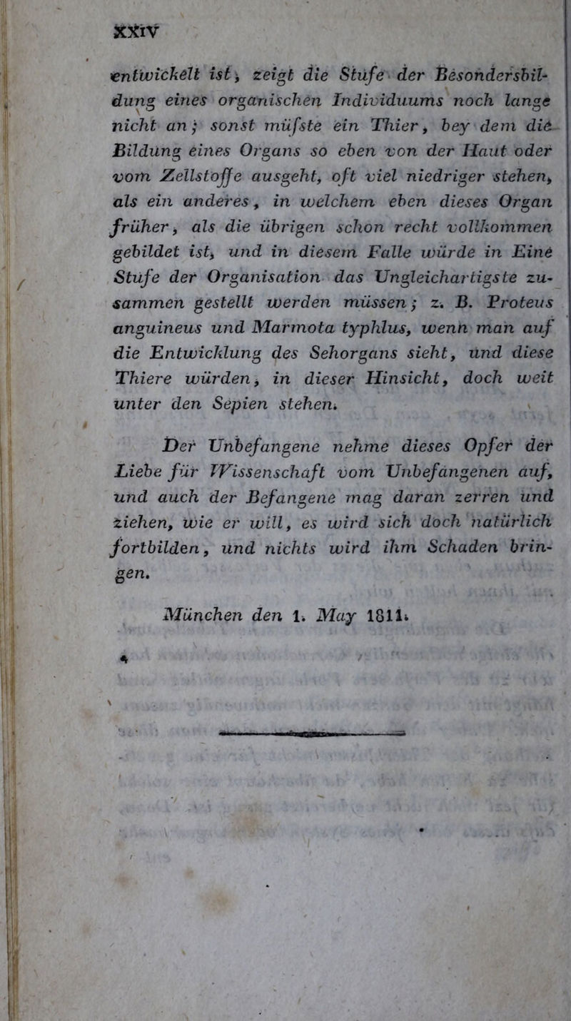 XltiV rentwickell U(^, zeigt die Stufe der hesohdershil- düng eines organischen Individuums noch lange nicht an; sonst müfste ein Thier, bey-dem di6 Bildung eines Organs eben von der Haut oder vom Zellstoffe ausgeht, oft viel niedriger stehen, als ein anderes, in welchem eben dieses Organ früher, als die übrigen schon recht vollkommen gebildet ist, und in diesem Falle würde in Eine , Stufe der Organisation das Ungleichartigste zu- sammen gestellt werden müssen; z. B. Froteus anguineus und Marmota typhlus, wenn man auf die Entwicklung des Sehorgans sieht, und diese Thiere würden, in dieser Hinsicht, doch weit unter den Sepien stehen, \ her Unbefangene nehme dieses Opfer der Liebe für TVissenschäft vom Unbefangenen auf, und auch der Befangene mag daran zerren und Ziehen, wie er will, es wird sich doch natürlich fortbilden, und nichts wird ihm Schaden brin- gen, München den 1. May 1811^ \ - A \ ^.7 ' .!■ .. ■ /