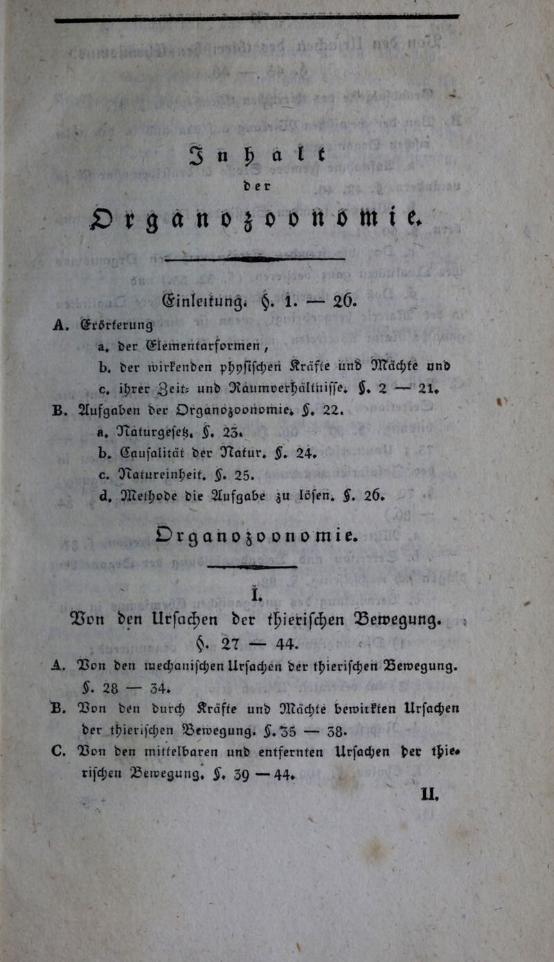 b c r X) t 9 ä h 0 5 ö 0 tt ö ttt t e* ßinlerfun^i §. i. — 2Ö. A. (Jrdrferung a. ber (Sicmeritarforrrieri , b. ber ibirFenben p]^pftfd;eti tröffe ünb DItdd;fe onb c. i^rcr 3^‘^' 0*Jdumoer{)dIthiffe» $♦ 2 21* B. Slufgabcn ber DrganogooriDmic* §, 22. ' a. OftQfurgefefj. §, 23»^ b. ßaufalitot ber ÖTofur. §» 24* c. OToturein^eif. §, 25. d. QKel^obc bie Slufgabe ju löfen. §» 26* Drgahojo onomie. i* OScn ben Urfac^en ber f^ierifc^en QSeiregunß. i <5». 27 — 44. A. 25011 ben raedjonifdjen Urfad;en ber f^icrifc^en 23ctocgung. §• 28 — 34* B. 25on ben burc^ Ärdffe unb OKdd;fe beroitftcn Urfad|)en ber tj)ierifd)en 58en)egung. 5*o5 — 38. C. 23on ben mitfelbaren unb entfernten Urfad;en b«r ri)d;en ^ercegung* 3Q—44* ^ II. y