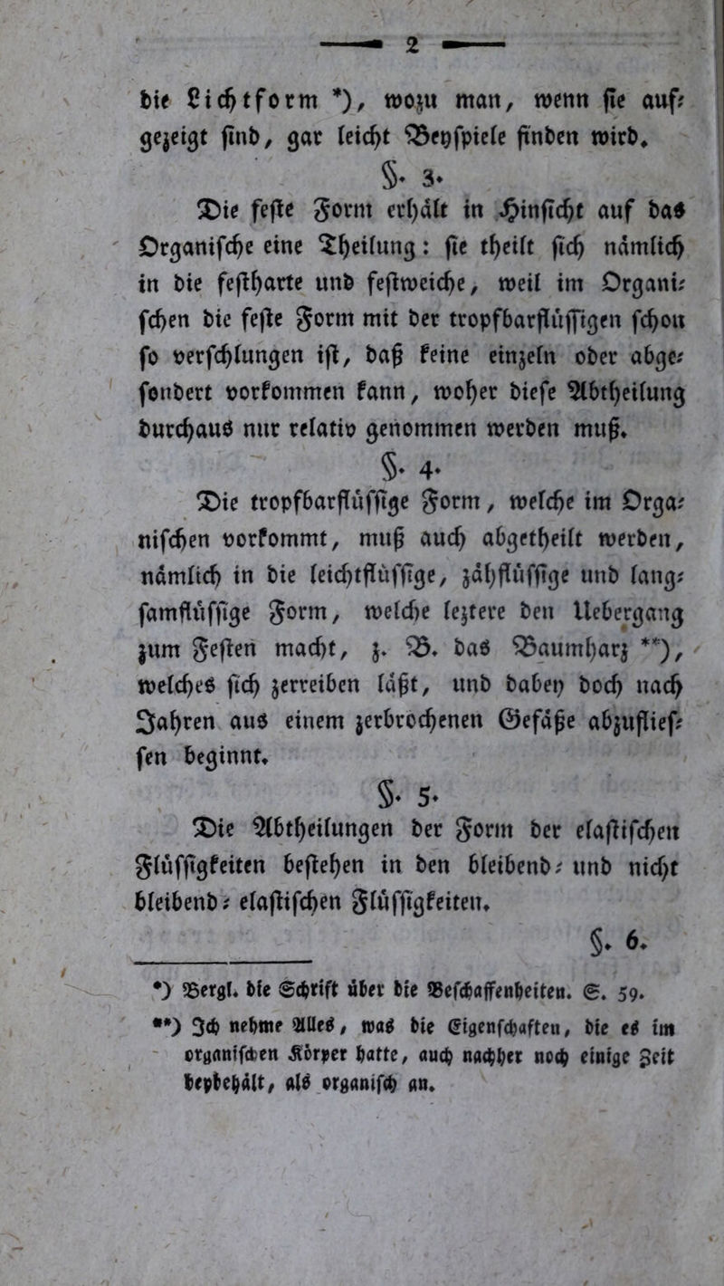 ' hxt Sic^tform *), wo^u man, wenn fic auf? gcjeigt (Inb, gar leicht ‘Sf^fpiete ftnbcn mir^* §• 3. fepc govm er()aU in .«^infic^c auf ba^ Drganifc^e eine X^eiiung: jie t^eift fic^ ndmUc^ in bie fefl^arte unb fefiweic^e, weil im Drgani? fd>en bie fejle gorm mit bet tropfbarpujfigen fc^on fo Verfehlungen i(^, baf feine einjeln ober abgc? fonbert vorfommen fann, woher biefe ^btheilung burchauö nur relativ genommen werben muf* §• 4‘ Die tropfbarflüffge gorm, welche im Drga? nifchen vorfommt, muf auch abgetheilt werben, ndmltch in bie leichtflüfflge, jdhPufft^e unb lang? famfliiffige 5orm, welche lejtere ben Uebergang jum geffen macht, 5. baö ^aumharj ^ welche^ fch verreiben Idft, unb babep boch nach fahren auo einem jerbrochenen ©efdfe abjufief; fen beginnt* §♦ 5* Die Slbtheilungen ber gorm ber elajlifchen glüffgfeiten beffehen in ben bleibenb? unb nicht bleibenb? elajfifchen glüffgfeiten* 6* •) SSergl* bie 0d?rtft aber bie SSefebflffenbettea. 0. 59. •*) 3<b nebtttf 2lUe^, bie Sigenfebafteu, bie e^ im ' crgfltttftben Äörjjer batte, aud? na«bbct no(b finiflf Seit lepbebait, ,organif(b aa»