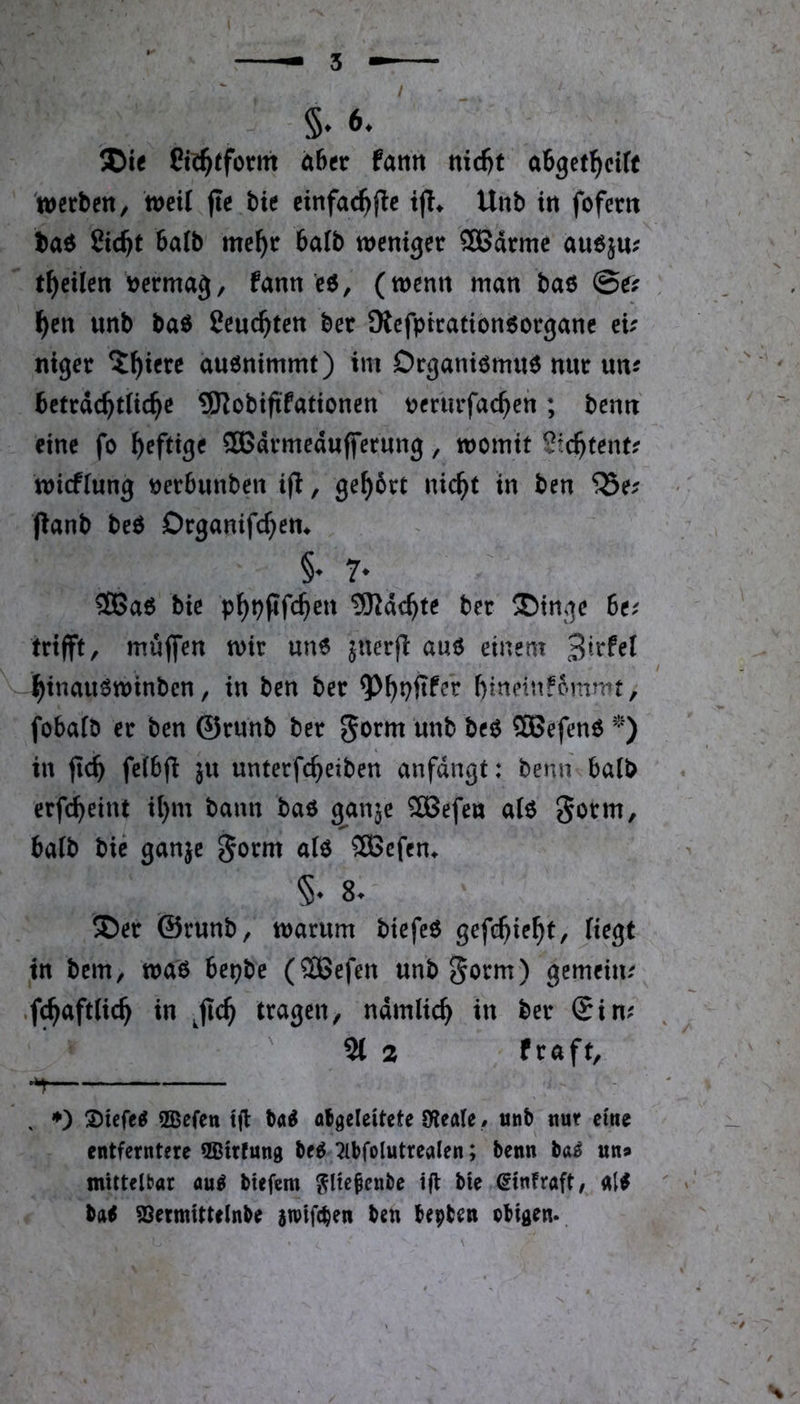 / 6. ®ie ahtt fatitt nid)t a6get^ci(c werben / mit fte bie cinfac^flc Unb in fofern baö Sic^t balb me^r 6a(b weniger SBdrmc auöju; tf)eilen \jermag, fann c6, (wenn man baö @e? ^en unb baö Ceuc^ten bet SRefpirationöorganc eu niger 5^iere auönimmt) im Drgantömnö nur un^ bctrdc^tUc^c ^Robiftfattonen uerurfac^en; benn eine fo f)efttge 3Bdrmedu(ferung, womit Stc^tent? wiefiung öerbunben ifi, ge^6rt nic^t in ben jianb beö Drganifc^em §♦ 3Baö bie p^ppfc^ett 9Kdc^te ber SDinge 6e^ trifft, muffen wir un6 juerfl auö einem / -^inauöwinben, in ben ber ?)^pftfer [)itteinf6mmt, fobafö er ben ©runb ber SBefenö in fic^ feibf^ ju unterfc^eiben anfdngt: bemi halb erfc^eint il}m bann baö ganje ^efe« alö Sottn^ baib bie ganje aiö SBcfen^ 8. ®er ©runb, warum biefeö gefc^ie^t. Hegt in bem, waö bepbe (®efen unb^orm) gemeim .f^afttic^ in ^fic^ tragen, ndmlic^ in ber ®im 21 2 ftaft^ ^ , ♦) XUfeg QBefen tjl M atgcleitcte Oleale, unb nur eme entferntere QBirfung beö :^bfolutrealen; benn ba^ un» mittelbar aug btefem ??lte^cnbe tfl bie ßinfraft, alö ' »' baö ^ermittelnbe atviftben ben bepben obiflen>.