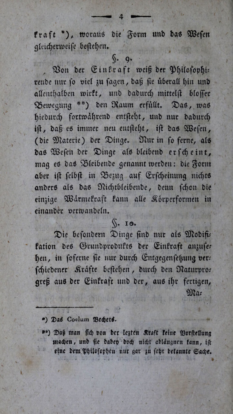 fraft worauf tie'Sorm imb ta6 SBefcit gleic^emeife bejle^nu ' §• 9* ■ ^on ba* (Einfraft wct^ ber ^^Uofop^t? tßubc nur fo t)ie( fa^cn, bap fte ubrraü ^in unb attcnt^atben wirft, unb baburd) mitte((l blojfer SSewegung ben Dlaum erfuKu ®aö, waö ^teburc^ fortwdr)renb ent(lel)t, unb nur baburc^ ba^ e6 immer neu entfiel)t, ifl baö ®efen, (bie 9)laterie) ber ^inge^ ÖRurin fo ferne, aiö ba6 ®efen ber ®inge a(6 bleibenb erfc^ eint, mag eö baö ^ieibenbe genannt werben: bie gorm aber ip feibj! in 'iSejug auf Srfc^einung nic^tö anberö a(6 baö O^ic^tbleibenbe, benn f($cn bie einzige ®drmefraft fann ade Äorpcrformen in einanber uerwanbeiiu §♦ IO* ®ie befonbern ®inge finb nur ah SRobift.^' fation beö ©runbprobuftö ber £infraft an^ufe/ ^en, in foferne fie nur burcb (Entgegenfe^ung uer^ ’ fc^iebener Ärdfte befielen , burc^ ben ÜZatnrpro.' grep auö ber (Einfraft unb ber, auö i^r fertigen, *) 3)a^ Coelum S5c<^cr^. Watt ffd^ t»0tt ber teiten straft feiue 33ot|leiruitg iitacben, unb fte babep bocb ntcbt ablauanen fann, ijl: eine bem;^bUt>frrbf» nwt m febv befannte ©ac^e.