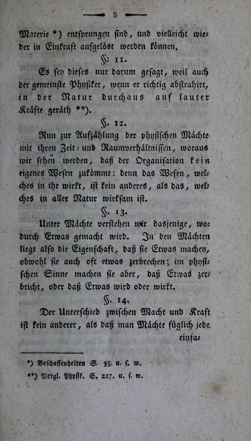 SOIatenc *) cntfpnmgen flnt), uub wMdjt wie; bet in (Sinfcaft aufgeloöt werben fonnen^ §: II. fei) biefeö nur barum gefügt, w^ü r bergemein|le ^^t)(iPer, wenn er richtig abjlraf)irt, in bet fTlatur burcQau$ auf (auteC' Ärdftc gerdt^ §♦ I2t SKun jur 3tufjdl)(ung ber pl)i)jtf4en 3Rdd)te mit i^ren Seit; unb SXauimjerj^ditniffen, worauf wir fe^en werben, ba^ ber Drgauifation fein ' eigenem ®Befen jufommt: benn baö Sßcfen, mb c^eö in i^r wirft, i(t fein anbereö, aH baö, wef; d^e$ in attet Olatur wtrffam ifl. Unter 3Rd($te t)erjte^en wir baejenige, wo; burc^ ®twao gemacht wirb^ 3n ben ^Rdc^tett Hegt atfo bie Sigenfc^aft,, bap jie Stwao machen) obwo^i fie auc^ oft etwao jerbrec^en; tm pl)t)ji; fc^en ©inne macf)en jie aber, baf Stwaö 5er; bricht, ober ba^ Stwao wirb ob^r wirft^ §• Mt ®icr Unterfc^icb jwifc^n SJlac^t «nt ^raft - t|l fein anterer, alt ta^ man Slac^tc fflgitd^ jete. eiijf«; *) iBeft^affenfteiten 35. u. f. n». •*) 53ergl. ®. Si7* «. f- w.