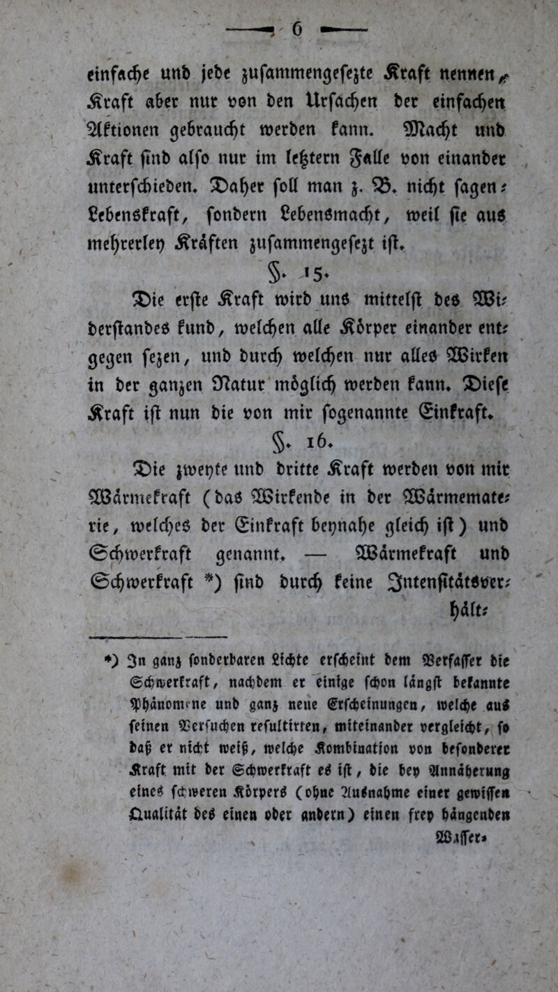 cinfÄc^e unb jcbc jufammengcfeitc Äraft Äraft aber nur ben Urfac^cn ber ctnfac^ett 2(ftioncn gebraucht werben fann. SRac^t unb Äraft ftnb atfo nur im le|tern Jatte non einanber unterfd)iebem Da^cr fott man j. nic^t fagen. Cebenöfraft, fonbern ßebenömacbt, weU fie au6 me^rerfei? Äräften jufammengefejt 5* ®te erjle Äraft wirb un6 miftclft beö Wv berflanbe^ funb, weichen aKe Äbrper einanber ent? gegen fejen, unb burc^ welchen nur atteö SBirfett in ber ganzen O^atur mbgiie^ werben fann* ®iefe Äraft ifl nun bie t?on mir fogenannte Sinfraft* §. i6. ®ie jwepfe unb britte Äraft werben ijon mir Södrmefraft (baö ®irfenbe in ber ÖBdrmemate; rie, we(d}e6 ber £infraft bepna^e gleich iji) unb ©cbwerfraft genannt* — ?Ö3drmefraft unb ©c^werfraft jlnb burc^ feine ^dit; ♦) 3n gani fonberbaren gfe^te erfebeint bem 9Serfa(fer bfc ©cb/»verfraft, naebbem er emtge f(bon («ngfl befannte , ^bAnonune unb gan^ neue ^rfebetnungeu/ roeicbe au^ feinen ^Serfueben refulttrten, «iiteinÄnber nerglefd?t, fo ba^ er nicht tret§/ inelcbe Kombination non brfonberec Kraft, mit ber ©ebtnerfraft e^ ifl, bie bep 9lnnäber«ng elne^ fehleren Körpert (ohne 3iu<nabme einer gewiffeii Qualität M einen ober anbern) einen frep bängenbett ' ^ 2ßa(fer» \