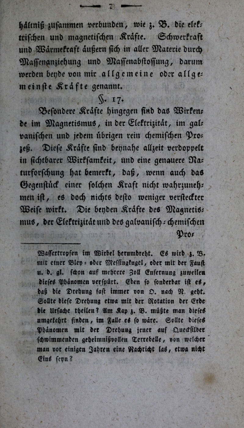 l^drtnig jufammcrt tjerbuubcit, wk 55, bte clef; trifc^ett unb magnetifc^en Ärdftc, @cbtt)crfraft unb Sßdvmcfraft du^ern jtc^ in aller SRaterie burc^ gjlaflfen^njtc^ung unb 9Raflfenabf!offung, barum werben belebe yjon mir a ((g c m e i n e ober a H g meinte Ärdfte genannt, §• 17* 55efonbere lÄrdfte hingegen finb bao 5£Btrfen; be im ?Kagnetiömu6, in ber Sleftrijitdt, im ga(^ tjanifc^en unb jebem übrigen rein c^emifc^en ^ro? I)iefe Ärdfte jlnb bepna^e ailjeit oerboppelt in flc^tbarer 5H5irffamfeit, ünb eine genauere £Ra? turforfc^ung ^at bemerft, ba^, wenn auc^ bad ©egenjlücf einer feieren Äraft nic^t wa^rjune^; menijl, eö boc^ nic^tö befio weniger^oerftecftec 5SBeife wirft, ®ic bepben Grafte beO 9Kagneti6; muo, ber Sfeftrijitdtunb beo gatoanifc^; c^emifc^eit ^.ro/ SBaifertropfen im SQStrbel ^erumbre^t wirb ?8. mit einer ©leps ober 5??effinflfugel, ober mit ber ^aujl «. b. 9I* febott auf mehrere ^oll (Snfernung swweUeti biefeö Phänomen oerfpürt. @ben fo fonberbar ifl ti, ba^ bte Drehung fafi immer non 0. nach 9*^. geht ©oQte btefe Drehung etroa mit ber iKotation ber @rbe bie Urfache thetien? 31m ^ ©. möhte man biefe^ nmgetehrt ftnben, im $aUe ei fo märe. 0oüte biefe^ ^Phänomen mit ber Drehung iener auf Üuectftlber fchmimmenben geheimnipooden Derrebede / oon mefcher' man oor einigen 3ahi^en eine 9ta{hrt<ht (a^z etma nicht ^in^ fern?