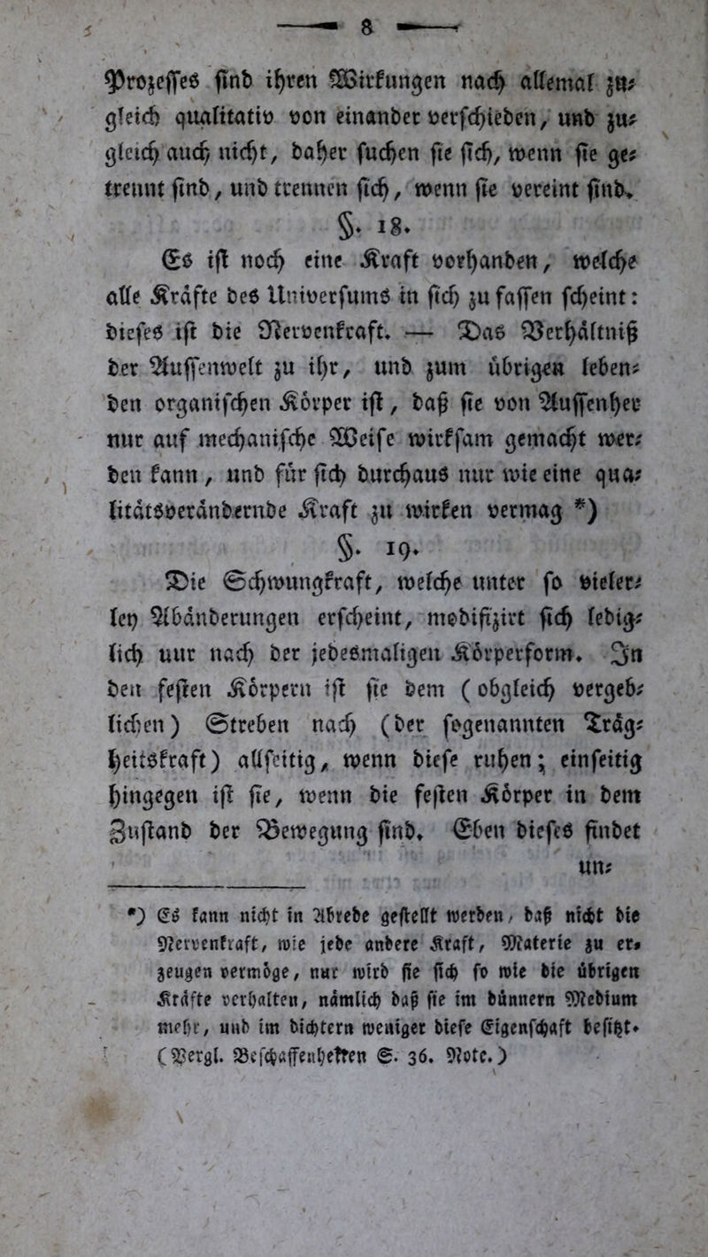 , fmh i^ren fSGttfungen nac^ aUemaf ' gfetd) qiuilitattü t)on einnnbei: i)crfc^ieben/unb ju? ^(eic^ auc^ ntc^t, ba^er fuc^en fit fid), menn fie gc? trennt fmb, unb trennen jic^, wenn (te vereint jlnb> §. 18. Gö tft noc^ eine Äraft tjor^anben, welche aUt Ärdfte be6 Untnerfumö in ftc^ jufaffen fc^eint: biefeö tft bie iT^ertJcnfcaft* * — 93cc^dftni^ ber ^uffenwett ju i()r, unb jum übrigen teben^ 'ben organtfc^cn Körper ijl, ba^ fit von ^tuffen^er ' nur auf mec^anifc^c ®eife wirffam gewacht wer; ben fann, unb für jid) burc^auö nur wie eine qua; litdt$öerdnbernbe i^raft 311 wirfen \?ermag §. 19. ®ie ©c^wungfraft, weiche unter fo ^^ieier; ttv) Sibdnberungen erfd>eint, mebift'jirt fic^ (ebig; Jic^ uur nac^ ber jebeemaligen Äbrperform* 3n ben fefeen .Körpern ifl (7e bem (obgleich bergeb; lieben) ©treben nac^ (ber fegenannten Xrdg; ^eitefjaft) aüfeitig,. wenn biefe ru^en* einfeitig hingegen ifl (le, wenn bie fejlen Äorper in bem gnfianb ber Bewegung finb» (£ben biefeö ftnbet ' ' un; •} fatm nic^t in ^hebe geflellt werben/ ba§ nicht bie 9?ca'cnfraft/ wie lebe önbere .^raft, 5)?aterte au er* aeugen vermöge / nur wirb fle fich fo wie bie übrigen .^rdfte verhalten, nämlich baf fie im bünnern 9)?ebium mehr, unb im bichtern weniger biefe (5igenfch«ft befi^t* • (5?ergl. aSefchaifeH^etren <B> 36. 9?otc.)