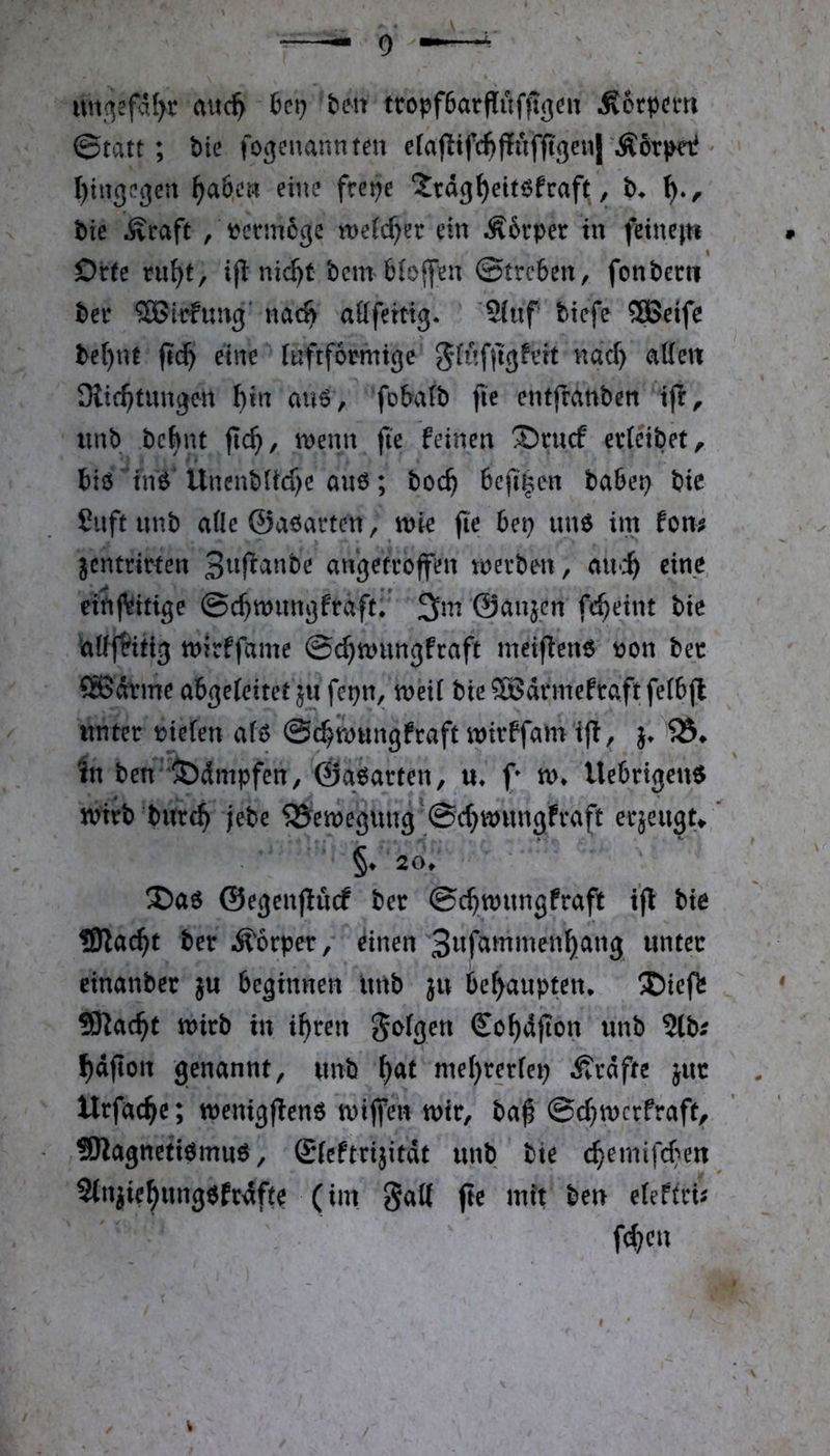 uiK^efdfyr aitc^ tm ttopfSarfliifiTgeit Äorpcm ©tatt; bie foc^enannten erajlifc^ffufftgenj'ÄorpeP ^ I)tng.3en ^a6c» eine frepe ‘Jrdg^ettöfraft, t. bie Äraft , tcrmcge tt)eic^er ein Äfevper in feinejn Orte ru^t, ijl nic^t bem Hoffen Streben, fonbem ber SBirfung' nac^ aöfeitig. '5(uf biefe ®eife be()nt ft($ eine luftfomtge 5(uf(tgfi’it nad) (?i({ett Diic^umgen hin au6, fobatb |ie entfranben i(r, iinb bcbnt fic^, n>enn (ie feinen ®nicf erteibet, biö^fnö Ünenb(id)e au6; boc^ 6cjl|en babep bie ßiift unb ade ©aöartcn, wk jie 6ep un6 im fom jcntrirten angetroffen merben, an>i) eine, eitif^itige Sc^mungfrdftr 3m ©anjen fe^eint bie Sadf&itig mirffame ©c^mnngfraft meifienö t)on bec ®Jdtme abgeleitet ju fepn, meil bie SBdrmefraft felbff tmter fielen aU ©c^mungfraft mirffam In ben‘^dmpfen, ©aparten, u* f n>* Uebrigeu^ n?irb bitrc^ jebe 5?emegung '@c^n)ungfraft eqeugt» ’ §♦20. X)ae ©egenjiucf ber ©c^mungfraft bie tBlac^t ber lÄ'orper/ einen 3wfammen^ang unter einanber }u beginnen ittib ju behaupten. ®icfb 5Kac^t mirb in i^ren folgen So^dfion unb 2lb; f)dfion genannt, unb ^at mef)rer(ep Ärdfte jur Urfac^e; menigfienö mijfen mir, ba^ @d)mcrfraft, !Oiagnetiömu0, fileftrijitdt unb bie c^emifd;^en Stnjie^ungefrdfte (im gaK ftc mit ben eleftrü fd)cn V /