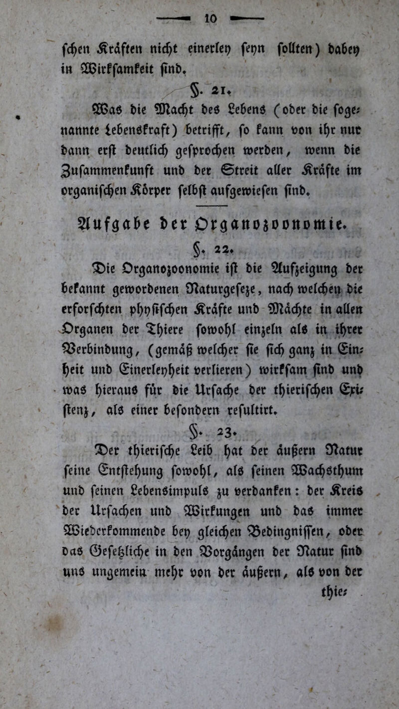 feiert Graften ntc^t einerlei foUtm) ba6c^ tu 2Birffamfett finb» ffißaö bie SRac^t beö ßebenö (ober bie fege.' nannte ieben^fraft) betrifft, fo fann t>on i^r nuc bann erfl benttic^ gefproc^en werben, wenn bie 3ufammenfunft unb ber ©treit attcr Ärdfte im crganifc^en Äorper fetbf^ aufgewiefen (tnb^ 5IufäaJe Itt Organojoonomie* ®ie Drgancjoonomic t(! bie Stufjeigung ber befannt geworbenen OTaturgefeje, nac^welcbhi bie erforfc^ten p^pfifc^en Ärdfte unb-3)ldc^tc tnatten örganen ber ^i)iere fowo^t einzeln a(6 in i^rec 53erbinbung, (gemd^ welcher fte fic^ ganj in £im ^eit unb ®iner(ep^eit tjerlieren) wirffam jlnb unb waö ^ierauö für bie Urfac^e ber t^ierifc^en £pi; (ienj, alo einer befonbern refuitirt^ §* ^3* ®er t^ierifc^e Ceib ^at ber du^ern SÄatur feine £ntjle^ung fowo^i, alö feinen ®ac^öt^um unb feinen £eben6impu(6 ju tjerbanfen: ber Ärei$ ber Urfac^en unb ^Birfungen unb ba$ immer 5ö3iebcrfommcnbe bep gleichen SSebingniffen, ober oaö ©efe|fi4e in ben SSorgdngen ber £Ratur flnb une ungemein' me^r Pon ber dauern/ aidpon ber t^ie; .