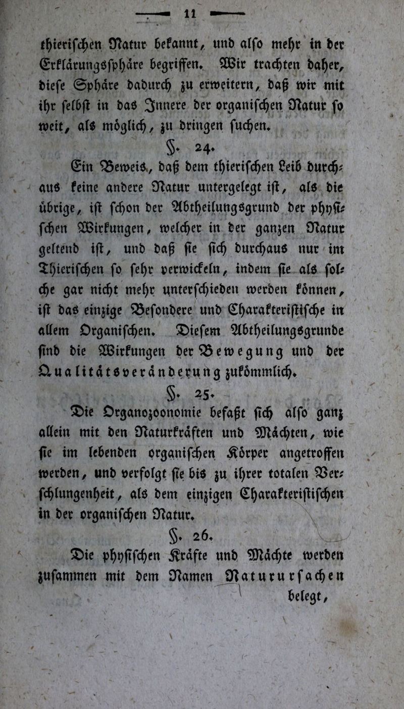 t^ietifc^en £Rafur 6cfannt,, tuib affo me^t in bet <Srftärung8fpI)4rc begriffen,. SÖ5ic trachten ba^er, biefe @p^äre bobitrc^ }U erweitern,, bag wir mit ii)r fefbfi in baö bcr organifc^en iKatnr fo weit, «(« mbglic^, }H bringen fuc^en. §. 24. 6tn ^emeiö., t)a^ bem t^ierifc^en 8ei6 burc§? au6 feine anbere 3^atur untergeiegt a(6 bie übrige, i(l fc^on ber 5(bt^ei(uttg6grunb ber fc^en SBirfungen^ tneic^er in ber ganjen OTatuc geitenb ijl, unb ba^ fte jic^ burc^auö nur int S[)ierifc^en fo fe^r oertoiefein, tnbem fie a(ö fofc c^e gar nic^t mef)r unterfc^ieben werben fbnnen, ift bao einjige 23efonbere unb E^arafteriflifc^e in aüem Drganifc^en^ ÜDiefem Slbt^eiiungOgrunbc jinb bie ^aSirfungen ber 23 e w e g u n g unb ber D.ua(itdteocranberung jufbmmtic^t §• 25* ®ic Drganojoonomie befaßt ffc^ a(fo ganj oßein mit ben 9?atnrfrdften unb SRddjten, wie fle im iebenben orggnifc^en Äbrper angetroffen werben, «nb »erfofgt ffe bi« ju i()rcr totafen 93er« fc^tungen^eit, a(« bem einjigen (E^arafteriflifc^en in ber erganifc^en 93«tur. §. 26. 5Die p^pfffc^en ^rdfte unb, 3Rdc^te werben jufammen mit bem jnamen^9?«tururfac^en ^ belegt.