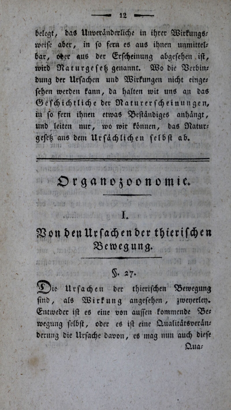 inetfe aficr, in fo fern e6 au6 i^nen unmittcl? 6ar, ölet äuö bet Stfc^cinung abgefe^en toiri) iKatutgefe^ genannt* bie SSerbtn.^ bung bet Urfac^en unb SBirfungen nic^t etnge; fe^en werben fann, ba Raffen wit «nö an baö ©ef^ic^tlic^e bet OTaturetfc^einungen, in fo fern i^nen etwao S5e(idnbigeö an^dngt^ «nb (eiten nur, wo wit fonnen, baö iKatuc^ gefe| am bem Urfdc^tic^en fetbfi ab* Otöanojoonomie* . L fJSött ^eitUFfad&cn&cf t^fenfd&e» SSctocgung. §. 27. ’^^ie tUfac^cn &cr t(}iccif(^ett SBmcgun^ finb, alo SBitfung angefe^en, jwet^eclei?* Sntwebet ijl eo eine oon aujfen ‘fommenbe 23e; wegung fe(6(i, ober eO ifi eine Duiafitdtooerdm bernng bie Utfac^e baooit/ c6 mag mm auc^ biefe Clua? ^ *