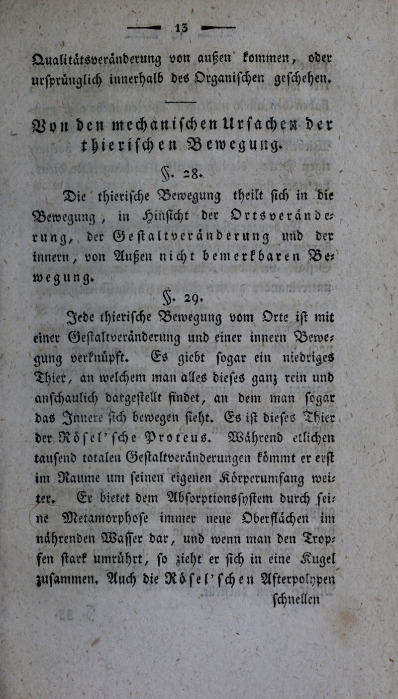 OtuaKtät^öcräiiberung üon au^en' fommcn, oiet tttfprönglic^ innerhalb beö Dtganifd^en gefc^e^cn. 2Jon l»cn tttc^antf^ettUrfac^jeK i>et: tlierifc^cn 35eweg«ng. §. 28. ®tc t^icrtfc^e Bewegung t^eilf ftd) in .bte ^Bewegung , in ^in|tc^t fcee Drtöocrdnbc; rung/ bcc ©ejialtwerdnberung mib bcc ^ iiinetn, pon Sinken nic^t bemetfbaten ?Bej‘ tpegung. §• 29‘ 3cbe t^tedfe^e ^Senjcguttg i)om Orte ijl mit etnn* ©eflattüerdnberimg imt) einer tnnecn ^Öeme# güng t?erfnupft* giebt fogar ein niebttge^ an meti^em man äUe.ö biefeö ganj rein unb anfe^autid} batgefleUt fi'nbet, an bem man fogac baö 3^nnere jid) bewegen fiet)t. Sö ift biefeö 'tbier ber Kofel’febe ^roteuö^ ^d^renb etlicbett tanfenb totalen ©efialtoerdnbecungen fommt er etf! im 9taume nm feinen eigenen iSorperumfang mu ter* £r bietet bem Slbforptionöfpjlem bureb fei? ne ®etamcrpf)ofe immer neue Dbetfideben im nd^tenben SBajfer bar, unb wenn man ben ‘Jrop? fen fiarf Umrubrt, fo }kl)t er jlcb in eine tilget jufammen* ?tncb bie Kfi^fel’fcben ^fterpoftjpen fcbnellcn