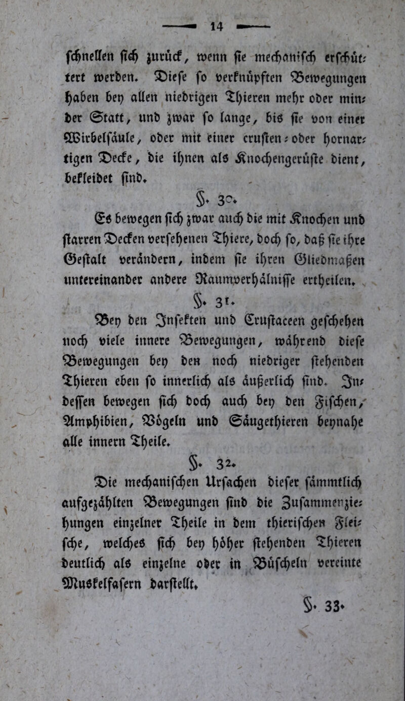 fc^nctfen jurucf, tt>enti fte med^atitfd) erfcfut? tert tDcrben* ®icfe fo t^erfnupften 35cit)egitngctt l^aben 6ep allen hiebtigen 2()tcren mef)r ober mim ter ©tatt, unb jwar fo lange, 6ie fle t)on einer SBirbelfdule, ober mit einer crufien;ober ^ornar; tigen ®ecfe, bie il)nen al6 Änoc^engerufle bient, befleibet finb^ §* S« Bewegen flc^ }t»ar aitc^ bie mit ÄnocBcn unb fiarten S)ecfen tjcrfe^enen t^iete, bcc^ fo, ba§ fte t^re ©eflalt Becdnbctn, inbem fte if)cen ©liebma^en «ntereinanber anbetc 9iauinüet{)dlnijfe erttjeiicn, ' - §• 31- ' 55ep ben ^nfeften unb Eruflaceen gefc^e^en ' noc^ Diele innere ©emegungen, md^renb biefe QSemegungen 6ep ben noc^ niebriger fie^enben 5^ieren eben fo innerlich al6 du^erlic^ flnb^ 3iu ' bejfen bemegen fi'c^ boc^ auc^ bep ben gifcben,' Slmp^ibien,' SSogcln unb ©duget^ieren bepna^c alle innern ^^eile» §♦ 32* ®ie mec^anifc^en Urfac^en biefer fdmmtlic^ aufgejd^lten Bewegungen jinb bie Swf^uimenjie; ] l^ungcn einjelner ^^eile in bem t^ierifc^en gleü ^ V fc^e, welc^eö fic^ bep f)6^er fle^enben ?^ieren beutlid) al6 einjelne ober in Büfc^eln Dereintc 9Jiu6feIfafern barflellt^ §• 33»
