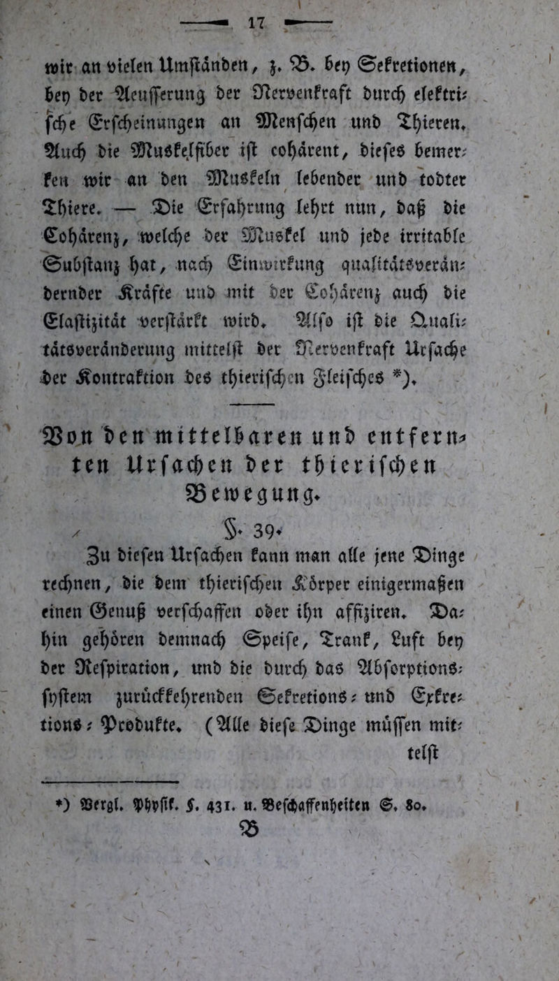 tt)tC’an steten Umflanbett, }♦ 33* Bet) ©efmionm, bet) bet UtcuflPerung ber Üler^enfcaft b«rc^ efeftvv fd}e (Srfc^einungcn au SReufc^en uub ^^tereu* Sluc^ bte SRuöfeJftöer ifl co^dreut, tiefet 6cmer.^ feti tt)tr an ben URuöfefu leSenbec unb tobtet 2()tere. — S)tc (£rfal)cun9 lei)tt mm, ba^ bte Cordtenj, welche bet Stusfel unb jcbe ittita6(c ©uOflanj ^at, nac^ Stnmirfung quafttdteoecdm bernbet Ätdfte unb mit bet SOi)dcenj auc^ bie ßlafltjttdt Derlldrft mieb* %i\o i)l bie öiuafi^ tdtooerdnbetung mittelfl bet fHeroenftaft Urfac^e bet Äontraftton be6 t^ierifc^en gleifc^cö SSon I)cit'mittel6aren unt) entfern^» ten Urfac^e« Der t^ierif^en SSeweöung^ X §♦ 39^ 3u btefen Urfac^en fann man atte jene ®inge rechnen, bie benr t^ierifd/en Ä'5tpet einigermaßen einen ©enuß ^erfd)affen ober if)n afß|iren* ®a; Din geboren bemnacD ©peife, ?ranf, ßuft bet) bet SRefpiration, unb bie burcD 2i5forption6; fpf!em jurü(ffe()renben ©efretion^unb ®jffre^^ tionö; ^cobufte* (We biefe X>inge muffen mit? te(ff ♦) ®(rgf. §, 4SI. tt. a8ef<ft«|ffn^«it«» ©, 8o.