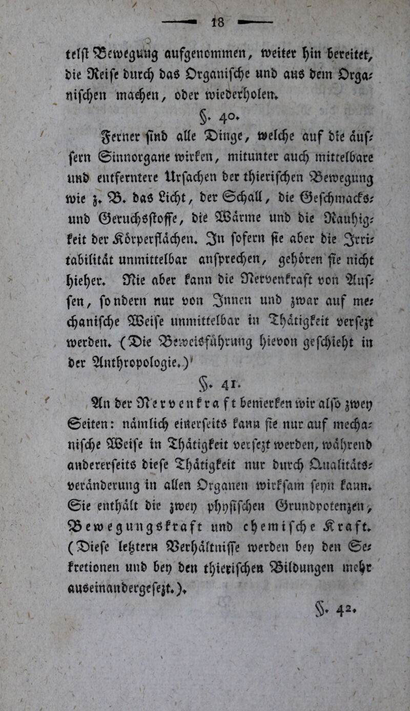 telfl *35ett)e3U«9 aufgencmmen, mittt f)\x\ Bereitst, Bie Oieifc baö Drganifc^e unB au$ Bern Drga^ nifd}en ma^en, ot)ec tviebet^olett^ §• 4°* ferner finb aUe X)tngc, welche «uf tte auf; ' fern ©mnorgane t^irfevt, mituuter auc^ mitte(6are imb entferntere tlrfac^en ber t^ierifc^en Bewegung mt }♦ ba6 ßie^t, ber ©c^dtt/ bie ©efe^maefb; «nb ‘©etuc^öfloffe, bie ®arme unb bie SKaul}ig; feit ber Äorpetfidc^em 3n fofecn jte aber bie 3rri; tabUitdt unmittelbar anfpre($en, geboren nic^t ^ie^er^ iKie aber fann bie 97er^enfraft pon Jlnf; fen, fonbern nur r>on 3nnen unb jmar auf me; c^anifc^e Söeife unmittelbar in ‘J^dtigfeit öerfejt , werben^ (®ie ‘iSenjciöfu^rwng t)iet?ou gefclyie^t in ber Slnt^ropologie»)^ §♦ 41- 9(n ber Ji’e r p c n f r a f t benierfen mir al|o ^met; ©eiten: ndmlic^ einerfeit^ fann fle nur auf mec^a; nifcf}e 2Beife in X^dtigfeit petfejf merben, mdl)renb anbererfeitß biefe 2l)dtigfeit nur burc^ Dmalitdtö; tjerdnberung in allen Organen mirffam fepn fanm ©ie ent^dlt bie jmei? p^[)pjifcf}en ©runbpotenjeu, 93emegung6fraft unb c^emifebe Äraft^ (®iefe le^^ter« SSerbdltmlfe merben bep ben ©e; fretionen unb bet) ben t^ierifc^en 55ilbungen me^c aubeinanbergrfejtOt §• 4®*