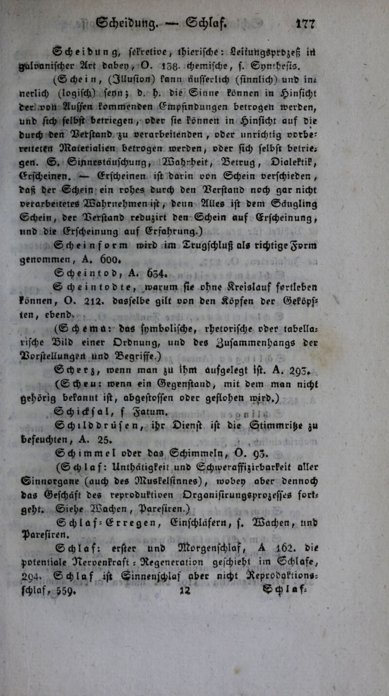 0 (Reibung, f(*Fre(iDC^ l^icrifite: JOeifuhgöptb^efj irt gtolotxntfc^cr 2£rt babci; , O. isg. d;err.ifc^e, f. 0pnt^efi5. (®cpein, (3lIufton) fann nufiferlicp (finnlic^) unb int ncriid; (logifdji) f^pn j b. f). bie'0iniie fönnen in ^infic^t fccr .noh 2Iuf/fti Fomtiienben ^‘mpfinbungen betrogen iberbcH; ünb ftc^ felbft bctriegen ,' ober fic Fönnen in ^infic^t auf bie burcb bcn OSerftonb ju ocrarbeitcnben , ober unridjtig ootbe? r«itetfrt OHaterialicn betrogen toerben^ ober fid> felbft befrie; gen. 0, ©inneßtdufdjung, 2Bo^rl)eif/ QSetrug, DialeftiF, <5rf4jcinpn. (Jrfcbeinen ift barin oon 0c^ein oerfc^icben , ba^ ber 0t^etn ein rofjcs burc^ ben QScrftanb noc^ gar nic|)t ©erarbeitetes 2nal)rnc^men ift, bcnn Dilles ift bem 0dugling 0d;ein, ber Qßerftanb rebujirt ben 0c^cin auf (Jrf^ieinurtg ^ wnb bie @rfd;einung auf ©rfafjrung.) 0d)einform loirb ira Srugfcfjluf als ricjjtigc^ornt genommen, A» 600* 0c^eintob, A. 634* ©d;e in tobte, n?arum fte o^ne Kreislauf ferttebctt fönnen, O. 212. basfelbe gilt oon ben Äöpfen ber ©cFöpf* ten, ebcnbv (0 i iti ft bös fpmboIift|)e, rfictörifdje ober tabeUas vifdje QSilb einet Drbnung, unb bes ber ißorllteUungert unb begriffe.) ©tpefj, menn man jU ifim ftufgelegt Ifi. A. 293*. (0d^eu: wenn ein @egenftanb> mit bem man nicfjf gef>örig bePoniif ift, abgeftoffen ober geflogen ipirb.) ©ctjirffol, f Saturn. * n ? i ©c^ilbbrüfen, if)r ^ienft ift bte ©timmri^e gU befeud^ten, A. 25* , - 0c^immel ober bas 0d;immeln, O. 95. (0cplof: Unt^dtigFeitjUnb ©cpiveraffijirbarFelf ftUet ©innorgane (auc^ bes OHusfelfInnes), toobep aber benno(|i bas @efd)Qft bes reprobuFtioen DrgonifirungSprojeffeS fort# ge^t, 0ie^e 3Bad;cn , 'iparefircn.) 0d|)iaf:©rregcn, Cfinfcf^Idfern, f* TBat^ert, iinb iporefiren, 0cblaf: erfter unb 51tDrgenfd;Iof, A i62. bie potentiale OftcrocnFraft # ^Degeneration gefcpiefit im 0(^lofe, 294. 0d)lof Jft ©Innenfiplaf aber nicpt DiepröboFtionss fcpiaf, 559. ’ IZ 0d)lftf#