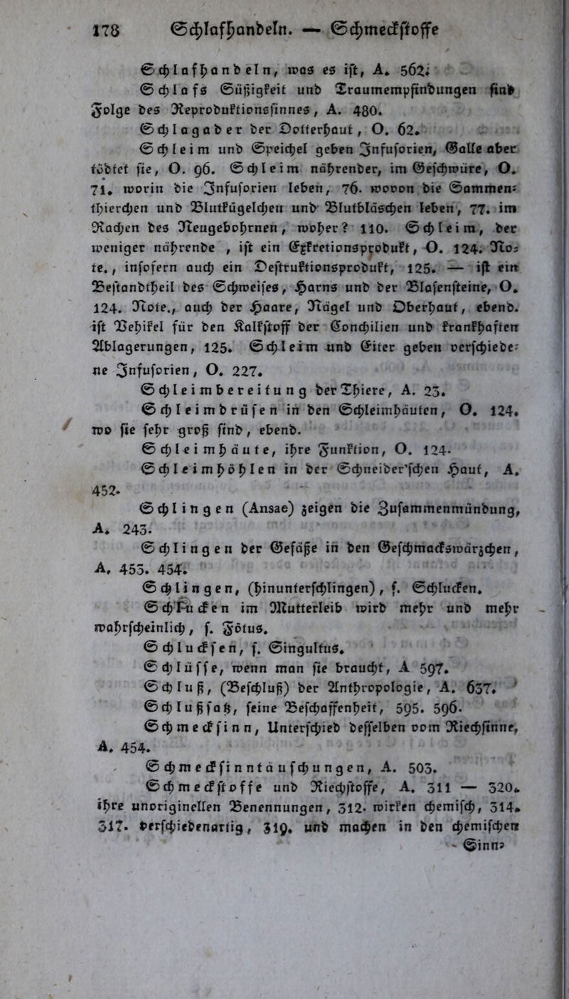04)Ioff)QnbcIn, n)05 es ift, A* 0c^lof0 ©üpigPeit unb Xraumcmpftnbungen ftnb 5oIgc beg ÜKeprobuFtioncfinneg, A. 480. 0d;lagaber ber Dofferfjout, O. 62* 0 dj I e i m unb ©peicbd geben ^nfuforien, ®oUc ober fobfct fie, O. 96. 0cbleim na^renber, im ©efc^tnürc, O, 71* lüorin bic 3*ifuforien leben, 76- «Jonon bie ©ommens f^ierd;en unb Q5lutFugeId;eu unb QSlutbldgc^cn leben, 77. im 9tad;en beg üTteugcbcl^rnen, roofjer? iio. ©c^Ieim, bec weniger nd^rcnbc , ift ein ©jFretiongpcPbuff, O. 124. tc., infofern quc^ ein DeftruftiongprobuFt, 125. — »fl 25eftanbtf)eil beg ©cfjroeifcg, ^arng unb ber Slofcnfteine, O* 124. 37ote., ouc^ ber ^oore, Oftdgel unb Oberijauf, cbenb. ift OSe^iFel für ben ÄolFftoff ber (5ond;iIicn unb FronFfjaften Slblagerungen, 125. ©cf) leim unb @ifcr geben oerfc^iebe^ ne 3nfuforien, O. 227. ©d;leimbercifung berXfjiere, A. 23. ©cfjleimbrüfen iii ben ©d)Ieiml^äuten, O* 124* JDO fie fel)r gro^ finb, ebenb. 0 cf) I e i m ^ d u f e, if)re ^^^Ffion, O. 124* ©cf)Ieim^df)Ien in ber ©c^neiber’fcf)en ^auf, A, 452. ©cf)Iingen (Ansae) jeigen bie Buförnmenmunbung, A* 243. ©d;Iingen ber ©efd^e in ben 0efcf)madFgmdr5cf)en, A, 455. 454. ©tjjlingen, (^inunferftf)Iingcn) , f. ©cf)IucFen. ©c^'^cFen im OKutterleib wirb mef)r unb mef)r ii)Q^rfcf)einIicf), f. 5‘öfug. ©cf)Iu<ffen, f. ©ingulfug. ©d;Iüffe, wenn man fie braucf)f, A 597. ©cplu^, (Q5cfcf)Iu^) ber 2IntI)ropoIogie, A. 637. ' ©cf) lu ffa^, feine QSefcfwffen^eit, 5Q5. 596. 0cf) m e cf fi n n, Unterfcf)ieb beffelben 00m Dtiecf)finne, A. 454. ©c6Jnetffinntdufc|iungen, A. 503. © cf) m c cF ft 0 ff e unb 3tiecf)ftoffe, A, 311 — 320* if>re unoriginclfen Benennungen, 312* wirFen cf)emifcf), 314* 517. *>frfd;iebentjrfig, 319, unb mocbfn in ben cf)emifcpenr ' 0inn5