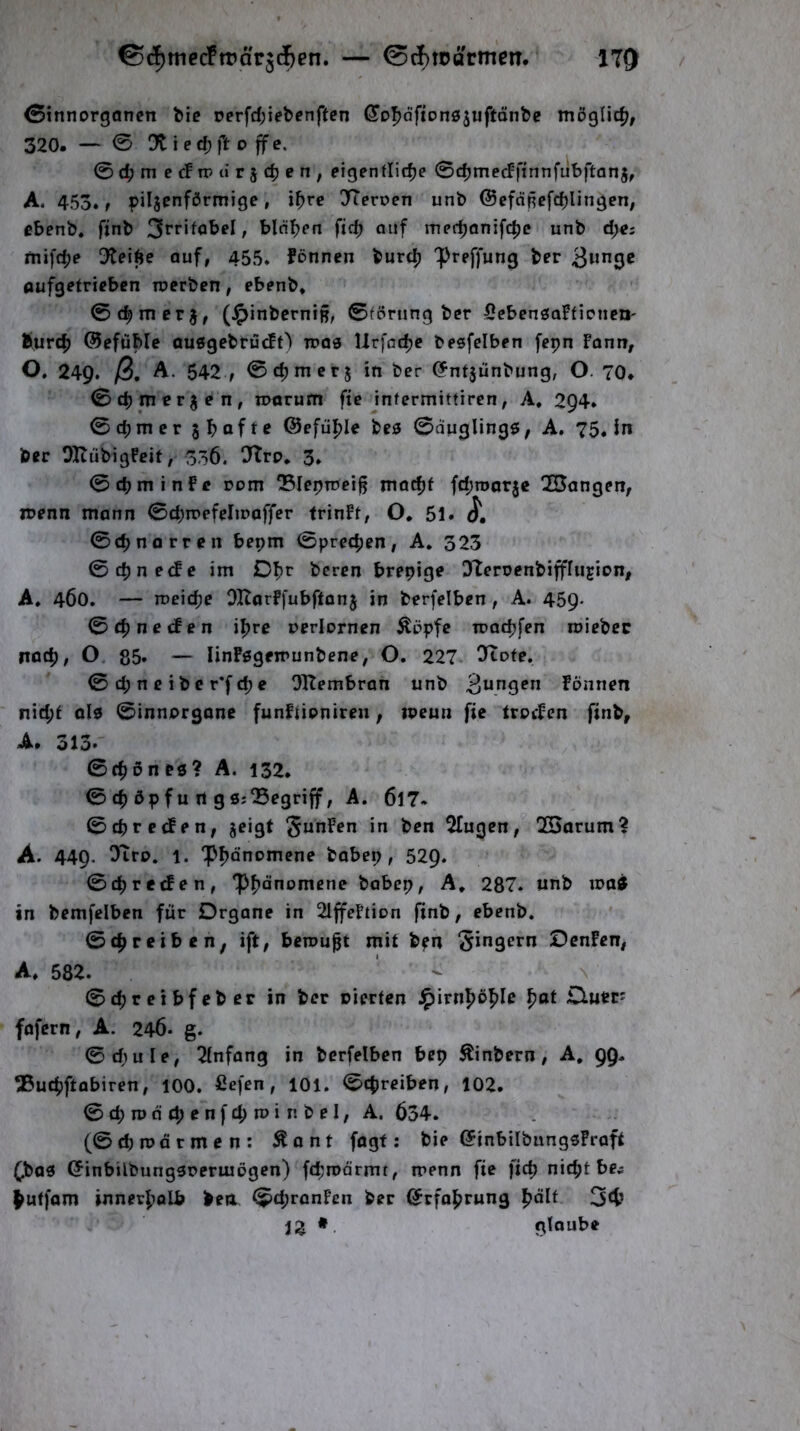 (Sinnorgonen t»ic rerfd;iebcnftcn (^Dfjdftonsjuftönbe möglich, 320. — 0 Ot i e cb ft 0 ff e. 0d;mecFtpur5d5en, eigenflidje 0cb»^^cFfinnfüt)ftän5, A. 453., piljenförmige, if>re 37eroen unb ©eföRcfcblingen; ebenb. ftnb 3fritobeI, binnen ficb auf med^anifc^e unb d;e; fnifd;e Otei^e auf, 455. fönnen burc^ Preffung ber aufg^tricbcn rocrben, ebenb. 0c^mcrj, (^inbcrniB/ 0fprung ber SebensaFficne»' Surc^ ©efüble auSgcbrücFt) iroe Urfac^c besfelben fepn Fonn, O, 249. ß, A. 542,0c^mcr5 in ber ^ntjunbung, O. 70. 0cp merken, roarum fie infermittiren, A. 2Q4. 0d)mcr jbafte @efül[)Ie bes 0duglingö; A. 75. in ber OltübigFeit, 336. 07rp. 3. 0cpminfc com Sleptcei^ lua^f fd;root3e 2Bangen, juenn mann 0d)rr»efeIinaffer frinFt, O, 61. j', 0c^norren bepm 0pre4)en, A. 323 0cpne(fe im bercn brepige 07eroenbiffriijion, A. 460. — roeicbc OHarFfubftonj in berfelben, A. 459- 0cbneifen i^rc uerlornen Äöpfc roacbfen roiebcc natb, O, 85. — linFögeirunbene, O. 227. Oftofe. 0 d; n c i b e r*f d) e OTtembran unb Fönnen nid;t alp 0innprgane funftipnireu, ipeun fie trpcFen finb, A. 313. 0cbön es? A. 132. 0 cb öp fu rt g s;begriff, A. 6l7- 0d)re<Fen, jeigt ^unFen in ben ^ugcn, 2Sarum? A. 449. 07rp. 1. ‘Pbönomcne babep, 529. 0cb reifen, ‘Pbönomcne babep, A. 287. unb waif in bemfelben für Organe in 2lffeFtion finb, ebenb. 0cbretben^ ift, bemüht mit b?n Ringern OenFen, A. 582. ' - N 0cbreibfeber in ber rierten ^irnpöple pat Ouer^ fofern, A. 246. g. ©diule, Tinfang in berfelben bep ^inbern, A, 99. ®ucbftabiren, 100. fiefen, 101. ©tpreiben, 102. (3cpwäd;enfcpwinbelf A. 634. (0d)n)ärmen: ^ont fagf; bie (5inbiIbungsFraft 6bas (5inbilbungsrermögen) fdjrodrmt, menn fie fiep niept be^ ^uffam innerbolb ben 0d;ranFcn ber ©rfobrung b^lt 34? 12 * glaube