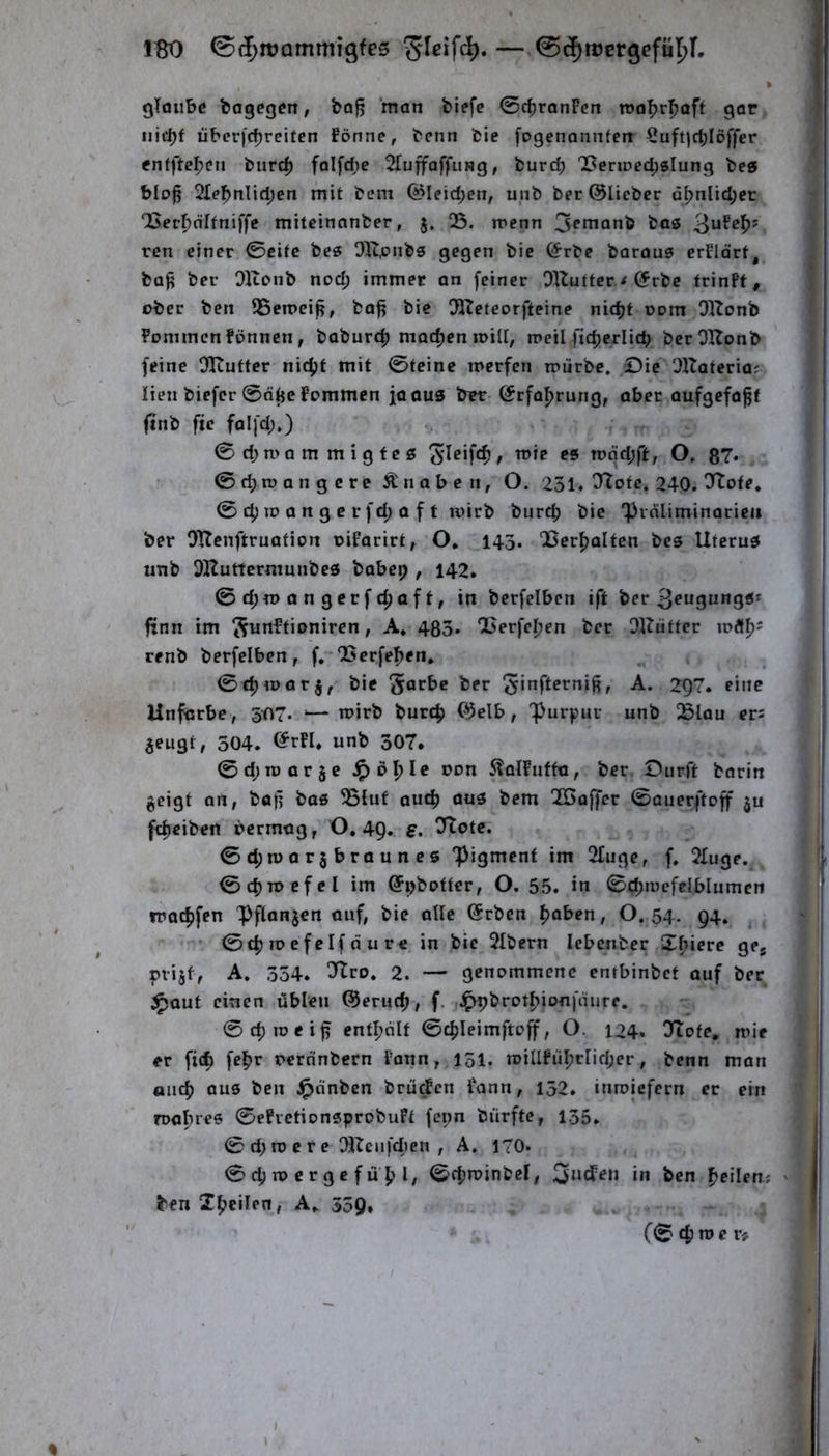 IBO 0(5tt)Qmmigfe5 —,0^tDergefür)T. glaube bagegen, bajj man biefc 0c^ranPen roabr^aff gor, uict)f überje^reifen fönne, benn bie [ogenonnfen 5uft|rf)Iöffcr enfftebt?» burc^ falfd;c 2Iuffaffung, burc^ 'l5enDed;sIung be« bIo§ 21e^nlid;en mit bem (*Meid;en, unb ber ©lieber ä^nlid;cc QSer^öItniffe miteinanber, 5. 05. menn 3^nianb bas ren einer ©eite bes 01t,onbs gegen bie ©rbe baraus erPldrt, ba^ ber Olconb nod; immer an feiner OlZutfcr < ©rbe trinFf, ober ben 05cn>ei^, ba^ bie OOIeteorfteine nidjt 00m OKonb Pommen Fönnen, boburef» madjen will, meil fid>erlicb berOHonb feine Oliufter nic^jf mit ©teine loerfen mürbe. Oie OUateria^. lieii biefer ©dtje Fommen ja aus brr ©rfoprung, ober aufgefo^t finb ftc folfd;.) © d; n> a m m i g f e s mdd;ft, O. 87» ©cbroangcre Ä naben, O. 231. !Ttofc. 240. O'Iote, © 4) iD a n g c r fd; a f t mirb bureb bie 'pidliminaricii ber OTIenftruation oiFarirt, O. 143. ‘Bcrbalten bes Uterus unb OHuttcrniunbcS babep , 142. ©d;n>angcrfcbaft, in berfelbcn ift ber frnn im ^unFtioniren, A. 483. Oßerfeben ber OKütter loÄb' renb berfelben, f,-05crfeben. ©d)«>arj, bie 5arbc ber -A- 2Q7. eine Unfarbe, 507. ‘— n?irb burdj ©elb, 'purf'ur unb ißlau er: jeugt, 504. <^rFI. unb 507. ©d;roor5e t>on 5laIFuffa, ber. Dürft borin geigt an, bajj bas 05lut auch aus bem OCGoffer ©auerftoff ju febeiben öermag, 0,49. s, Tlote. ©d;n)ar§braunes ‘pigment im Ofuge, f. OTuge. ©cbroefcl im ©pbotter, 0.55. in ©«ib^w^^f^lblumen iraebfen ^flanjen auf, bie alle ©rben \)oben, O. 54. 94, ^ ’ ©cb TD cf cif d u re in bie Olbern lebenber Xbiere gcj piijf, A. 354. ^ro. 2. — genommene enrbinbet auf ber ^aut einen üblen ©erueb, f. .^pbrotbionfdure. ©cbioeiff entbdlt ©cbleimftcff, O. 124* Otofe, mir er ficb febr rernnbern Faun, 151. n)iUFiiI;rIid;er, benn man oiicb ous ben ^dnben brüten Faun, 152. itiroicfern er ein roabres ©efvetionsprobuFt fepn biirfte, 135. © d; n? c f e OUcufd)en , A. 170. ©cbmcrgefübl/ ©fb^inbel, in ben bcilen; ' ben Xb^ilen, A. 539»