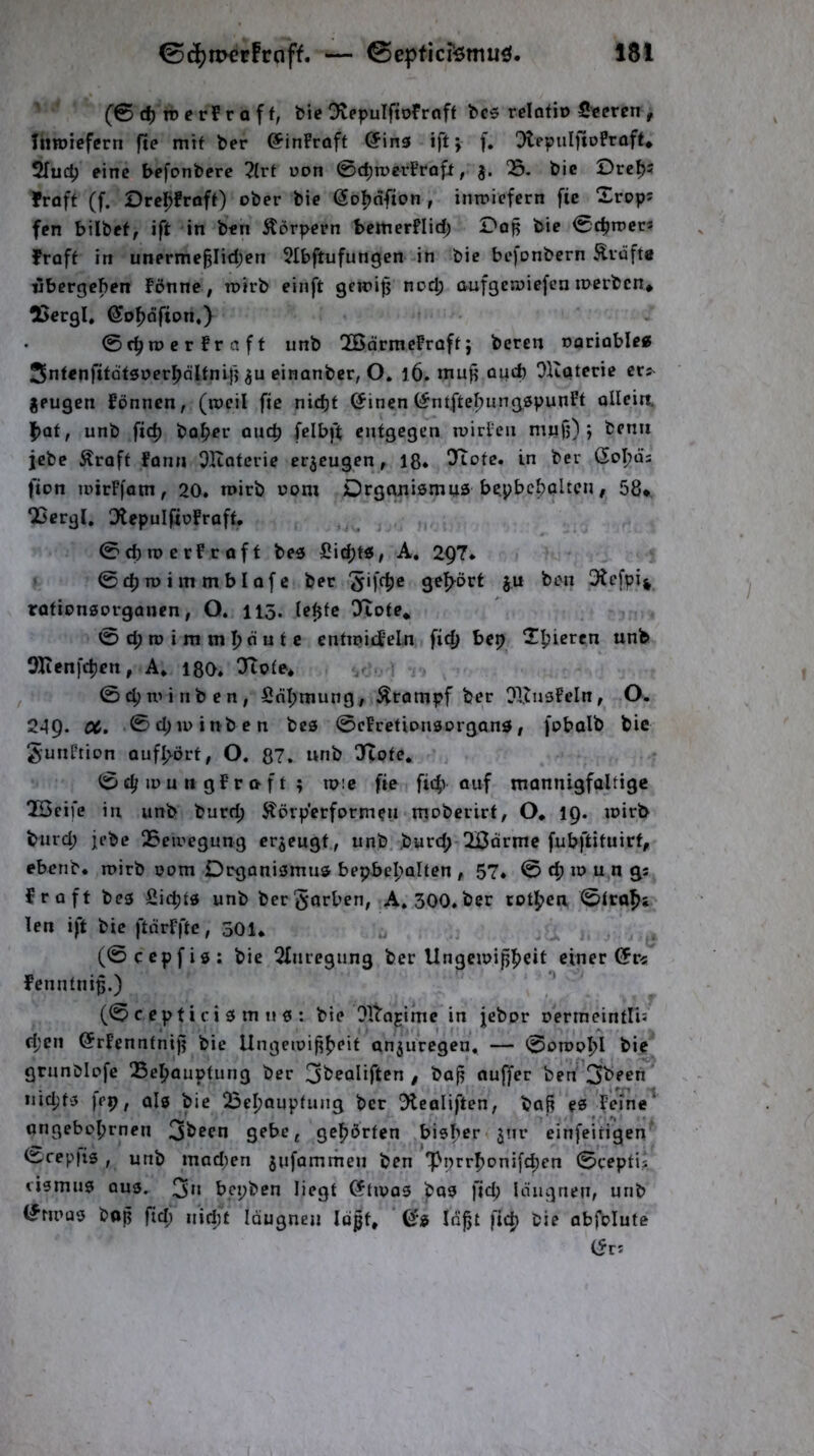 (0 n? c rF r a f f, bie DvepuIftoFrnff bc5 relotio Sccren , Tnroiefcrn fte mit ber ©inPraft @in3 ift; f. ^tepuIftoPraft^ 2fuc^ eine befonbere 2(rt uon 0c^n)erPrafi, 05. bie Dre^s Fraff (f. Ore^Früft) ober bie ^ol^dfion , inmiefern fic 2rop; fen bilbef, ift in ben Äorpern bemerflid; Dop bie 0c^trcc3 Froft in unerme§Iid;en 5Ibftufungen in bie befonbern Klüfte «bergeben Fönne, inirb eiiift geiri^ no^ aufgewiefen merben* tßergl, Sofjdfion,) 0c^n?erFraff unb OBormeFrafij beten ©arioble« Sntenfttatsuer^dltnifj ju einanber, O. l6. niup oud) Oltaterie er^ jeugen Fönnen, (rocil fic nic^f (Jinen (^ntfte^ungspunPt olleiit |)af, unb fid) bo^er ou4) felbft entgegen luirPcn mufj) j benii jebe Äraft Fonn OKotcrie erzeugen, 18. in 6oI;üs fion loirFfatn, 20. n»irb üom Dtganismus bepbcboUcn, 58*. OSergl» OtepuIfioFraft. 0cbn>erFraft bes Sid;tö, A, 29?. 0£t)n> im mblofe bet 5ifc|)e ge’^öct ju ben 3tc[pi% rötionsorganen, O. 115. le^tc OXote* 0d;roimmf)dutc enttnitf’eln ficT> bep X^ieren unb 35ienfc^en, A. igo. ‘Jtote* 04)n'inben, Sdl;mung/ Ärompf ber OlJnsFeln, O. 249. CC. ©d;u)inbcn be© 0cFretionaorgan0 / fobalb bie gunPtion auf^ört, O. 87. unb OXote. 0 lü u n g F r n f t ; mie fte fic^) ouf mannigfaltige 023eifc in unb burd; Störp'erformen mobeilrt, O* 19. mirb bnrd; jebc 05eii'egung erzeugt., unb. .burd; Ißdrme fubftituirt, ebenb. roirb 00m Drganiömua bepbc^alten , 57. 0 d) in u n gs fr oft bea fiid;td unb ber^örben, A. 300. ber rotpen 0ita^5 len ift bie ftdrFfte, 301. (0ccpfiö: bie 2Inregnng ber Ungeiuijjfjeit einer (5r^ Fenntnip.) (0 c e p t i c i 0 m II a : bie Olba^ifne in jebor oermeintlis ri;cn (SrFenntnip bie Ungeiui^^^eif anjuregen. — 0dippI>I bie gmnblpfe 05e)^auptung ber / baj^ nuffer ben'3l^*'^n iiicpfa fep f als bie 05el?oupfung ber 5lealiften, baß es Fefne^ qngebof)rnen 3^^^n gebe^ gehörten bisher jnr einfeirigen 0rep)is , unb mad;cn jufammen ben 'pnrr^oni[d;en 0ceptis cismus aus. 3*» bepben liegt Cftipos bas fid; IdugneU/ unb <?mias bop fid; nid)t laugnen Idßt, ©s Id^t fic^ bie abfolute (Sv^