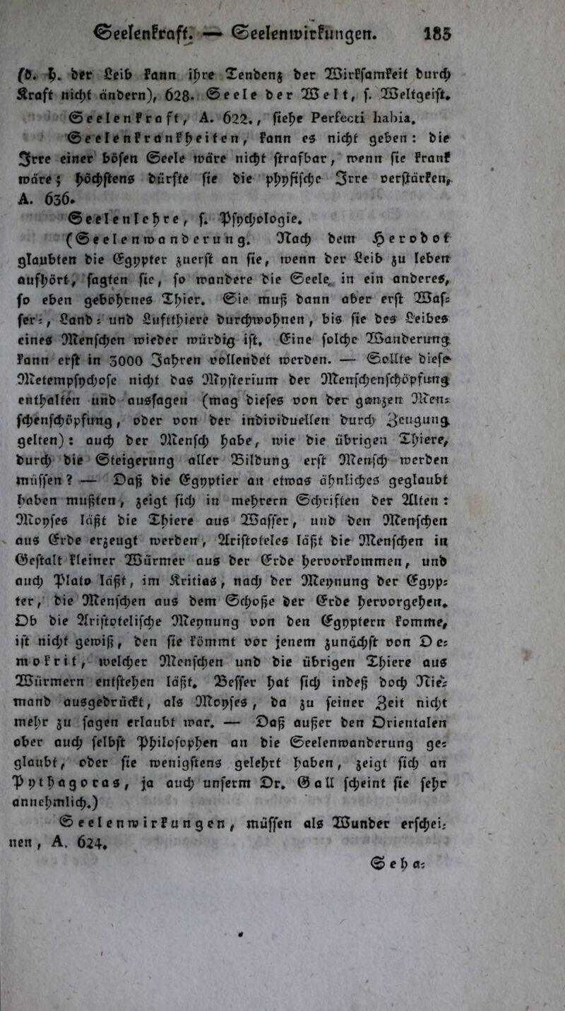 ©eelenFroff. — ©eeleniDirfuMgen. 185 fö. ber Scib fonn i^rc Tcnbcnj ber !2BirFfamfeif bur4) Äroft nid)f önbern), 628* 0eele ber “Heit, f. QSelfgeift* ©celenfröff, A. 622. / ftef>e Perfecti hahia, ©ccIcnfrünF^eifen, Fann es nidjt geben: bie 3rtc einer bofen ©eele trdre nic^i ftrofbar^ Tt>entr fte Franf tDöre; pvd^ftens burffe fte bie pppftfc^e 3^^:« ocrlJörFen,. A. 636* ©celenlefjre, f. 1>fpd;Dlogfe, (©eelenroanberung. Olod) bem ^crobof glaubten bie (Jgppfer ^ncrft an fte, toenn ber fieib ju lebett öufbört, fagfen fie, fo tronbere bie 0eele, in ein onberef, fo eben gebpf>tneö Xf>icr. ©ie muj? bann ober er(b QSaf: fetj, i}anb s unb Siiftfl;iere burdjTPol^nen , bis fie bes £eibcs eines DlTenfcbcn roicber mürbig ift, (5inc folc^e löanberung; Fann erft in 3000 3öl>ren raUenbef tnerben. — @oUfe biefe^ O]tetempfpd;ofc nid;t bas OlTpftcrinnr ber Dltenfd;enfcböpfimg: ent|)oIfen unb ausfageti (mag biefcs dph b^er gßpujen Olieus. fdjenft^ßpfung, ober oon ber inbioibuetferr burd/ gelten): audj ber Dltenfc^ f)obe, mie bie übrigen Xf^iere, burd; bie ©teigerung aller 25ilbung erft OlTenfcfj roerben muffen ? — Da]5 bie C?gppfier an ctroas dfjnlic^es geglaubt bnben mufften, jeigt ftd; in mel>rern ©d;riften ber 2IIten : OKopfes In^t bie Xbiere ous 2Baffcr, unb ben OKenfcben ous @rbc erzeugt iverben, 2IriftofeIes lofjt bie Ullenfc^cn in öcftalt FIciner XGiirmer aus ber @rbe j^eroarFommenunb and; 'plato Icifft, im ^ritias, nad; ber OHepnung ber ©gpps fer, bie ^IXenfdjcn aus bem ©fl>c>|ie ber ©rbe l^eroorge^en» Db bie 2Iriftptelifd)e Oltepnung oon ben ^gppfern Fomme, ift nid;f getoif}, ben fte Fömmf oor jenem junödjft oon D e; m 0 F r 11, u>eld;er DlZenfcften unb bie übrigen Xfjierc aus 2Bürmcrn eutfteljcn Idfjf, !8effer fjat ftd; inbefj bocb Jiie^ monb ausgebrürft, als OTtopfes , ba ju feiner 3^*^ mehr ju fagcn erlaubt mar. — Do|j aufjer ben Orientalen ober aud) felbft “pljilofop^en an bie ©eelenroanberung ge« glaubt, ober fie menigftens geleljrt fjoben, jeigf ftd} an 'Ppt^ogocQS, ja aud; unfcrm Or. ©all fd;eint fie fepr annel}mlicb.) ©eelcnroirFungcn/ muffen als Xßunber erf^jei; ncn , A. 624. © e 1^ tti