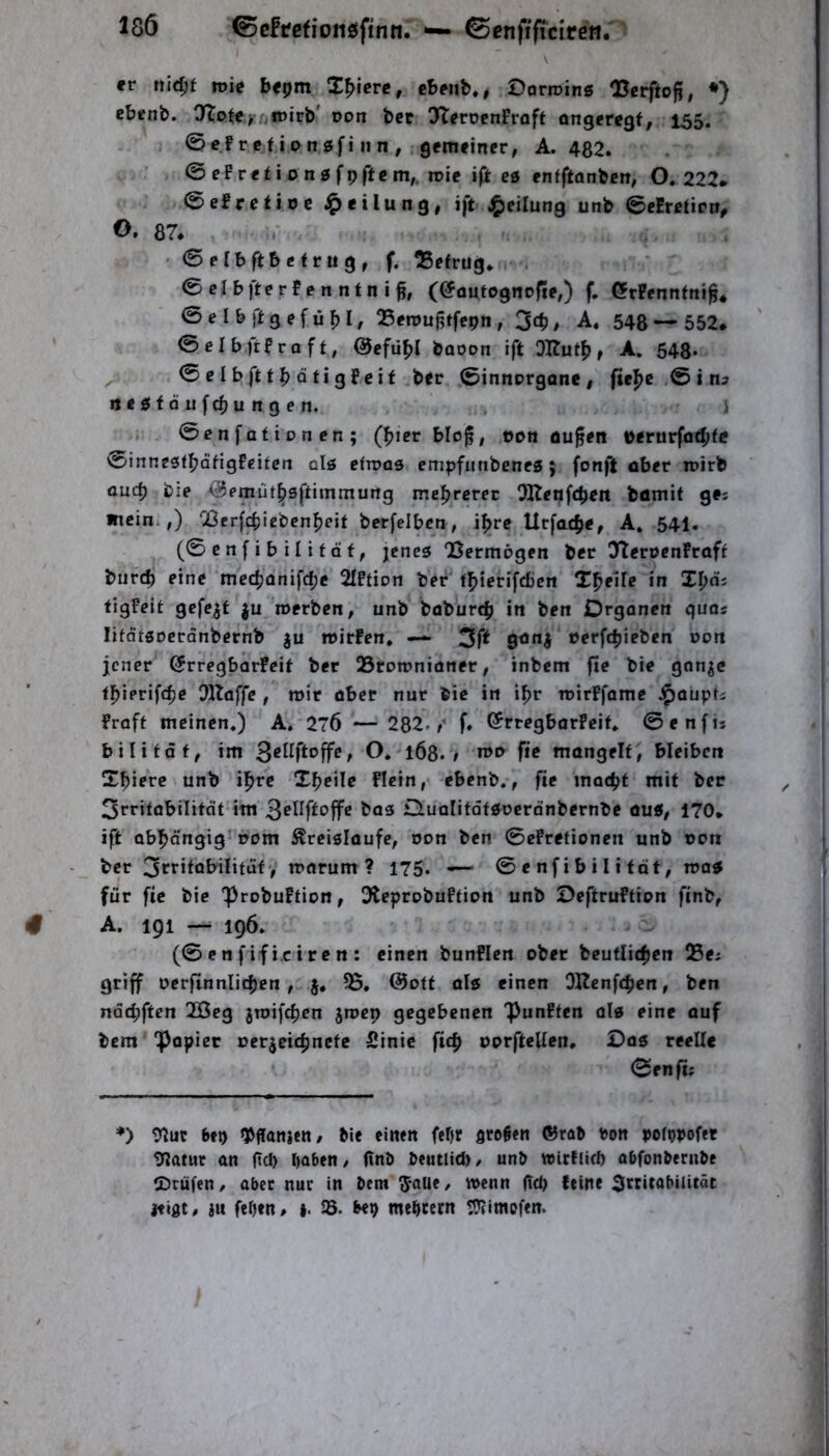 \ er ttid)t roie bepm liiere, cbeiib., Dorroing 05erfto^, *) cbenb. Jlo^ey/^irirb' Don bcc 0>Tert>cnFrQft angeregt, 155. ©cf retiongfi II n , gemeiner, A. 482. ©ePretiongfpftem,, roie ift cg enfftanben, 0.222* ©efrctioc Teilung, ift J^eilung unb ©efrctirn, O. 87. . - . . 0elb ft betrug, f. ^Betrug. . ©elbfterfcnntni^, (@a«tognr|ie,) f. Ötfenntni^* ©elbjltgcfijf)!/ Benjuj^tfcpn, 3cb, A. 548 — 552* ©elbftfraft, @efü^l baoon ift DUutf), A, 648* ^ ©clbftt^Qtigfeit ber ©innorgane, fte^e ,© i negtäufc^ungen. > ©cnfationen; (l^ier blof, ODti öufen i>erurfo4>fc ©innegt^dfigfeifcn olg eftnag empfiinbeneg j fonft aber inirb üucb bie ^emüt^gftimmurtg mel^rcrec OHenfcbcit bömit ge; Ätcini,) '23frf^iebcn:^eit berfelbcn, i^trc Urfa^je, A. 54I. (©enf ib ilität, jencg 'Bermögen ber 32eroenFraft bur($ eine mc($anifd)e 2fFfion ber t|)ierifd)cn X^eife in I^os tigfeit gefegt ju roerben, unb baburcb in ben Organen quas lifdfgocränbernb ju mirfen, — 3f^ rerfcbieben noit jener ©rregbarPeit ber Brnmnioner, inbem fie bie gon^c t^ierifc^e Dllaffe , mir aber nur bie in i^r roirffame J^aupf; fraft meinen.) A. 27Ö — 282./ f. ©rtegborfeit. ©enfis bi li tat, im ^eilfto^e, O. 1Ö8. ; n>D fie mongelt, bleibcti X^iere unb ifire Xbcile flein,> ebenb., fie mat^t mit ber 3rritobiIitdt im bag Oualifofgoeranbernbe aug, 170* ift abl^dngig'nom Äreiglaufe, non ben ©efrefionen unb non ber 3ct-itabilitdt, marum ? 175. — ©enfibilitdt, mag für fie bie 'probuftion, Oteprobuftion unb Oeftruftinn finb, A. 191 — 196. (© c n f if i.c i r e n : einen bunflen ober beutlicficn Bcj griff nerfinnlicfjen, j, 35. @otf alg einen OKenfeb®”» ndebften 2Öeg jroifc^cn jmcp gegebenen Punffen olg eine auf bem popiec oerjeif^nete Sinic fic^ oorfteUen, Dag reelle ©enft; ♦) bfp gjffanjctt, bie einen feOr gre^en ®rab ton poftpofet 9lat«r an (!cl> haben/ (tnb beutlid)/ unb wicflicl) abfonbernbe CDrüfen, aber nur in bem J-aUe, wenn (tep feine ^rcitabilitäc itiflt/ ju feOen* 35. be^ meheern t5?imofen.