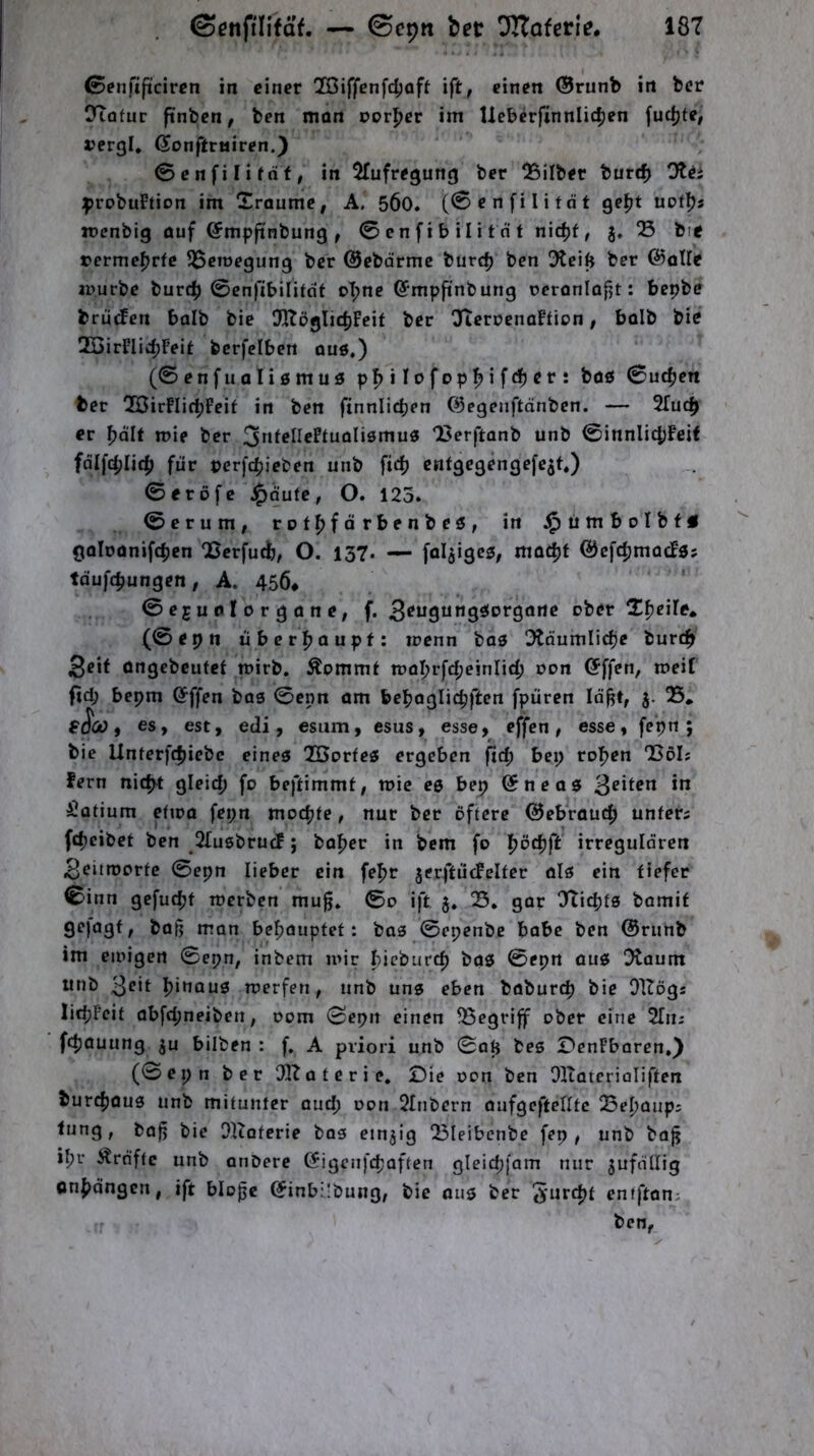 ©enftftcircn in einer QBiffenfdjoft ift, einen ©runb itt ber CTtafur ftnben, ben mon ror|[)er im lleberfinnlic^en fuc^fe, »erß!, ßonftmiren.) 0enfiIifdf; in 5fufregung ber QSilber burcf) :probuFtion im Sraumc, A. 5Ö0. (0enfili tat ge^t uofljs iDcnbig öuf ©mpjtnbung, 0enfibiIitnt nic^f, j. ® bie »erme^rfe S^emegung ber ©ebdrmc burc^ ben 3teift ber ©alle apurbe burt^ ©enfibilifdf oI;ne ©mpftnbung reronlofit: bepbe brud^en balb bie DHöglidjFcif ber !3teroenaFfion, bülb bie QBirFIic^Feit bcrfelben aus.) (©enfuali0muö pf>iIofDp!^ifc^er: böö ©udjen ber 2ÖirFIid;Fcif in ben finnlicben ©egenftdnben. — 2fuc^ er ^dlf mie ber 3n^^I^c?tuoli0mu0 Berftonb unb @innIi4)Feit fdlft^Iicfj für cerfepieben unb fic^ enfgegengefe^t.) ©eröfe Jpäute, O. 125. ©erum, r o t^f d rbe n b eö , in J^timbolbf« goloonifclien ‘Berfueb, O. 137. — faltiges, mac^t ©cfcfjmocFös tdufdjungen, A. 456* © eju n I o r g d n e, f. 3^ugung0orgdrte ober Xfjeile. (e.pn üf,«rj,oup f: trenn bas 3tdumlicfje bureft Seit üngebeufet mirb. Äommt tt)al?rfd;e!nli4) oon (Jffen, meil fid; bepm ©ffen bas ©enn am bebaglic^ften [puren Id^t, 05, , es, est, edi, esum, esus, esse, effen, esse, fepn ; bie Unterfc|>icbe eines Töorfes ergeben fid; bei; roTjen Böl; fern nid^t gleich fo beftimmt, toic es bep (Sneas in Latium cfioa fepn moepte, nur ber öftere 0ebraucp unters fepeibet ben OIusbrucF; baper in bem fo pöcpft irregulären 3eitrt)orfe ©epn lieber ein fepr jerftücFelfer als ein tiefer ©inn gefuept toerben muft. ©0 ift 5, S. gar 07icpts bamif gejagt, bafi man bepauptef: bas ©epenbe babc ben ©runb im einigen ©epn, inbem mir pieburep baö ©epn aus Otaum unb pinous toerfen, unb uns eben baburep bie Oltögs licpFeit abfepneiben, oom ©epn einen Begriff ober eine STii; fcpoüung ju bilben : f. A priori unb ©ap bes DenFbaren.) (©epn ber OOtaterie. £)ie oon ben Oltatcrioliften bur^ous unb mitunter aud; oon Olnbern oufgefteritc Bepaup; tung, bof bie OKaterie bas einzig Bleibcnbe fep , unb ba^ ipr Ärnftc unb onDere ßigcnj'cpaften gleicpfam nur jufdllig Onpdngcn, ift bloße ©inbÜbung, bie aus ber entftan;