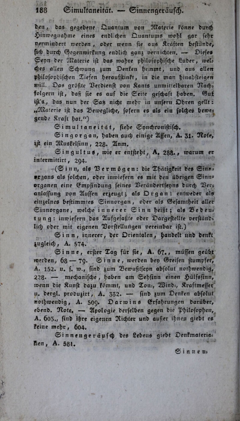 teil, bo3 gegebene Quantum üon OKoteric Fönne butc$ ►^iniregno^me eines enblic^en Quantums roo’^l gar fe^t rerminbert werben , ober irenn fic ous Graften beftünbe, (icfa biird) ©egenroirfung enblicb 90^5 oernicbten, — Oiefe* 0epn ber OKatcrie ift bas roo^re p|>iIo)'opbif<t)e Suber, weU djes Ollen 0djrt»ung §um DenFen ^emmt, unb ous ollett p^ilofopbifdjen Xiefen fjeraufftinFt, in bie man binabfteigeit n>ill. Oas größte lierbienft oon Äonts unmitfciboren Tlat^s folgern ift, baß fic es auf bie 0eitc gcf(|>aft |)aben, ©uf ift's, bas nun ber 0aß nic^t mc^r in unfern Obren getit: ,/OHaferie ift bas Scroeglicbe, fofern es als ein folcbes bemes^ genbc Äraft pat/^) 0imuItancitdt, fiebc 0pn(broniftifcb. 0ingorgan, b^ten auch einige 2tffen, A. 31. 7io(e, ift ein OlZusFelfinn , 228» 2Inm. . 0 in g ult US, loic er entftept, A* 288»» trarum ec infermittirt, 294. (0 i n n, als OS c r m 6 g c n : bie Tbati3?eif b'es 0inn» »rgans ols foicbcn, ober inmiefern cs mit ben übrigen 0inns Organen eine ©mpftnbung feines 'Berdnberffepns burcb 'Bers anloffung non 2Iuffen erjeugt j als Organ: cntroeber ols cinjelnes beftimmtcs 0innorgan , ober als ©efamtbeit aller 0innorgane, mclcbc i n n e r e r 0 i n n beißt ; aIsQSebcus tung: inwiefern bas 2fufgefaßte ober OorgeftcIIte oerftdnbi lifb ober mit eigenen Tßorftellungen oereinbar ift.) 0inn, innerer, ber Orientalen, benft lugleicb, A. 574» 0 i n n e , erfter Tag für fte , A. 6?*, muffen geübt rtJerben, 68 — 7Q. 0inne, roerben bep ©reifen ftumpfer,' A. 152. u* f, w., ftnb jum Q5eirußtfepn abfolut notbioenbig, 228» — meepanifepe , paben om 0eblinn einen .^ülfsfinn, joenn bie Äunft baju Fommt, unb Ton:, OCßinb:, .^raftmeffer’’ u. bergl. probujirf, A, 332. — finb jum OenFen abfolut notbroenbig, A. 509. Oarroins örfabrungen borüber, ebenb. O^otCj —» 2IpoIogie berfclben gegen bie A. 605./ ftnb ihre eigenen Dlicbtcr unb außer ihnen giebt es Feine mehr, 604. 0innengerdwf<b bes Sehens giebf OenFmaferio: Ficn, A. 58U 0 i n n e ns