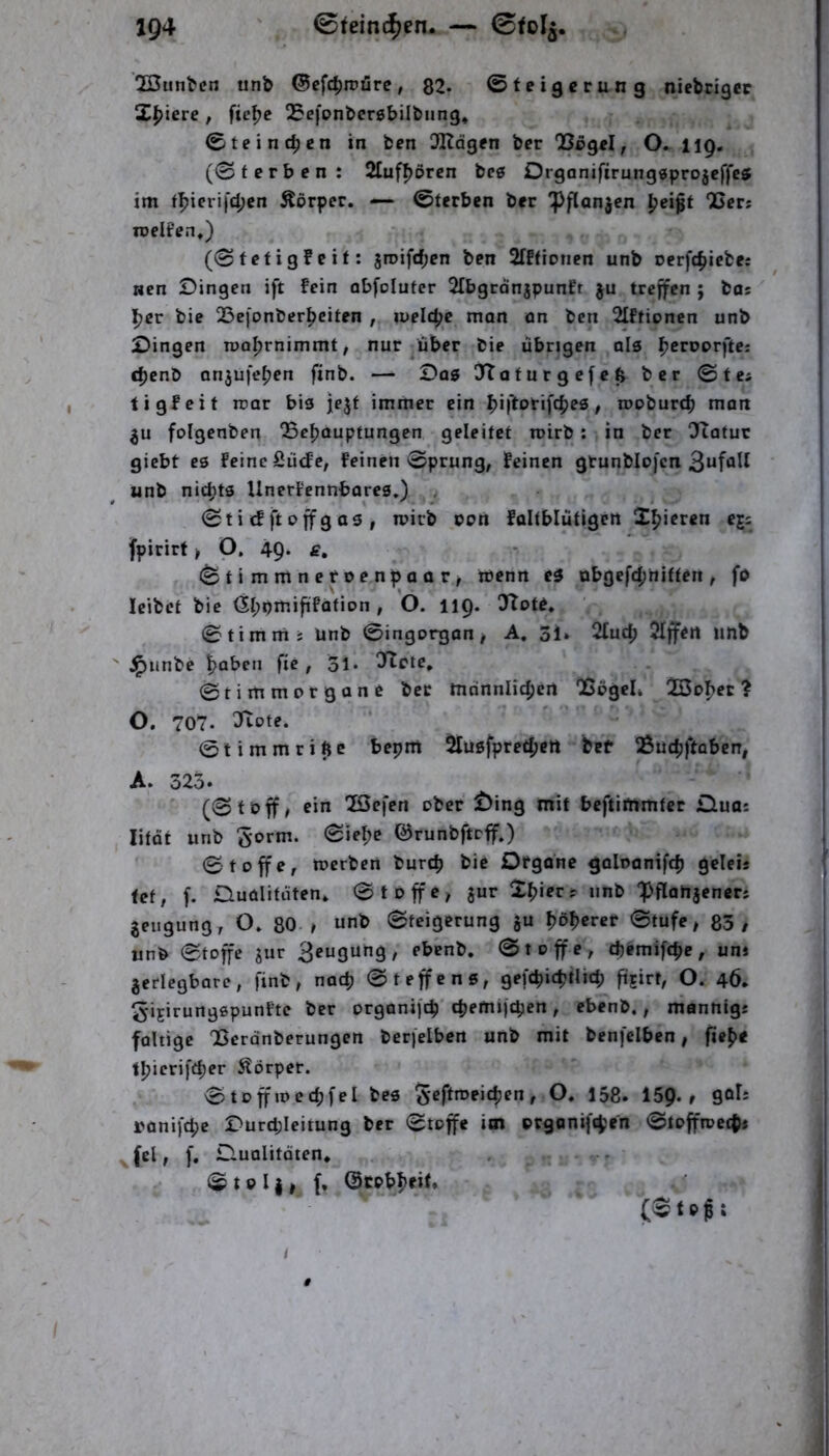 2Sunbcn unb @ef4)irüre, 82. ©tei5erung niebrigcc Xpiete , fie^e QJefonbcrebilbung, Cteinc^cn in ben 3Kdgen bcr , O» 119, (0f erben: 2Iuf^ören bc6 Orgonifirnngsprojeffeff im f^ierij'djcn Äörpcr. — Sterben ber ^flan^en {jeißt ‘Cers roelt'en,) (0fetigfeit: 5roifd;en ben STffirnen unb cerfcfjiebes Hcn Dingen ift fein abfoluter 2[bgrönjpunfr ju treffen ; bos ' Ijer bie 23efonber^citen , welche man on ben 2Iftionen unb Dingen rooljrnimmt, nur ^über bie übrigen als {j^rnorfte; djenb anjufeijen finb. — Dag ITtafurgefeß ber ©tes tigfeit rcar bis jejf immer ein biltorifcbes / rooburd) man folgenben OSeb^uptungen geleitet roirb: in ber !Jtatuc giebt es feine fiütfe, feinen ©prung, feinen gtunblojcn unb nichts Unerfennbores,) . ©tidjtoffgas, mirb con faltblütigen fpirirt > O, 49. £, (BtimmnetvenpaaVf wenn eg übgefd;ttiften ^ fo leibet bie <5l;omiftfation, O. 119. 3Tot^, ©timrrts unb ©ingorgan > A. 31. 2tud) 2Iffen unb ^imbe / ol* ^ffete, ©tirnmorgane ber mdnnlic^jert QSegel. ? O. 707. ^ote. © t i m m r i ft c bepm 5lusfpred;ert bef ^uc^ftoben, A. 325. (©töff^ ein löefen ober Öing mit beftimmfer £luas litQt unb 5orm. ©lebe ©runbftcff.) ©toffe, toerben bureb bie Dfgone goloanifcb geleis fet, f. iDuoIitüten. ©toffe^ jur Xpiec:: iinb ‘pflahjencrs jeugung, O» 80-^ unb ©teigerung §u fjöberer ©tufe, 85/ unb ©toffe jur Saugung, ebenb. ©toffe, djemifebe, un» zerlegbare, finb, nac^ ©teffens, gefcbicbtlicb fügirt, O. 46. ^ijirungspunfte ber orgonifeb ebemijeben, ebenb,, manntgs faltige 'Berdnberungen berfelben unb mit benfclben, fi»b< tbirrifebrr Körper. ©toffioecbfel bes O. 158. 159»/ 90^= ranifebe Durd;Ieitung ber ©toffe im organiftben ©toffroetbi Jelt f. Duolitöten. . v* ©teil/ f, ©cobbeit. /