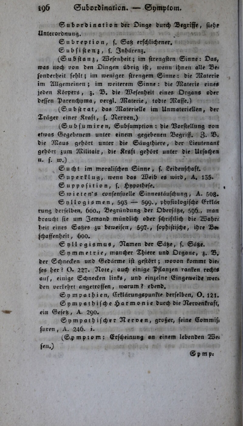 igö 0uBotMnafIon. — 0pm^)fom. 0uborbination ber £)inge burc^ S i griffe, (ie^e üntcrorbnung, 0ubreption, f. ©a^ erfd;Iit^ener, ©ubfiften}, f. Sn^arenj. (©ubftanj, 23efenl?eit; im ftrengftcn ©innc : Daö/ roas noch t)on bcn Dingen übrig ift, mcnn i^nen alle Q5es fonberbeit fe^It; im roeniger ftrengem ©innc : bic Dltaferic im 2IUgemeinen; im weiterem ©inne: bic l}Uatcrie eine« jcben Körpers , §. 23, bic TBcfenbeit eines Organs ober bejyen 'Parcnc^pma, ncrgl. OKateric, tobte OKaffe.) (©ubi'trat; bos OKaterielle im Unmateriellcn, ber 2rnger einer Straft, f, Ofteroen,) (©ubfumiren, ©ubfumption : bie QSorftellung oon «fioos ©egebenem unter einem gegebenen begriff. 3* bie Ollous gehört unter bic ©dugtbiere, ber Sicufenant gehört gum DKilitair, bic Äroft gehört unter bie Urfoeben u. f. Xü.) ^ ©uefjf im moralifcben ©inne, f. 5eibcnfcl;aff. ©iipcrflug, roenn bos 2Deib es wirb, A, 135* ©uppofition, f. J^ppotbefe. ©toieten’s confenfuellc ©inncstdufebung, A. 508* ©pllogismen, 593 — SQQ., pbpftologifcbe ©r!Id5 rung berfelben, 600., 'Begrunbung ber Oberfntje, 596., man braucht fie um 3fi^onb münblicl) ober fcbriftlicfj bic 23abri beit eines ©ahes gu beweifen, 597-» 25et (rboffenbeit, 600, ©pHogismus, ^Tarnen ber ©d^e, f. ©d^e. ©pmmetrie, montber Xbierc unb Organe, g. B, ber ©(bneefen unb ©ebdrme ift geftört j roooon fommt bici fcs l)etl O. 227. 3Iote, au<b einige “Pftangen ranfen reebfS ouf, einige ©epneefen linFs, unb eingelnc (Singetveibe mccs ben oeriebrt angetroffen , warum ? ebenb, ©pmpatbien, ©rfldrungspunFte berfelben, O, 121, ©pmpatbifeb^ Jparmonic bueep bic JleroenFraft, ein ©efeli, A. 29O. ©pmpatbifebet ^lernen, großer, feine ©ommifs fiiren, A. 246. i. (©4jmptom: ©rftbeinung an einem lebenben 20ei © p m ps