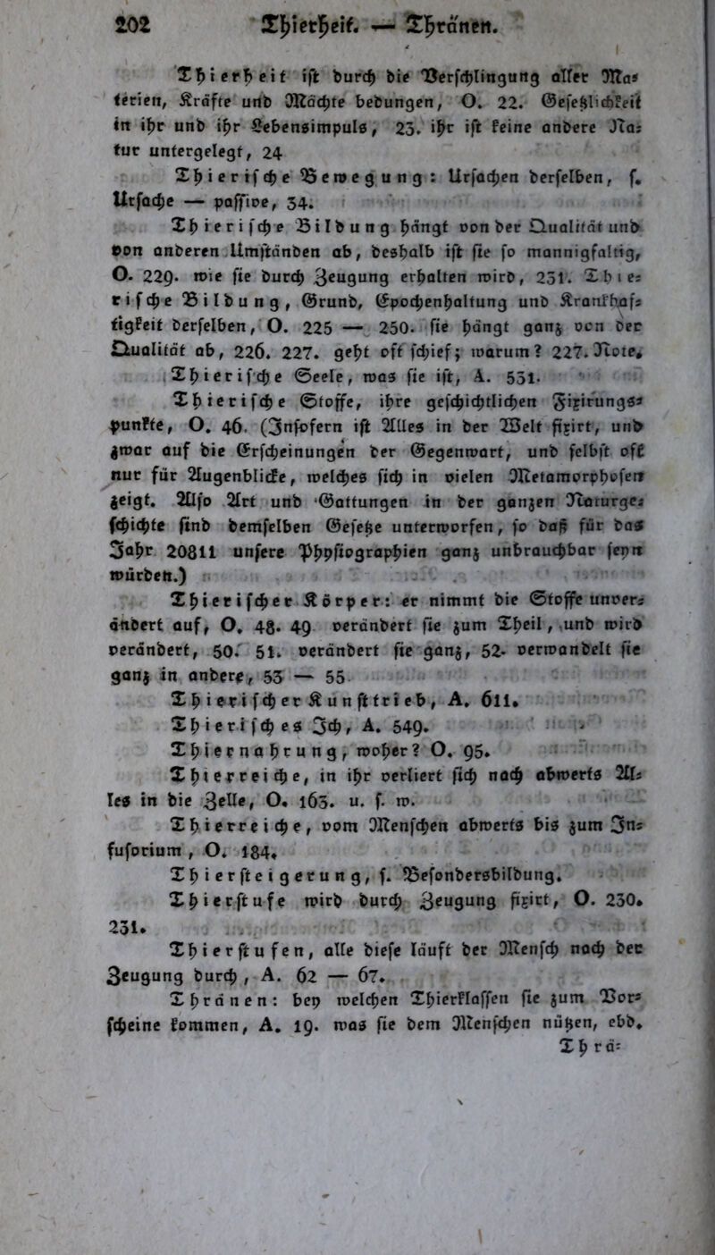 101 ^ Sl^ranctt. I T'^i erh eit ift burc^ bi? T5crfrblin9Uit3 oTfet !JKdS <?ncn, Kräfte uilb OKäc^te bebungcn, O. 22. @cfeftlid)!ei’< in i^r unb i^r ^cbcngimpulö, 23. «ft f?ine onbere JTas tue untcrgelegf, 24 Xl^icrtfcbc ^eroegung : Ur|ü4)cn bcrfelben, f, UtfQC^e — IJoffioCf 34. ieri\^e Bilbung ^nngt Don ber Quolifdt unb eon anberen Umftänben ab, besbnib ift jte fo mannigfaltig, O. 229. n>ie ftc burc^ erholten roirO, 251. Xbies rifc^c Silbung, @runb, C^poc^cnbaltung unb Äranfbafs figPeit bcrfciben, O. 225 — 250. ftc ^dngt ganj oen Der duolitot ob, 226. 227. off fd;ief; loarum? 227*3tote* ,X^)tcrifcf)c 0celc, roas ftc ift, A. 551. Xf)icrtfcbc 0to^c, ihre gc|cf)icbtlic^cn fünfte, O. 46. (3nfofern ift 2tUc5 in ber 2BcIt ftjirt, unb jroar ouf bic ©rfebeinungen ber ©egenroort^ unb fcibft off nur für 21ugenblicfe, weli^eB \id) in oielcn OIictQmprpbpfcn jeigt, 2Üfo 2frt unb ‘©ottungen in ber ganjen O^rurge« febtebfe (tnb bcmfelbcn ©cfe^c unterroorfen, fo bafi für batf 3fl|>tr 20811 unfere 'p^pfiograp|>tcn ganj unbrauchbar fcptt würben.) Xhicrift^ce Körper:'«r nimmt bic 0foffc unoers önbert ouf, O, 4g. 49. oeronberf fie jum X^eil, ,unb loirb pccdnbcrt, 50.' 51. oerdnbert fie ganj, 52- ocrroonbclt fie gonj in onberp, 53 — 55. X b t e-ri fch Pt: Ä ün ft fri cb, A. 6ll* Xb i er.i f(b cö 3ch, A. 549. ' ' ^ XbiernobPttng, roober? O* 95. X bi Cf t:ei cb p» in ibf ocrlicrt ficb noch obmerfö 2Üs letf in bic ö* 163. u. f- n?. Xb t Pffc i cb c, Dom OKenfeben obmertg bis jum 3«* fuforium , O. 184* Xbiprftetgerung, f. fSefonberöbilbung. Xbterftufc tpirb bureb Beugung ftE‘*^ff O. 230* 231* Xbterftufen, oUc biefe lauft bcc Oltcnfcb noch bec Beugung bureb , A. 62 — 67. Xbrdnen: bep roclcbcn XbicrFIaffen fic jum Q5ors ftbeine fommen, A. 19. tras fie bem Dllcnfcbcn nüpen, ebb* Xp rä'