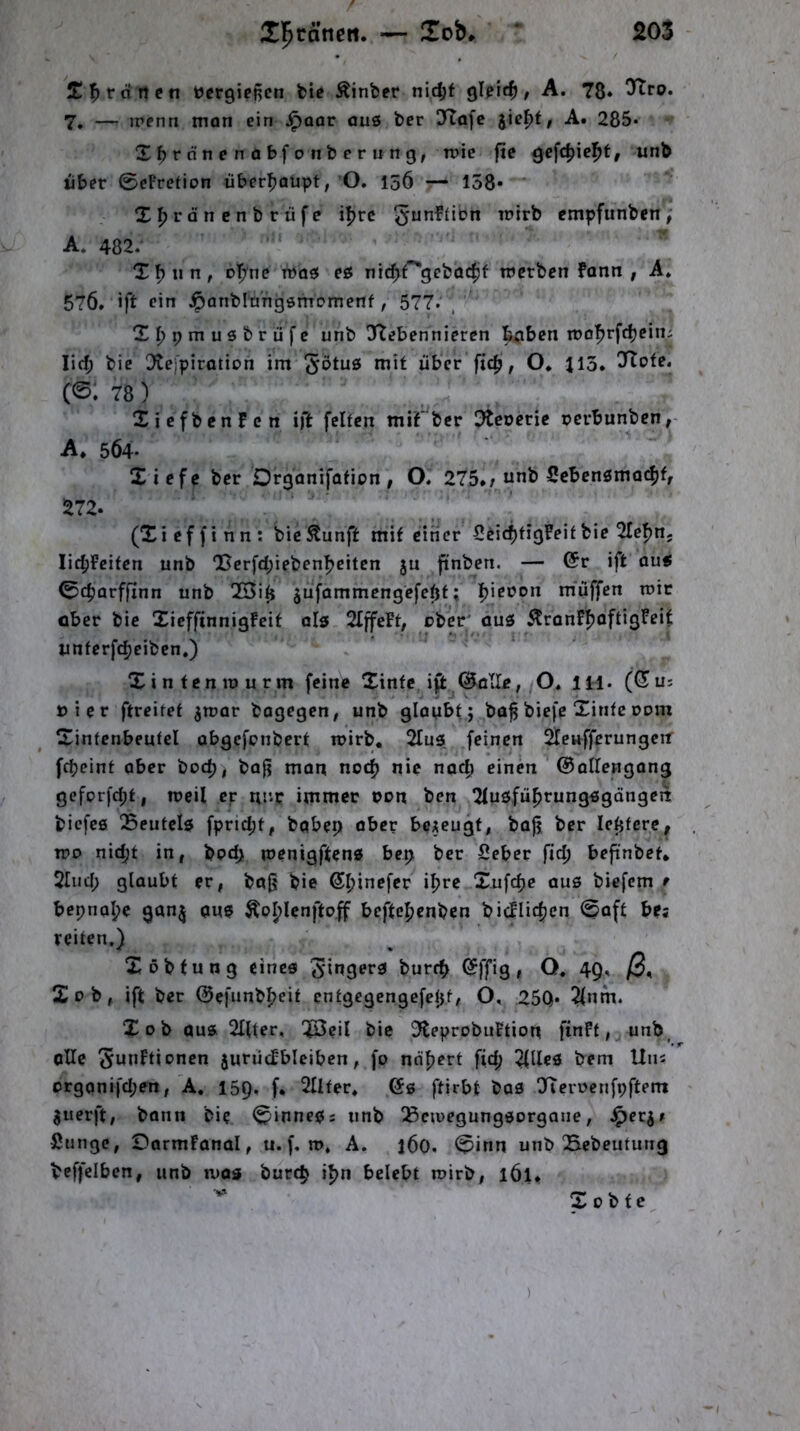 Tff V dn et\ tjcrgicf^en bte Äinber nic^f QU’id), A. 78* Ttro. 7, — irenn man ein Jpoar au6 ber 3Ia[c jie^t, A. 285- Xbfönendbfonberiing, tnic fic ^efc|»ief>t, unb über 0cPreHon über^jaüpt, ’O. 156 — 158* X^jrdnenbrüfe i!>rc cmpfunben, A. 482. X^un, o|^ne was eö nic^Pgebac^jf tnerbcn fann , A. 576» ift rin ^panblüngöittornenf, 577. X^pmusbrüfc unb Ttebennieren tpben it)of>rf(^ein; lief; bie Otejpiration im mit über ftdj, O* 113. ^Ttofe. (©: 78) XicfbenFcn ift feiten mif ber Otcocric perbunben,- A. 564. Xiefe ber Orgonifofion, O. 275.; nnb Scbcnsmai^f, 272. (Xieffinn: bic^unft mit einer ScidjfigFeitbie 2Ief)n; Iic|iFeifen unb 'Berfd;iebenfjeitcn ju ftnben. — @r ift ou« 04)arffinn unb !K5it} ^ufammengefeöf; Ijiepon muffen mir ober bie XieffinnigPeit ol5 SIffeFt, ober' ouö i^ronFfjoftigFeit imferfc^ciben.) Xintenipurm feine Xinfe ip:^(^ölle, O. 111. (Sui Pier ftreiret ^rcor bagegen # unb gloMbt; bof biefe Xinfe Pom Xintcnbeutel obgefenbert n>irb, 2Iu3 feinen Sfeuffcrungcif febeint ober boeb, bofj man noch nie nach einen ©allengong gefprfd;!, weil er nur immer pon ben 2Iuöfübrung3gange!t biefee 25eufel5 fpndjt, babep aber bezeugt, bajj ber letjfere^ Tpo nicht in, bpdji menigften« bep ber Seber ficb befinbet* 2Iud; glaubt er, bo0 bie ihre Xufepe aus biefem f bepnal;e gan^ aus beftebenben bicFIicben 0aft bes reiten.) Xobtung eines Ringers bureb I^ffig» O. 49, /3. Xob, ift ber ©efunbbeit entgegengefept, O, 25Q* 2(nm. Xob aus 2IIter, 'JOeil bie 3leprobuFtiou finFt, unb^ oUc Suoftionen juriicFbleiben, fp ndpert fid; bem Uns crganifd;en, A, 159. f. 2IIter, 6s ftirbt bas XierPenfpftem ^uerft, bann bie 0inneS: unb !Bcipegungsorgane, ^er^; Sunge, Dormfanal, u. f, n>, A. 160. 0inn unb Bebeutung beffelben, unb mos burep ipn belebt mirb, l6u Xobte )