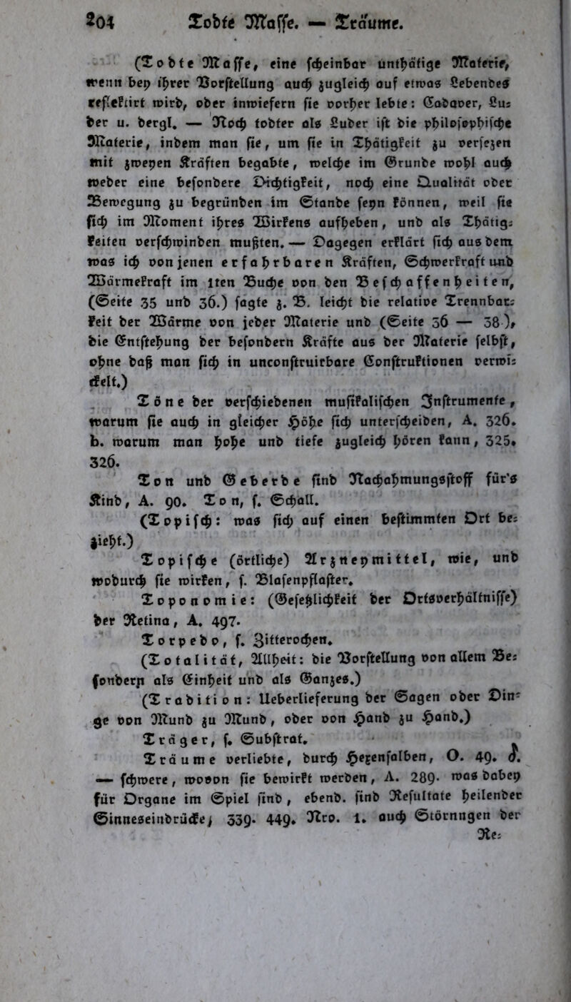 (Tobte Dltoffe, eine ftbcinbor unt^ofige TToterif^ irenn bep i^rcr OSorftellung au(^ juglcicb ouf etroos üebcnbe® reflefiirt roirb, ober intotcfcrn fic Dörfer lebte; Gobaoer, öus ber u. bergl, — 3Toc|) tobfer OI0 Suber ift bie SKaterie, inbem mon jie, um fic in Xbötigfeit gu oerfejeri mit gmepen Kräften begabte, toeIc|ie im @runbe rnobl loebcr eine befonbere Dic^tigfeit, noc^ eine duolitot ober 25en)cgung gu begrünben im ©fonbe fepn Fönnen, n>eil fte ftc^ im DlZomcnf i^rc« “ZCirFenö aufbeben, unb als Xbotigs Feiten oerfebroinben mußten.— Dogegen erfldrt fiebausbem was icb oon jenen erfabtboren Kräften, ©cbrocrFraft unb 2ödrmeFraft im itcn QSuebe oon ben QSefeboffenbeiten, (©eite 35 unb 36.) fögte g! B. leicbt bie relatioe Xrennbocs feit ber Xßdrmc oon jeber Oltaterie unb (©eite 56 — 38 )r bie ©ntftebung ber befonbern Ärdftc aus ber GlTaterie felbft, ohne baf mon ftcb in unconftruirbore (JonftruFtionen rerrois rfeit.) X 6 n c ber ©erftbicbenen muflFoIifcben » worum fie oueb in gicicber ^obe fid) unterftbeiben, A, 326. b. roorum mon unb tiefe gugleitb b^ren Fonn, 325* 326. ' Xon unb ©eberbe finb O^locbabmungöftoff für’« 5tinb, A. 90* Xon, f. ©tball, (Xopifcb: toos ftd; auf einen beftlmmten Drt bes |icbf.) Xoptfebe (örtlicbe) 2£rgnepmittel, wie, unb woburtb fie n>irFcn,f. QSlofenpflafter* Xoponomie: (@c[ebllcbf**f Dttdoerbdltniffe) ber 3tctino, A. 497. Xorpebo, f* ^hterod^en^ (X 0 101 i t d t, 2IUboit: bie 'Borftellung ©on allem 25es fonberp als @inbcit unb als ©anges.) (Xrabition: Uebcrlieferung ber ©agen ober Din^ ge ©on Oltunb gu OKunb, ober oon J^anb gu ^onb.) X td ge r, f* ©ubftrat, Xräume oerliebtc, bureb i^ejcnfalbcn, O. 49* o, — fdjrocre, mooon fie beroirft roerben, A. 289’ bobep für Organe im ©piel finb , ebenb. finb Otcfultatc bcilenber ©inneseinbrüdFej 539* 449* 1* ©törnngen ber Oie: