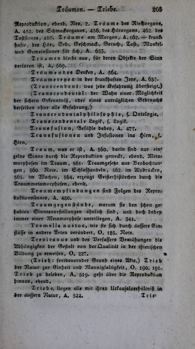 9teprot>u?(ion, ebenb* Jtrp. 2. Xrdume bci5 Dtrefijorgon«^ A* 452. bf0 ©cpmccforgancS; 456. bes ^örorgons, 462. betf Xoftfinncs, 4Ö7. Xrdume am SRorgen , A. 1Ö2.— FranP« |)Qfte, bes f;>DT:, 0eb;, ©efcb^iacfj, ©crucp;, Xaft;, DUusM« «nb ©emeinfinnes für fid;, A. 633* • X r d u m e n bleibt aus, für beren Dbjeftc bet 0inn »erlpren ift, A. 509. Xrdumenbe« ©enFcn, A* 664. '* r »* Xrdumerepcn in bet franfpaftcn 3*’*'^ 1 633» (Xronscenbent: iroö jebe ©rfoprung übcrfteigt.) (Xranscenbentöl: bcr 2Bapn einet X[Töglid;Feif ber fidjcrn ©rPenntnifl, ober cine0 unfrüglicben ©cbroucb^ bcrfelben oI>ne olle ©rfa^rung,) Xranscenbcntolp^ilofopfiie, f. Ontologie* Xranöcenbentole fiogif, f. Sogif. Xranafufion, ©efü^Ie babep, A* 477* Xranofufionen unb 3”fw|tonen ins i^irn, Xroum, roas er ift, A. 560. barin finb nur ein» jclne 0inne burcfj bie OtcprobuFtion geroecFt, ebenb. OKetas morp^ofen im Xraum, 5Ö1* Xroumgefe^c ou0 Q5eobocf>tuns gen, 560. 0>Tote. im ©djlaf^anbeln, 562. im SllpbriicPen, 563. int QSoc^en, 564. erjcugf ©eifter^iftörcben burcp bie Xraummetomorppofen, ebenb. Xraiimempfinbungen finb 3tcpros buFtionsfinneß, A. 480* Xraumgcgen ft dnbe, loarum fie ben fcpon ge? f}abten 0inncßDorftcIIungen dpnlicb finb, unb bod) bobep immer einer OKetamorppofe unterliegen, A. 341, TremelJa nostoc, roie fte fiep burtp duffere ©ine flüffe in anbere 5Trtcn oerdnbert, O. 185* Xtote. Xreoiranuß unb bes “Berfafferß SSemüpungen bie Slbpdngigfeit ber ©eftalf oon berOualitdl in bet tpicrifepen 25ilbung ju erroeifen, O. 227* (Xrieb: fortbauernber ©runb eines 2lFtß.) Xrieb ' bet !Hatur jur ©inpeit unb OUonnigfoItigFeit, O. 190, 191. Xrieb ^u beleben, A* 519. gepf über bie 3teprobuftioji ptnauß, ebenb* Xrieb e, liegen alle mit ipren UtFaufalpetpdltni^ in bet duffern T^otur, A, 522* Xrißs