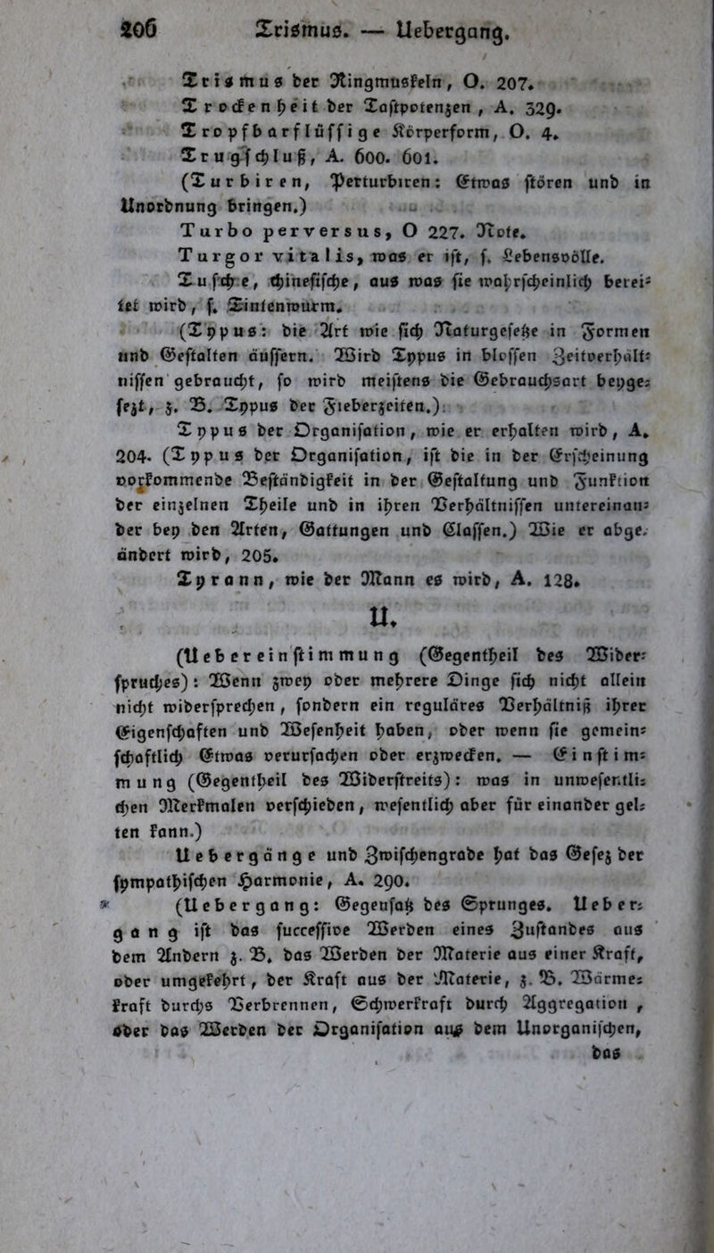 i06 Xciömu0. — llebergang, / Xcistmug bcr 3tingmüsfeln, O. 207* X r ocf c n ^eit ber Xoftpotenjen , A, 329. Xropfbarflüffigc ÄDrperform, O. 4. Xru gTfc^Iu^, A. 600. 60I. (Xurbiren, ‘Pcrturbiren: etroas ftörcn unb in Unotbnung bringen.) Turbo perversus, O 227. ^tofe, Turgor vitalisy n>o« er ift, f. SebensoöUe. X ufcb.e, .c^ineftfcbe, au5 inas fie iPQl;rfc^cinIif^ bciei* itt wirb, f» Xinfcnroiurm, (X’ppu0‘: bic'2(rf roie fic^ Ototurgefe^c in iinb ©cftolten duffem. 2Birb Xppuß in bloffen niffcn'gebraud;t, fo n?irb meiften« bie ©ebroudjsart bcpgc; fejt; 5, S. Xppug bec SiPl^^rjcifen.): Xppue ber Drganifotion, roie er erboUen tuirb, A* 204- (Xppus ber Drganifation, ift bie in ber ©rfcpeinung oojfommenbe Seftdnbigfeit in ber ©eftolfung unb ^unftiott ber cinjelnen X^cile unb in i^rcn 'Berbnltniffen untereinans ber bep ,ben 2Irfen, ©attungen unb klaffen.) QBie er obge. önbert roirb, 205* Xpronn, n)ie ber DHann es n>irb| A. 128» (Ueb er cin'fti m mu n g (©egentbeil bes TBiber-' fprucf;es): Tßcnn groep ober mcfjrere Dinge fiep nic^t allein tiid)t tniberfpredjcn , fonbern ein reguläres IjerbdltniB i^rec ©igenfd;often unb 2Befenbeit Ijoben^ ober roenn fte gemeins fcboftlitp ©froos uerurfaepen ober crjroecf en. — © i n ft i mi m u n g (©egcnfpeil bes TÖiberftreits) : roas in unroefentlis epen OKcrPmalen oerfepieben, trefentli(p aber für einanber geU ten fann.) Uebergdnge unb 3^^>*frf)P”9t’öbc paf bas ©efej bet fpmpotpifcpen Harmonie, A* 290. ^ (Uebergong: ©egenfap bes Sprunges, Hebers gong ift bas fucceffioe !2Berben eines 3“rtQnbes oiis bem 2£nbern S, bos QSerben ber 91?aterie aus einer ^roft, ober umgefeprt, ber Äraft ous ber lOtaterie, 55. lOdrmes fraft burd;s 23erbrennen, ©d;n)erFroft burrp 2tggregation , öber bos TÖctben bec Drganifotion ou^ bem Unoegonifepen, bas