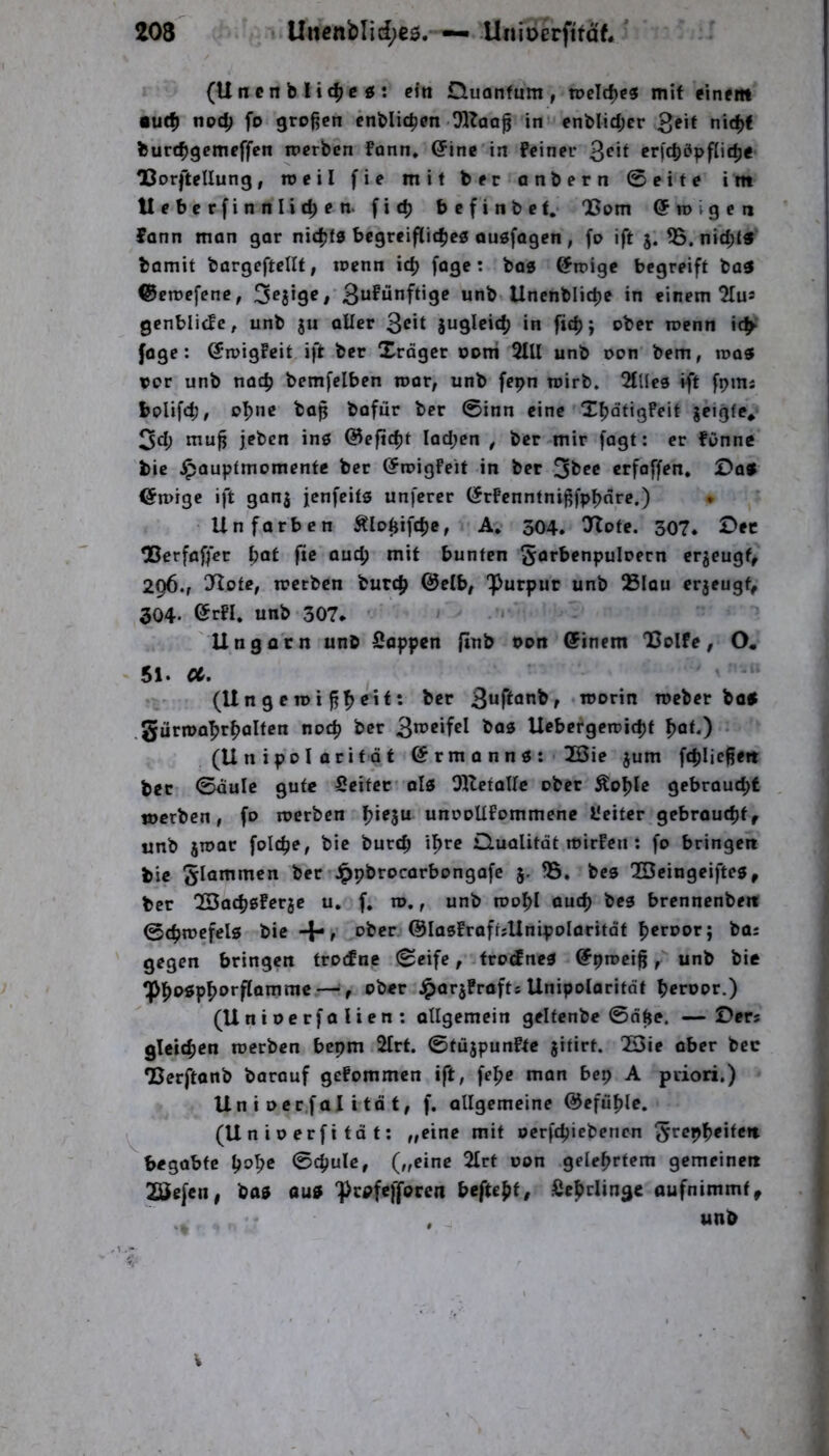 (U n c n b H c|> c « ; ein Duonfum , roe\d^(9 mit einem •utfj noc^ ft) großen enblic^en Oltaaß in enblidjer 3eif burt^gcmeffen iperben Fonn* (5ine in feiner erfcböpfnttje OSorftellung, roeil fie mit ber anbern ©eite im Ueberfinnlic^en. fit^ bcfinbet.* 05001 Gfrovgcn fann man gar nic^jfs bcgreiflit^es ouöfagen, fo ift j. 55. nic^l« bamit bargeftellt, loenn ic^ fage: baa Gfmigc begreift ba3 ©emefene, 3^8*9^ / Sufunft’S*? Uncnblirfje in einem OIu* gcnblicJc, unb ju aller 3^*t in luenn id^ fage: @n)igfeit ift ber Xrdger ooni 2Ul unb oon bem, roa« vor unb nac^ bemfciben roar; unb fcpn toirb. 2lllea ift fpms bolifcb, o^ne baß bafiir ber ©inn eine X^dtigfeit geigte* 3d; muß jebcn ins @efid)t Iad;en , ber mir fagt: er fOnne bic ^auptmomente ber (^roigfeit in bet ^tee crfaffen. Da» iSmige ift gang jenfeits unfcrcr (Jrfenntnißfp^nrc.) . Un färben Äloßifc^e, A* 304. O^lofe. 307. Der Oßerfaffer bot fie auc^ mit bunten Sarbenpuloern ergeugf, 296., O^ote, trctbcn burc^ @elb, Purpur unb 25Iau ergeugf, 304- ®rfl. unb 307. • > < U n g a'r n unb Sappen ftnb oon ©inem 05olfe , O« 51. a. (Ungeroi ßbcitt r • roeber bü» .gürma^rboltcn noc^ ber Ucbergemicbf (Unipolaritdt (Ermann«: 2öie jum fcblicße« ber ©dulc gute Seifer al» OHcfairc ober Äo^le gebrouebf merben, fo loerben unooUfommenc l’eitcr gebrautbfr unb gioar folc^e, bie bureb i^re ülualitdt mirfen: fo bringen bie flammen ber Jppbrocarbongafe §. 55. bcs QBeingeifte», ber QSacbßfergc u, f. n>,, unb roobl auch bes brennenben ©cbmefels bic+, ober ©lasfraftsUnipolaritdt b«roor; bas gegen bringen trotfne ©eife, troifne» Gfpioeiß f unb bie Pb*^»pborflammc — t ober .^arjPrafts Unipolaritdt beroor.) (Uniocrfalien: otlgemein gelfenbe ©äße. —Ders gleitben roerben bepm 2Irt. ©tüjpunfte gitirt. 053ie aber ber •Berftanb barauf gefommen ift, fc^c nian bep A priori.) Un i ocr.fal i td f, f. allgemeine ©efüßle, (Unioerfifdf; „eine mit oerfeßiebenen ‘^vep^eiten. begabte t)o^e ©cßule, („eine 2Irt oon geleßefem gemeinen 2Öefcn, bo5 au» prpfcffoccn befupf, Sebriinge oufnimmt^ . tinb V