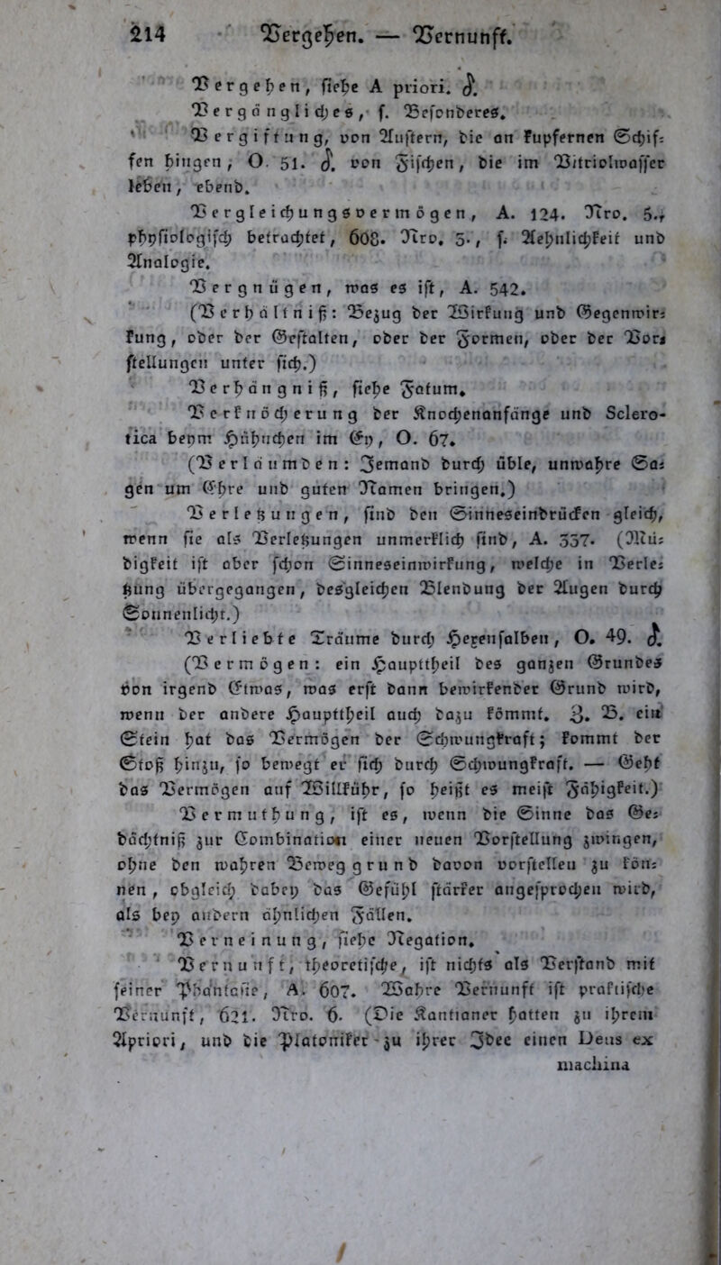 il4 ^ßcße^en. — QS^crnunff. Oßerge^en, fiel^e A priori. l?crgdngli d;c6, f. ^cfonbereö. ' Q3ergiffung, uon 2[uftern, bic an fupfernen 0d)ifs fen hingen / O. 51. pon , bie im QSitrioIioal'fcr le6en, ebetib. OJergleichungöDer mögen, A. 124. Tiro, 5.r phpfiofpgtfd; befrachtet, 6O8. 5-/ f. 2(ehnlichfeit unb Sinologie, 'Bergnügen, rP03 es ift, A. 542. (B e r b d 11 n i f5: Bejug ber Sßirlung unb (5egcnrpirs fung, ober ber ©cftolten, ober ber formen, ober ber Borj ftellungcn unter fict),) ' Bcrhdngniß, fiehe ^otum* B c rf ri 0 cf; e r u n g ber Änothenonfönge unb Sclero- tica bepm Jpubnehen im , O. 67* (B erl du mben: 3^t^onb burch üble, unmohre 0oj gen um (^bre unb guten Tiomen bringen.) Berlepungen, finb ben 0inneseinbrücfen gleich, trenn fie ols Berlepungen unmerPIich finb, A. 357. (Situ; bigFcit ift ober fepon 0inneseimrirFung, welche in Berlei hüng übergegangen, bes'gleichcn Blenbung bec Slugen burep Sonnenlicht.) * Berliebfc Xrd'umc burd; .^erenfolben, O. 49. (Ber mögen: ein .Ipaupttheil bes gonjen @runbes bon irgenb (5tn>as, was erft bann bewirFenbec (ärunb wirb, wenn ber anbere .^auptth^il auch ba^u Fömmt, 3» Stein h^^ Bermögen ber Schwungkraft; Fommt bec 0fo^ bewegt ec fleh burch 0cbwungFraft. — <Behf bas Bermögen auf SöillFühr, fo ^e\^t es meift 3dh‘9^^*^’) Bermufbung, ift es, wenn bie 0innc bas ©es bdd;fniß ^ur Gombinatio« einer neuen Borftellung jwingen, ohne ben wahren Beweg grunb baoon oorftcllen ju Föns nen , cbgleid; babcp bas ©efühl ftdrFer angefprochen wirb, als bep anbern ähnlichen ^dUen, B e r n e i n u n g , fiebe Jtegafion, ^ ' Bernunft, th^orctifche, ift nichts oTs Berftonb mit feiner “l^bdntcrte, A. 607. QBohre Bernunft ift prafiifcbe Bernunft, 621. Stro. 6- (Die .Kantianer hotten 8” ihrem SIpriori, unb bic 'piatonifer' ju ihrer 3bcc einen Dens ex niachina