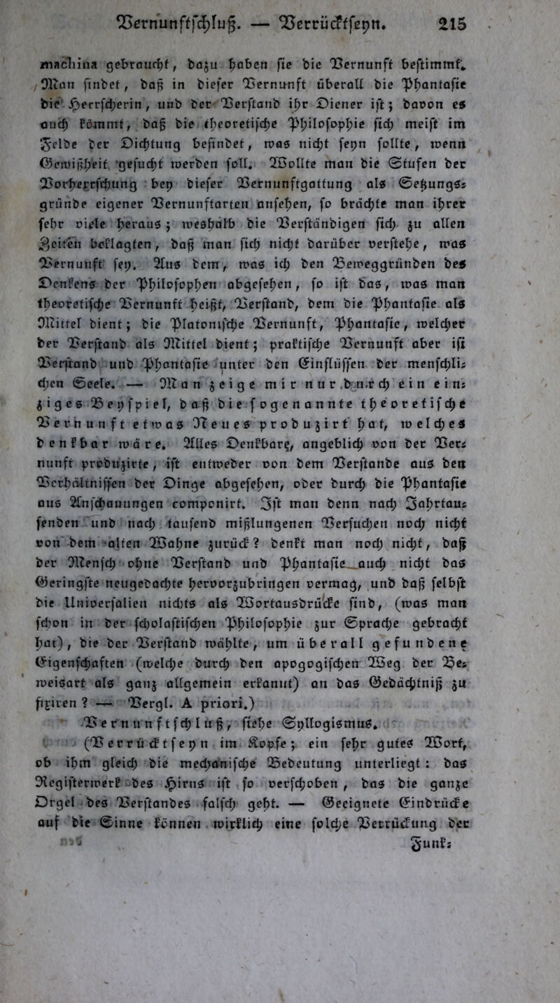 macliina gebrouttf, baju ^aben fie bic 'Bcrnunff bcftimmf*, /OKan finbet, boß in biefer QScrnmift übcrnU bic 'P^onfofie bif ^err)d;erin , unb bec 'Berftanb i^r Diener ift; baron ei ouc^ föJTimt, bo§ bie ^bco^c^i)c:f)C P^ilofopl^ic ftd; meift im ^elbc ber Dic^iung befinbef, roas nidjt [cpn follfe, tnenti 03eii)ißl>eif ‘gefuc^t tnerben foU, 2öoIIte man bie 0fufcn bec 25ort>eprftbung bep biefer QSernunftgaffung al« 0eßungös grunbe eigener ‘Bernunfforfen nnfe^en, fo brachte man iljrer febr Diele I>crau3 j iDcabälb bie Berftänbigen ftd; ju allen >^cit‘Tn boFIaglcn , ba^ man ftd; nidjl barüber Dcrftebe, mas Bernunft’ [ep. 2Iuö bem, mag ic^ ben Betreggriinben bei DenFens ber PfjilDj'op^en abgefe^cn, fo ift bas, n?as man Ibeoretifcfje Bernunft f)cißf, Berftanb, bem bie ppanfafic als Oltitfcl bient; bie piatomfcbc Bernunft, p^jantafie, meldet ber Berftanb als Oltitfel bient; praFtifd;c Bernunft aber ifi Beq'tonb unb pijcntofie unter ben ©inflüffen ber menfc^lis d;en 0eele. — OHanjeigemirnur .b-.u.r d) ein e i ns ^iges Bepfpiel, baß bic fogenannte tb^orefifc^e Bernunft et »Das O'tcucs probujirt'l^at, idcIc^cs benfbar rodre, 2IItes DenFbar?, angeblich Don bec Bccä nunft probujirte, ift entmeber oon bem Berftanbe aus ben Bcrbdltniffen ber Dinge abgefe^en, ober burcf) bic pi)anfafic aus 2[nfd)ouungcn componirt. 3fl nian benn nat^ 3öl>rtaus fenben unb nad;; faufcnb mißlungenen Bcrfud;en noc^ nic^f »on bem alten B3al)ne juriicF? benFt man nod) nic^t, baf ber !}llen[c^ oI>nc Berftanb unb p^antafte-_auc^ nid)t bas (öeringfte neugebadjte ^jerDorjubringen oermag, unb baß felbft bie UniDcrfalien nidits als QBortausbrutFc finb, (rcas man febon in ber fdjolaftifc^en Philofop^ie jur 0prod;e gebracf)f bat), bie bec Berftanb roabltc , um überall gefunbenc (Jigenfd)often (meiere bur(^) ben apogogifeben BBeg bec Bes loeisart als ganj allgemein crFannt) an bas ©cbdcjjtniß 51t fij;iren ? — Bergt. A priori.) B e r n u n f t feb l u ß , ftebc 0pllogismuS, (Bcrrüiftfcpn im Äopfc; ein fefir gutes 2Borf, ob ibm gleid; bic med^dnifebe Bebeutung unterliegt : bas DtegifteriDcrF bes ipirns ift fo oerfefjoben , bas bic ganje Drgel bes Berftanbes falfd; gc^t. — Geeignete ^inbrüefe auf bic 0inne Fönnen. ipirFlitb eine folc^c BeerütFung bec