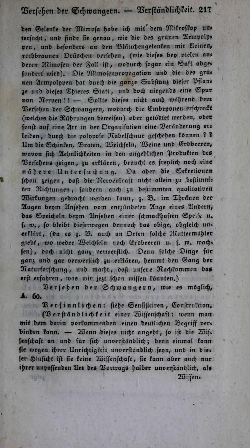 bfn ®clen?c ber Dltimofa Tjabe ic^ mit’ bcm OHiFroffop un* terfud;t, iinb ftnbc fie genau , n>ie bic bes grünen 2frmpoIp* pen, unb befonbers an ben ^IdftcbcngelenFcn mit Elcineii^ fot^brouncn Drüsrfjen t>erfe|>en, (tt>ic biefcö bep melen ans beten OKimofcn ber ^-atl ift, rooburc^ fpQar ein 0aft abges fonbert roirb), £)ie OlTimofenprppagation unb bie beö grüs nen 2IrmpoIppen I?af burcb bic ganje 0ub)'ton5 biefcr “Pftan» |c unb biefed Stjieres 0faff, unb boc^ nirgenbö eine 0pur oon 3Ten?en ! ! — 0olltc bicfee nidjf auc^ ron^rcnb,. bem ‘Berfeljen ber 0rf)n?angern; moburd; bie ©mbrponcn erfc^rccFt (n>cld;es bic 3tuf)rungcn bemeifen) ober gctöbtct luerben, obre fonft auf eine 2lrt in ber Drgaiiifaficn eine ‘Berdnberung ers leiben, burd; bic polppofe P^abelfd;nur gefc^efjen Fönnen ? ? lim bic 0cpinFen, Q5rafen, 2j3eid;fcln, 2Gcinc unb (JrbbecrciT, ipooon fid; 2£c^nIic|)Feifcn in ben angeblichen “ProbuFten betf^ OScrfchens jeigen , ju erFIdren , braud;t eö freplid; noch eine nähere U n t e r f u d; it n g, !Da aber bie 0eFretioncit fchon jeigen, bafi bie* O^croenFraft nicht ollein ju be)timm% ten Oli^tungen, fonbern anep ju beftimmten guolitaticett TBirFungen gebracht merben Fann, 5. im Xprünen bec $Iugcn bepm Slnfepen Dom cnfjiinbefen 2[uge eineö Slnbern, bas 0peicheIn bepm Slnfcpen einer fcpmacFhaften ©peifc u* f* w,, fo bleibt biefertnegen bcnnoch bas obige, obgleich uns ^ «rfldrt, (ba es j. auch an Drfen folcpc Olcuttermdhicc giebf, tt*o toeber 7öeid;feln noch (Srbbeeren u. f. ro, fen), bod; niept ganj oent>crf[ich. Denn folcpe Dinge für ganj unb gar oermerfikh ju crFIdrcn, pemmt ben @ang bec OTaturforfepung, unb mad;t, bafj unferc 27ad;Pommcn bo« frft erfahren , toas mir jejt fepon miffen Fönnten.) 'Berfepen bec ©epmangern, toie cs möglich, A. 60. Berfinnlicpen: fiepe 0enfificircn , GonftruFtion. ' (BerftänblifpFeif einer BSiffenfepaft: menn matt mit bem barin »orFommenben einen beutlicpen Begriff oers binben Pann. — B5cnn biefcs niept angept, fo ift bie B^ifs fenfd;aft an unb für fid; unoerftdnblid;; benn einmal Fanit (ie megen iprer Unric^tigFcit unocrftdnblicp fepn, unb in b»es fer J^inficpt ift fte Feine QD5iffer}{d;aft, fie Fann aber auep nur iprer unpaffenben 2Irt bes Bortrogs polber unoerftonblicp, als 2öif|en*