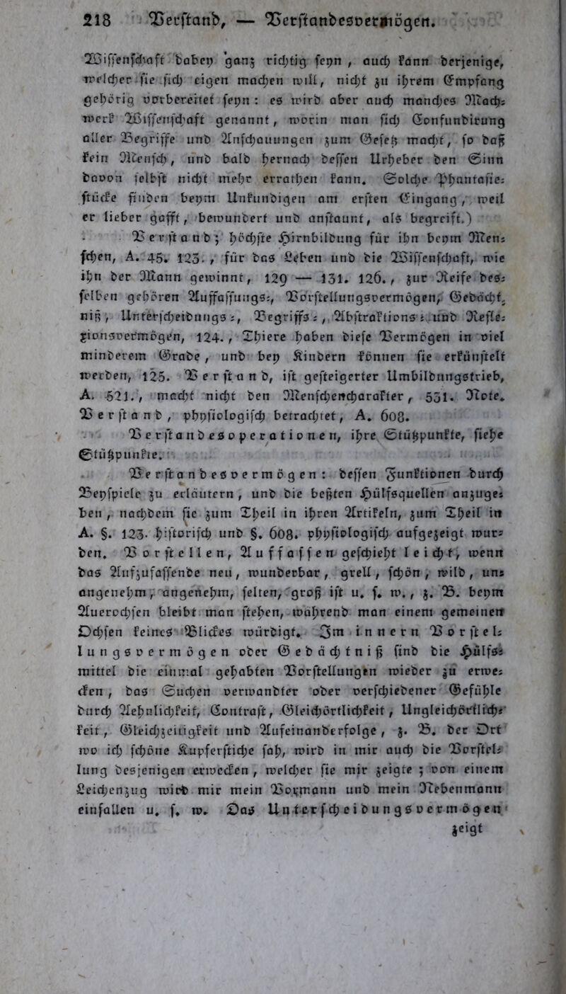 ÜÖifjenfd^nft bobcp gönj rid;tj'3 fcpn , ouc^ Fonn berjeniq?, trrlcbcr fie fid) eigen mod;cn n)iU, nidjt ju iljrem ©mpfeng gehörig ODrbererfet fei;n : e6 irirb ober auc^ rndnd;c6 Olioc^; wer? 'Jßiffen(d;aft genonnt, worin man fid; Gonfunfcirung aller QSegriffe unb 2fnfc^ouungcn ^um @e[e|5 mad)f, fo baj^ Fein Olu-nfcb, unb halb ^ernad) beffen Urheber ben 0iiin fcßoon fclbft nicht mehr erratl;cn fann. 0Dlci)e ']>hnnfaffcs ftücfe fi'iiben bepm Unfunbigen am erften <5ingang , rocil er lieber gafft, berounberf unb onftaunt, als begreift.) c r ft o n b ; ■^j‘'^t’‘ibnng für ibn bepm OKenj fchen, A. 45, 123. t für fieben unb bie ISirfenfd^aft, wie ihn ber OKann geu'innt, 129 — 131. 126.^ Jur Steife besi felben geboren Sluffaffungs:, l5orfteüung3oermDgcn, ©eböchtj nin , Unrerfd;etbuiig3 j, QBegriffs i,, 2IbftraFtion3 } .unb dle^lci jionsoer'mogen, 124. r Xhierc h^tien biefc 'Vermögen in oici minberem @rabe , unb bep Äinbern fönnen fie erfünftclf werben, 125. 'Berfttinb, ift gefteigerter Umbilbnngstrieb, A. -62i. , mcd;t nicht ben DITen[d;eitcharaFter531, Oiote, 05 e r ft a n b , pbpfiologifch berrad;ret, A, 6O8. 05erftanbesoperationen, ihre fieh« 0tühpunPic. '• . 05e r ft anbesoermogen: beffen ^unFtionen burch 25epfpielc ju erläutern , unb bie bcßtcn ipulfsguellen anjuges ben , nachbem ^ic jum Xheil in ihren OlrtiFeln, jum Xh?il in A. §. 123- hh<^orifd; unb §. 6O8» öufgejeigt rours ben, Q5or ft eilen, 2Iuff affen gefepieht I c i ch f, wenn bas Slufjufaffenbc neu, rounberbar, grell, fchön , wilb , uns ongenehm, angenehm, feiten, grofj ift u. f* m., 5. 05. bepm Oluerochfen bleibt, man ftehen, todhrenb man einem gemcinett Dd;fen feines ^Blicfes mürbigf* 3nt innern 05 0 r ft c Is lungsoermogen ober @cbäd;fnifj finb bie .^ülfss mittel bie einmal gehabten 05orftellungen roieber ju ertoes efen , ba3 0uchen oerioanbfer ober oerfchiebener Gefühle burch 01ehnlid;feit, (Sontraft, ©leid;örtlichfeit, Ungleichbdlich** feit, ®Ieid;jcitigfeit unb Olufeinanbcrfolge, J. 05, ber Drt IVO id) fchone Äupferftid;e fah, wirb in mir auch bie OSorftels lung besienigen erweefen , weld;er fie mir geigte ; oon einem Seid;engug wirb mir mein 05oi;mann unb mein OTebenmann cinfoUcn u, f, ro. Das Un f er f ch e i b u n 90 ü c r in ögcn '