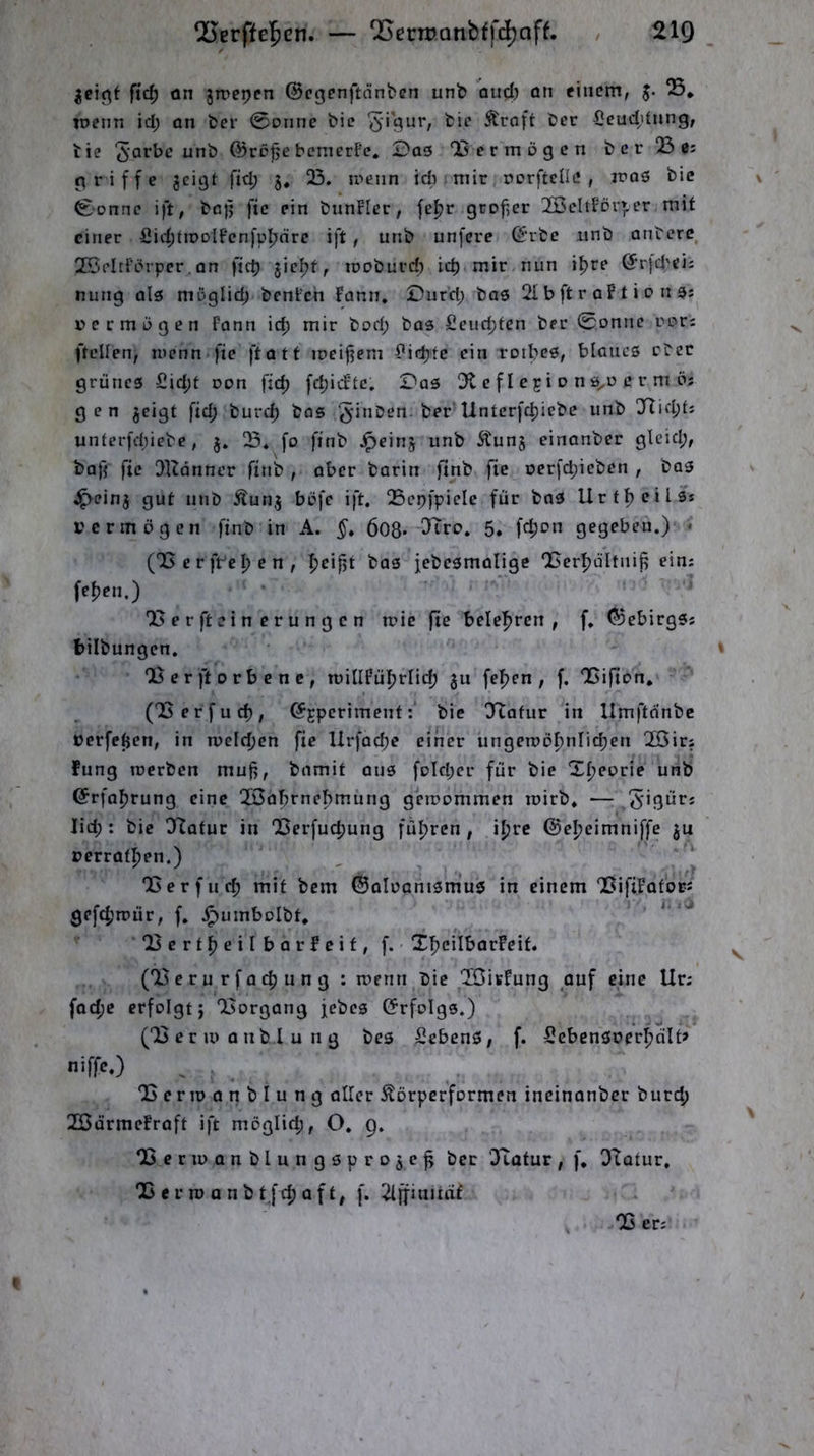 Q[5erffe5en. — QSermonbffdjaff. / 21Q ftc^ ön jmepen ©cgenftänben unb oud) ön einem, J. S. wenn id; on ber 0Diine bie ^i’sur, bie Äraft ber Seuddiing, bie unb @rcf e bemerfe. Dos ‘Vermögen ber 23 ß: griffe jeigt fid; 5. 23. u>enn idi mir rorftelle , iroö bie 0onnc ift, bc{; fte ein bunFIcr, fel^r grofier 2BehfDr»er mit einer üid;tiDDlFcnfp|jnre ift, unb unfere (£'rbc unb onterc 2ÖcItfbrpcr.an ficb jicl^f, moburd) icb mir nun iljre (Jrjd'eii nung als müglid; benFcn Fann. Durd; baö 21 b ft r oF t i 0 n 9j r>ermügen Fann id; mir bod; bas £eud;tcn ber 0onnc rori (teilen, inenn fie ftatf ireifiem £idjte ein rotbeö, blaues eber grünes £id;t oon fid) fc^icFtc, Das 3t c f I c ji o n 0^0 c r m ö; gen jeigt fid; burd) bas 5'i”ben. ber'Unterfd)iebc unb yi\cl)ti unterfd;iebe, j, fo finb ^einj unb Äunj einanber gleid;, baft fie 2Kdnner finb , aber barin finb fic oerfd;icben , bas ^einj gut unb Äunj büfe ift, 23epfpiele für baS Urtl)eils* l'crmögen finb in A. §» 608* 5. fd)on gegeben.) • (23 c r ft^e I) e n , fjcifjt bas jebcsmalige QSerfjültni^ ein; fefjen.) 23er ft ein crungen n?ic fte belehren , f, ©ebirgs; bilbungen. 2Ser ft orbenc, n)iIlFüf)rIid; jn fe|)cn , f. 2Gifton. (23erfnd), ^jperiment:’ bie 3lafur in Umftonbe üerfefjen, in n)cld)cn fie llrfad)e einer ungen)oI)nIid)en QCSir; fung rcerben mufi, bnmit ans fDld;cr für bie Xf»eorie unb ®rfal)rung eine 2Öabrnebmung geroommen mirb. — lid; : bie O^atur in 'Berfuc^ung führen, i^rc @el)eimniffe ju t>errat|)en.) 23erflief) mit bem ©aluanismus in einem 23ifiFotbrJ gef(|)n7Ür, f. ^umbolbt. l5ertf)eiIbarFeif, f. XfjeilbarFeif. (23erurfac^ung : roenn bie 2jÖiKFung ouf eine Ur; fod)C erfolgt j 23organg jebes ©rfolgs.) (23 c r u> a n b I u n g bes SebenS, f. SebensoerI)nlt> niffc.) 23eriDonbIung aller Äörperformen incinanber burd) 2BarmeFraft ift möglich, O. 9, QSeriuanblungsprojc^ ber OTatur, f* OTotur, 25 e r n) a n b t fd) a f t, f. 2lffinitaf