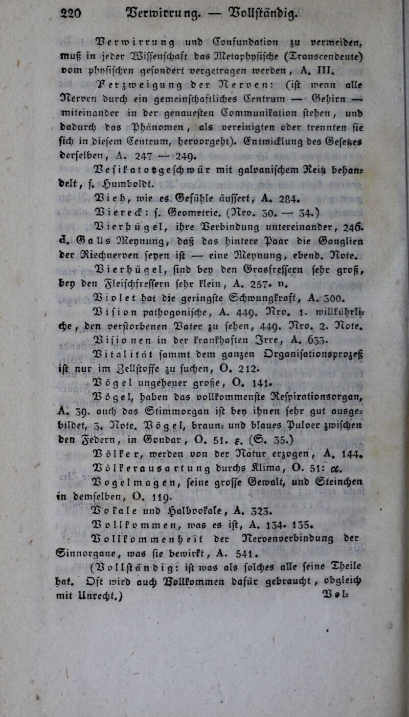 ‘Bcrtüirrung unb donfunbofion ju tjermetbftr, mu^ in jeber IBiffenfc^aft bas Qltetap^pfifc^e (Xranscenbenfc) ©om pbnftfr^en gefonberf oergctrogen n>crben , A, III. Tetjrocigung bcr Jteroen: (ift inenn all? OTcrrcn burc^ ein gcmeinfc^oftlicbcs denfrum — ©e^irn — mifpitionbcr in ber genauesten dommuniFotion fte^en , unb baburf^ bas 'pijnnomen , als oereinigfen ober trennten ftc ftd; in biefem dcntrum, ^eroorgc^t). dntroicFIung bes ©efeftes berfelben, A. 247 — 24Q* 03e f i F 0 f 0 tgc[c^ n) ür mit galoanifc^em 3tei^ be^anr beit, f. ^umbolbt. CDie^, roie cs.©efül^re dufferf, A. 284* I QSicrecf: f. ©eomttrie. (dtro. 50.—■ 54.) liierbügel, i^rc “Berbinbung untereinanber, 24Ö. ct, ©olls OUepnung, bo^ bos Hintere 'paar bic ©anglien bcr O^iec^neroen fepen ift — eine Oltepnung, ebcnb. diotc. Bierbügel, ftnb bep ben ©rasfreffern febc gro^, bep ben 5f^‘fü;freffern fe^r Flein , A. 257* j Biolef pat bic geringftc 0d;n)ungFroff, A. 500. Bifion patbogonifcpe, A. 44Q. diro, l. ntillFiibrlis c^c , ben rerftorbenen Bafer gii fe^en, 449, !Bro. 2. diote, Bij'ioncn in ber FranFbaftcn S^tc, A, 6.35* Bi tali tat fommt bem ganjcn Drganifationspro^e^ ift nur im ju fudjen, O. 212. Bögcl ungeheuer grofie, O. 141* Bögcl, pabcn bas oollFommcnftc Dtefpirationsorgan, A. 59. auff) bas 0fimmorgan ift bep ihnen [ehr gut ausgcs bilbct, 5. OTote. Bögel, brauns unb blaues ^ulocr jinifcpctt ben ©onbar , O, 51. s. (®* 35.) BöIFer, roerben oon ber dtatur crjogen , A, 144* BölFeröusartung burchs Älima, O. 51: oC, Bogelmagcn, feine groffe ©eroult, unb ©teinch^n tn bcmfelben, O. 119. BoFalc unb JpalbDoFate, A. 323. BollFommcn, mas es ift, A. 134. 135* ^ BollFommenheif dtcrocnoerbinbung bet 0innorgonc, toas fie bcroirff, A. 541. (B 0 l Ift d n b i g : ift luas als foldjes alle feine Xheilc hot. Oft iDirb auch BoIlFommen bafut gebraucht , obgleich mit Unrecht.) B s Is ) k