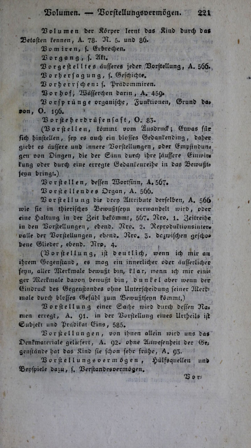 Volumen ber Ädrper lernt bo5 Äinb burd) baS 35etoften Fennen, A. 78* 5» unb 8Ö» Qßom ircn, f, @ibrec()en. U3organg, f. 2lFt* 03 0 r g e ft e 11 f e 0 duffere0 jeber ,05or{tcIIung, A. 506. ‘X^orl;erfogung, f. @e[d;icpte, 03orfjcrr)d;en:f, ‘prdbommiren. OSor^of, 2ßdfferd;en bann, A* 459* 23orfptünge organifc^e, ©runb ba» »on, O. 196. ‘ 05 0 r ft e e rb rü f e n fo ff, O. 83. (03 0 r ft e 11 e 11, Fömint oi?m OlusbrncF; ötn?a0 filc fid) |)infteUen, [ep c0 ou(4> ein bloffe0 ©ebatiFenbing , ba()ec giebt c0 duffere unb innere OSorfteUungen , ober G^mpftnbuns gen oon Dingen, bie ber 0inn burd; i^re [duffere ©inii'ir« Fung ober burd; eine erregte ©ebanfeureilje in bo0 !5eipupt« Jepn bringt.) 05 0 r ft e 11 e n , beffen OSortfinn, A, 567* ' CBor ft ellenbe0 Drgan, A. 566. 05orftcllung bie brep 2Ittribute berfelben, A. 566 loie fie in t^ierifepes ^Bciougtfepn oerwanbclt loirb, ober eine ^altung in ber beFömmt, 567* Otro. 1. 3^*treit>c in ben 03orfteIIungen , ebenb. 3Tro. 2. OteprobuFtionsiafer« »alle ber OjorfteUungen, ebenb, Otre* 5. bc^ipifctjen gefc^o» bene ©lieber, ebenb. 3Trp, 4, I (03 o r ft e 11 u n g, ift b entließ, wenn ic^ mir au if)rem ©egenftanb, C0 mag ein innerlid;er ober dufferlid;ec fepa, aller OKerFmale beu)u|jt bin, Flor, loenn id; mir cini« ger OlterFinale baoon beiuufjt bin, bunFel aber loetin ber (^inbrucF be6 @egenftnnbe0 oI;ne Unferfd;eibung feiner OHerFi male burd; bicffe© ©efii^I jum 'Beipuptfepn Fommf.) 03orftcIIung einer 0ai1)e roirb burd; befjVn Otas men erregt, A. Ql. in bet 03orfteUung eines lirtljeils i)0 0ubjeFt unb 'PrdbiFat ©ins, 585* 03 ü r ft c 11 u n g e n , oon ihnen oUein loirb uns baj DenFmatrriale geliefert, A. 92. o^ne Otnrocfenl^eit ber ©e; genftdnbe l;at bas ^inb fie fd;on febr frti^je, A, 93. 03orftcIIung6Dcrmögen , ^ulfsgnellen unb ?8epfpiele ba;u, f, OSerftanbesoermögen, 03 or.