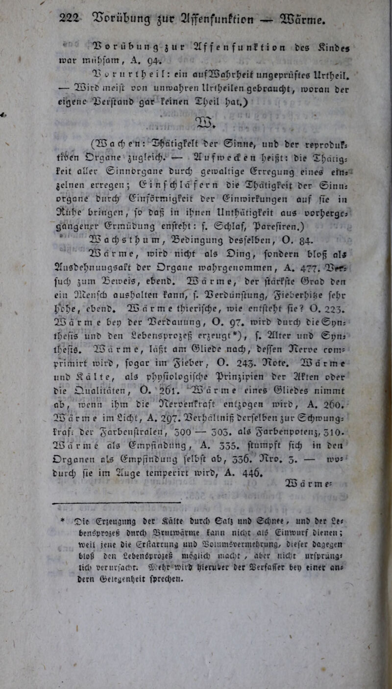 *'■ 2>orübun9 3ur 2If f e n f u nf f i o n fccs ^inbes njor miibfam, A. Q4, u r n r f ^ e i r: ein aiif2I>abr^eif ungepriiffce Urf^eiF, — !IÖirb meift Don unmüFjren Urf^eilen gebraucht, rooron ber eigene 25ei[tonb gar Feinen Xl^cil (15 0 d; e n : X'^öfigFelf ber 0inne, unb ber reprobiiFi tibcn Organe jngfeid?. — SIufmecFen pfijjt: bie X^dtig; Feit aller 0rnnorgane burd; geioalrige (Erregung eines cfn* jclnen erregen; (? i n f I d‘f e r n bie X^dtigFcit ber 0intij Organe biirc^ ©införmigFcit ber (5inn>irFnngen auf fic in Dtnbe bringen, fo bat; in ihnen lintbiitigFeit aus oor^ergcs gdngen,cr (Srmübung cnftefjt: f. 0d;laf, 'Parefiren.) * ‘ 153ac^6tpum, Sebingung bcsfelben, O. 84- IBrirme, toirb nid;f als Oing, fonbern blog als SIiisbeljnuugsaFt ber Organe loafjrgenommen, A. 477. fud; 3um 15eireis, ebenb, IBdrme, ber ftdrFftc @rab ben ein Dlienfd) ausftalten Fanrt^ f. Iserbünftung, febr l;o'^e, ebenb, Hj d r m c tbicrifd)e, loie cntfte|»f fie? 0.225. 1B d r m c bep ber QSerbanung, O. 97* Toirb burd; bie0pni tl;e|'is unb ben Scbensprojeg erzeugt*), f, 2flter unb 0i;nj l|)efi0. IBdrmc, laßt am 03liebc nad;, beffcn Jteroe roms primirt rcirb , fogar im 243. IJiote. 25 d r m e nnb Ädite, als pI)nfiologifcbe Prinzipien ber 2lFten ober bie Oualitdten, O,'2Ö1. 'IBdrme eines ©liebes nimmt ob, TDcnn il?m bie OteroenFraft cntjogen mirb, A. 260. 10 arme imSic^t, A. 2Q7.'Berbdltnij; bcrfelben zur 0c^roungj Fraft ber / 500 — 503. als S^^'^^’^npotenz, 510. 10 d r m e als ©mpftnbnng, A, 555. ftumpft fid; in ben Organen nls ©mpfinbung [elbft ob, 536. Itro, 5. — iooj burd; fie im 2lugc temperirt loirb, A. 446, 20 d r m e: * Oie ^rjeu^nng ber Äölte burd) Catj unb 0d}nee, unb ber 2e« ben^ptosep burd) SbtunTtärmc fanu nicht olö Cinwurf bienen; n?eii jene bie gtriaccunä unb 93oiiimfrermel)cun3/ biefer bcae^en blog ben fiebeneprojeg mc^iid) mad)t , aber nid)t urfpruna« lieb bcrurfad'r. 5).el)r »ivb hierüber bet Serfaffer bei) einer on* bern (beieyenheit fprcd)en. I