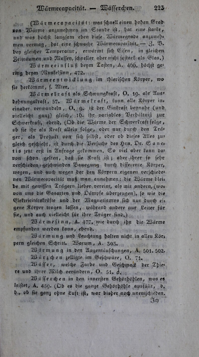 ■- . (2D n r m e CO pa c i t d t: ivos fc^nell einen ^cf>en @rob »on ^drme onjunc^inen im 0tanl)e ift, I;ot eine ftorFe, mib' tpos longfam eben biefe ^ormegrobe on,juneI;s men oermog, I)ot eine fd;tpo.d;e Üßdrmecapocltnt.— 3» tep gleid;er Semperotnr, ermdrmt fid; Gifen, in gleid;en 3eitrdumeii unb Oltoffen, [d;neller ober nid;t feftorF ols @»Ia3.) 2Ö d r m e e i n f l u f, bepm Xoften, A. 466. f)öd;ft ge* rmg bepm OHusFelfinn, 472» !H> d r m e c n t m i cF I u n g im t^ierifc^en Äorper, roo fic |jerFi3mmf, f. 2tlfer. ÜSnrtneFroff oIS't0d;mungFroff, O, 19. olr 2Iii59 befjnungßFroft, 57* 22nrmefroft, Fonn olle i^örper im einober oermonbeln , O., 9. ift bei- GfinFroft bcpno|)e (unb rielleid;t 9005) gleid), 16. if?r uoriobleß ‘Bcrlpültnii] juc 0d;trerFroft, ebenb, (Db bie OBdrme ber 0d;merFraft folge, ob fic il;r olß Straft allein folge, ober nur burd; ben Xrds ger, als 'ProbuFt oon fid; fclbft, ober ob biefeß Tüleß jus gleid; 9c]d;ie^?t, ift burd;^bie 'Ber[ud;e bes ^rn. £>r. 0 ü n cs tiß jept erft in 2Infrage gcFommen, 0o oiel ober Fonn bas »on fd;on gelten, bap fie Straft ,ift ; aber il;rer fo fel;c x>erfd)ieben j 9e)d;toinben OSeioegung bnrd; biffciente Störper, loegen, unb oud; megen ber beu Storpern eigenen perfi-^iebes nen XGarmecapacitat mu^ man anne^meii: bie Qß3drme bleis bc mit geroiffen Xrdgern lieber oercint, als mit pnbern, (mos »on uns bie ©osorten unb £>dmpfe uberjeugen), fo rcie bie ^leFtricitdtsFrdfte unb ber DHagnetismns fid; nur burd; eis gene Körper tragen loffen, iodl>renb anbere nur Leiter für fie, unb auep i)ielleid;t für ipre* Xrnger finb.) f XÖdrmefinn, A. 477. mie burep ipn bie QSdrmc empfunben toerben Fann, ebenb. 2x5 d r m u n g unb Seueptung polten ni^t in alleu Äör; pern gleicpen 0d;ritt. 2Barum , A. 303* Xßdrmung in ben Olugentdufcpungen, A, 501,502. 2ß u r j cp e n jelligte im ®efd;ioüre, O. 71, Xßdffer, luelcpc '^'orbe unb ©efcpmacF ber Xpie* re unb iprer Oltilcp oerdnbern ,^0. 51, 2Ö CI ffe r d; e n in ben innerften ©epörpöplcn, toas es leiftet, A. 459* (Ob es bie gonje ©epörpbple ausfüUt, D. p., ob fic gonj opne l'uft ift, luor bisper noep unentfd;ieben. 3d?