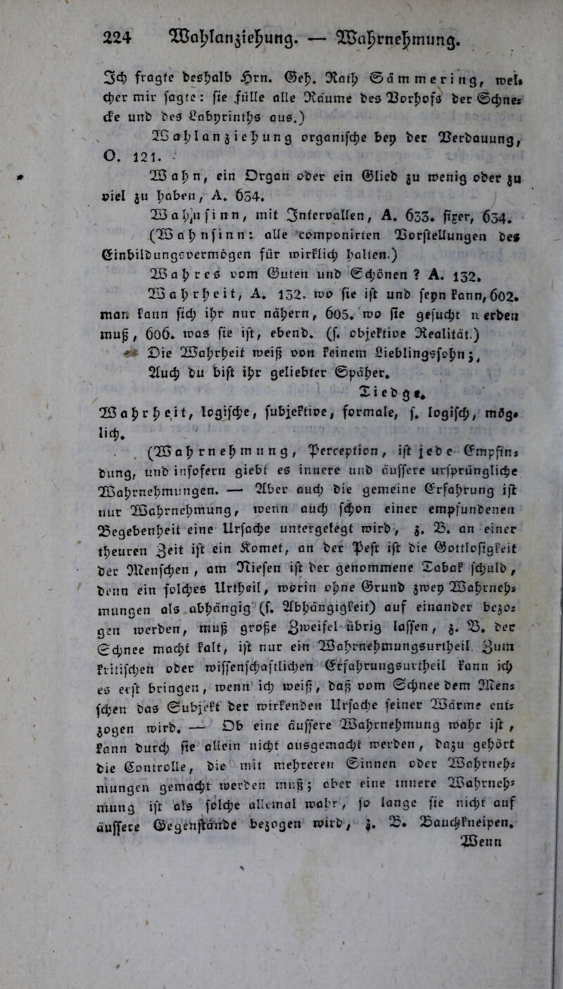 2<i) fragte bee^alb J^rn. Dlot^ ©ammcri’ng, xoeU c^er mir fogtc: fie fülle alle Dtdumc bes ^Jorpofs bcr ©(|jne* cf'e unb bc5 ^obprint^s ous.) 2G I Q n j i e un g orgQnifd)c bep bcc Berbauung, O, 121. - 233 apn, ein Organ ober ein ©lieb ju mcnig ober 3u pici ju ^oben, A» 6o4* 233al;]nfinn; mit 3ntcn>QUcn, A. 633. ^54, • (22 nfinn : oUe 'rpmponirtcn Borftellungen teg ßinbilbungcr'crmpgen für loirflicp bolten.) 2Öa^rcß rom ©Uten unb ©d;öncn ? A. 152, 23al;r^cif, A. 152. rvo fie ift unb fepn fonn,602. man Faun fid; ifjr nur ndljern, 605.'n?p fie gefucpt n erben muß, 606. tcQ3 fie ift, ebenb. (f. objeFtioe ^Feolitot.) <* Oie 25al;r^eit roei^ poh Feinem Sieblinggfopn 2luc^ bu bift geliebter ©pdber, X i e b g e* e\i, logifebe, fubieFtiue, formale, f, logifcb, mdg# lid), ' ■ . , (22ob rn tr« n n g , ^erception , ift jcb e- ©mpfin* bung, unb infofern giebt es innere unb duffere urfprunglicbe 22abrnebmungen. — 2Iber oud; bie gemeine ©rfoprung i|l nur 22cbrncbmung, loenn ouep f4>an einer empfunbenett Begcbenbfit eine Urfoebe untergefegt roirb, 3. 23. an einer tbeuren 3eit ift ein Äomet, on bet ^eft ift bie ©ottlofigFeit ber OUenfeben , om ^liefen ift ber genommene Xobaf fcbulb, benn ein foicbes Urtbeil/ n>orin ob”^ ©runb sroep 22abrnebs mungen als abbängig'(f. ^IbbängigFeit) ouf einonber bejoj gen toerben, muß große 3iocifeI-übrig loffen, 3. bcc 0cbncc moept Falt, ift nur ein 22abrnebmungsurtbeil. 3um fritifri;en ober n>iffen[d;oftIid;en ©rfabrungsurtbeil Funn icb es erft bringen , toenn'iep toeiß, baß oom ©epnee bem Oliens fepen bas ©ubfeFt ber loirFenben Urfod^e feiner 22drine ents 3ogen roirb. — Db eine ouffere 22abrncbmung roopr ift , fann burd; fie' allein niepf ousgemaept roerben , bn.ju gepörC bie ©ontrolle, bie mit mebreren ©innen ober 22cbrneb« mungen gemaept roerben muß; ober eine innere 22abrncp* mung ift als folcpe ollanol roabr, )o lange fie niept auf öufTece ©egchjVd'nbc bejogen roirb, 3. 23. 23QucpFneipen. B3enn