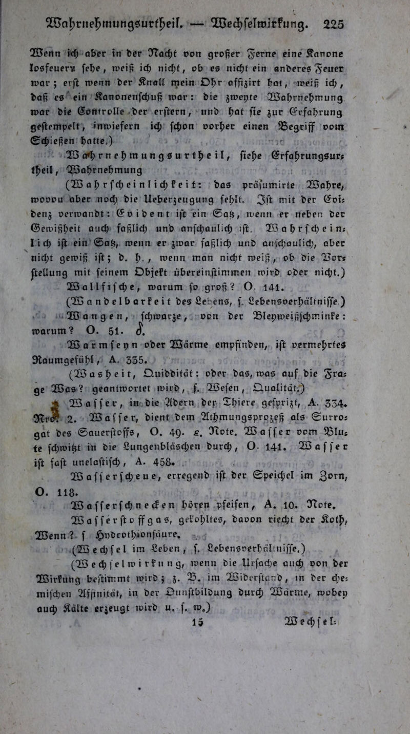 2öenn id; aber in ber OTod;t oon grofier ^-erne eine Kanone losfeuen! feb?, n>ei^ ic^ nicht / ob es nichtein anberes ^euer jnar ; erft n>enn ber ^nott mein Dhf offijirt bot, roeiß id;, baß es ein Äanonenfehuß mar: bie jroepte QSahrnehmung ipar bie ßontroUe ^ber erftern, urib hot fte jur 6'rfahrung geftempelt, »nmiefern ich fd;on norher einen ^Segriff ooin (^chicRcn bottc.) H3a»hrnehniung0urfhcil, fiehe ^rfahrungsur; fheil, QSahrnebmung • i (25 a h r fch e i n I i ch f e i t: bas präfumirte 25ahre/ moDPu aber nod; bie Uebcr5cugung fehlt. 3ft tnit ber @oi; benj permanbt: ©oibent ift ein 0aR» menn er neben ber ©emißbeit auch faßlid; unb anfchoulich ift. 23ahrfd;einf lieh ift ein 0aß, roeiin er jroar faßlich unb anfdjaulid;, ober nicht gemiß ift; b. h-/ roenn man nicht meiß, ob bie ^ior» fteUung mit feinem Objeft übereinftimmen mirb ober nid;t.) 2öaIIfifchc, marum fo groß ? O. 141. (25 a nb elb arf eit bes öcbens, f, Scbensoerhöltniffe ) 25 a n g e n , fd;roar3c , oon ber QßlcpmeißjchminFc : marum? O. 51. S, Q05armfcpn ober !2Särmc empfinden, ift oermehrte^ Dlaumgefühl, A. 335. (2öash^it, duibbitof: ober bas, roas auf bie ^tos ge 25as? geantmortet toirb, f. 2öefen, dualitof.^ ^ 25 aff er, in bic Albern bep Xhiere gefpri^f, A.'334* C)R;pS 2. 25 affe r, bient bem ^Ithmungsprojcß als 0urros gat bes 0auerftoffs, O. 4Q- f. 2iote. 025 aff er oom 55lus ie fdiroiht in bie Öungenblösd;en burd;, O. 141. 25affer ift faft unelaftifch , A. 458« 2öaffcrfd;euc, erregenb ift ber 0peichel im 3®tn, O. 118. 23afferfchnccfen hoti^n pfeifen, A. 10. 2tote. 25a ffer ft offgas, gefohltes, baoon ricdjt ber Äoth; 25cnn? f ipnbrothionfnure, (25ed)fcl im Seben , f. £ebcnsperhnlfniffe.) (25 e d; fe l m i rf u n g, menn bie Urfadjc auch oon ber 2Birfung beftimmt mirb ; 3. 2. im 25iberftcnb, in ber d;et raifchen 2Ifßnitdt, in ber dunftbilbung buref) 25drme, roobep auch itdltc erzeugt loirb u, f. mj 15 25 e ch I e ts