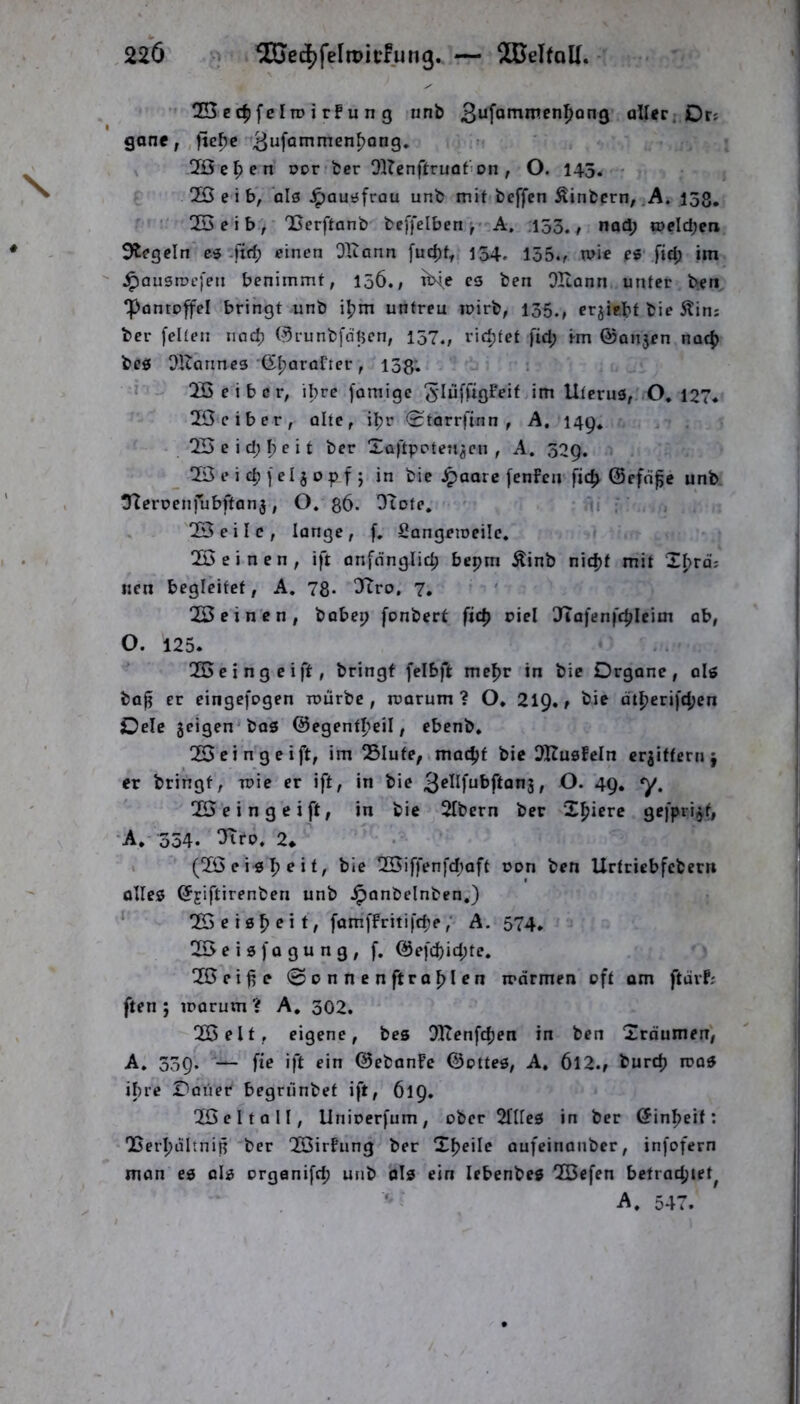 2Bcc^fcIn) i rFu n g unb aller; Drs gane,,fte^c ' 2Öe^en oor feer 91?enftruaf'on , O. 145. 2B e i b, olö J^auüfrau unb mit beffcn Äinbcrn, ,A. 158, QSeib, 'Berftanb beffelben A, ,153./ nod; tt>eld;en Siegeln C3-ftrf; einen OXlann fuc^t, 154. 155., mie e« fid; im J^ausrocfen benimmt, I06., tine cs ben OHann unter ben ‘Pantoffel bringt unb iljm untreu loirb, 135., crjiebt bie 5tim ber feiten nad; ©runbfdtjcn, 157., richtet fid; im @Qn5en nacf) bcö ORanncs (Sl}arafter, 133; ; » ÜÖeibcr, ihre [amigc i»r^ Uterus, O. 127, 2ßeiber, alte, iljr <Starrfinn , A, 149. Ql3eid;I;eit ber Xaftpoten^en , A. 329, _ üö e i d) f el j 0 p f j in bie ^aarc fenfen fic^ ©efd^c unb tUeroenfubftanj, O. g6. O^ote. ‘ . , 055 e i I c , lange, f. Sangeioeilc. 2Ö einen, ift anfdnglid; bepm Äinb nidjf mit Xfjrd? «en begleitet, A. 78* 3Tro, 7. 025 einen, bobep fonbert fic^ oiel JTafenfc^Ieim ab, O. 125. 055cingeift, bringt felbft me^r in bie Organe, ols bafi er eingefogen mürbe, roarum ? O. 21Q. / bie atfjerifdjen Oele 5eigen'bas @egentll?eil, ebenb. OSeingeift, im Slute,imac^f bie i)HusfcIn erbittern j er bringt, mie er ift, in bie 3^^^fubftan3, O. 49, y, 025 e i n g e i ft, in bie 2Ibern ber X^jiere gefpri^f, •A, 354. 2* . (055 e iiS I? e i t, bie 055iffenfd;oft oon ben Urtriebfebern olles ^jiftirenben unb Jponbelnben.) 055eis^eit, fam.ffritifcfe,' A. 574, üöeisfogung, f. Q5efd)id;te. 055eife @pnnen ft rollen marmen oft om ftarf; ften ; loarum ? A, 302. 055 eit , eigene, bes Dltenfdjen in ben Xrdumen, A. 339. fie ift ein ©ebanFe ©ottes, A. 6l2./ burd) rcas ihre Oaiier begrünbet ift, 619. 055 e 11 a 11, Unioerfum, ober 2nics in ber öin^eif: ODerljiiItnif ber 0Ö5irFung ber Xl?eile aufeinanber, infofern mon es als organifd; unb ols ein lebenbes 0Q5cfen betrac|)iet^ A. 547.