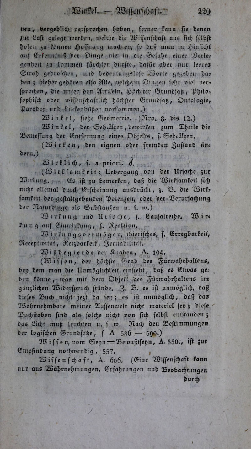 n<u, öcrgeblid; pcrfprorf^en fmten, feiner fann fic benen giir Coft gelegt ircrbcn, iueld;c feie IBiffcnfc^'Qft QUi5 fcibft ^)ülen ju t’prinen ^pffiiung machten, )o ba^ man in jpini'id;t Qiif (SrFcnntnifj ber Dinge nie in bie ©efatir einer 25erlei genbeit 51t Fommen fürd;ten burfte, bafür aber nur leeret 0trc>b gebrofd;en, nnb bcbcutungslofe 2Borfe gegeben \}ü: ben ; f)^e^er gehören olfo 2l'Ile; lüclcbcjn Dingen \cl)v riel oers fprod;en , bic unter ben ^trtiFcIn, ^cebfter ©runbfab , Tßpilo: fopI;i[d; ober n>iffen)'d)aftlid; l^ödiftcr ©ruiibfa^# Ontdogie, ‘Porobo^ iinb Sücfcnbii{icr DorFpinmen.) 25 i n F e I, ftelje ©eomefeie. (OIro* $. bis 12.) 2öinFeI, ber 0ebt^jen, beirirFen §um Xl)c\\e bic 25emeffung ber (Sntfenuing eines DbjeFfs , f. 0c^;2rgen. (25irt'en, ben eignen ober fremben tern,) 25 i r F I i dl , f. a priori. J*. (20irF)'o m Feit i Uebergang oon ber Urfatfjc juc 25irFung. — (Ss ift ju bemerFen, boj? bic 25irFfamfeif fic^ nid;t ollemal bnreb @rfd;einnng aiisbriicrt, 25. bie 25irFs famFcit ber geftaltgebenben 'poten|en, ober ber QScrurfad)ung ber OTntutbingc als 0ubftanfcn n, [. in.) 25 i r F ii n g unb U v f a d; e , f, ßaufalrei^e* 25 i r« Fun 9 anf (JininirFung , f. OteoFtion, 25 i rFn n g B 0 e r in ö g e n, iI;icrifd;cS, f, ^rrcgbarFcif, Dveceptinitaf, ^IcijbarFeit, 25i )1 b c g i c rb e ber Knaben, A. 104. (25iffen, ber I;of^fte Örob bes bei; bem man bie llnmöglic^Feit einfie^jt, bafj es ötioas ges ben Fönnc, mos mit bem DbieFt bes 'J^-iirma^ri^altens im gciujiic^en 25ibcrfpruc^ ftiinbe. 3* unmöglich, bajj biefes 23iid; nid;t jejt ba fei;; es ift unmöglich, bop baS 25a^)rneF)mbare meiner 2ruffenmelt nicf’t motericl [ep ; biefe 23udjftoben finb als foId;e nid;t oon fic^ felbft entftanben ; bas I2icpf mufj Icud;ten u. f m, DIad; ben 23eftimmungcrt ber logifc^en ©ninbfdfte, f A 5g6 — 5Q0.) 25iffenfüom 0epn=r‘Bemu^tfepn, A. 550.# ift Cfmpjinbung notbmcnb'g, 557. 25 iffe n f d; a ft, A. 606. (@ine 20iffenfcf)aft fonn nur aus 25a5)rne|^mungen, ^rfalirungen unb Beobatfifungeii burt^